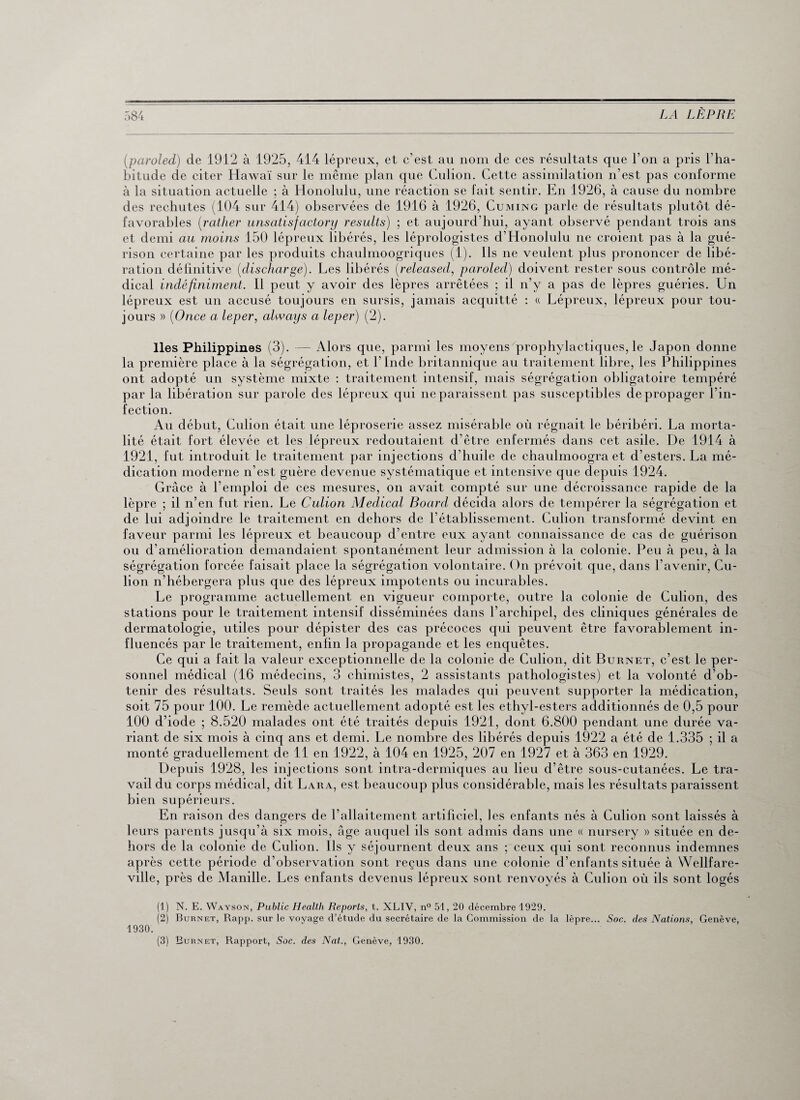 (paroled) de 1912 à 1925, 414 lépreux, et c’est au nom de ces résultats que l’on a pris l’ha¬ bitude de citer Hawaï sur le même plan que Culion. Cette assimilation n’est pas conforme à la situation actuelle ; à Honolulu, une réaction se fait sentir. En 1926, à cause du nombre des rechutes (104 sur 414) observées de 1916 à 1926, Cuming parle de résultats plutôt dé¬ favorables (;rather unsatisfactory results) ; et aujourd’hui, ayant observé pendant trois ans et demi au moins 150 lépreux libérés, les léprologistes d'Honolulu ne croient pas à la gué¬ rison certaine par les produits chaulmoogriques (1). Ils ne veulent plus prononcer de libé¬ ration définitive (discharge). Les libérés (released, paroled) doivent rester sous contrôle mé¬ dical indéfiniment. Il peut y avoir des lèpres arrêtées ; il n’y a pas de lèpres guéries. Un lépreux est un accusé toujours en sursis, jamais acquitté : « Lépreux, lépreux pour tou¬ jours » (Once a leper, always a leper) (2). Iles Philippines (3). — Alors que, parmi les moyens prophylactiques, le Japon donne la première place à la ségrégation, et l’Inde britannique au traitement libre, les Philippines ont adopté un système mixte : traitement intensif, mais ségrégation obligatoire tempéré par la libération sur parole des lépreux qui ne paraissent pas susceptibles de propager l’in¬ fection. Au début, Culion était une léproserie assez misérable où régnait le béribéri. La morta¬ lité était fort élevée et les lépreux redoutaient d’être enfermés dans cet asile. De 1914 à 1921, fut introduit le traitement par injections d’huile de chaulmoogra et d’esters. La mé¬ dication moderne n’est guère devenue systématique et intensive que depuis 1924. Grâce à l’emploi de ces mesures, on avait compté sur une décroissance rapide de la lèpre ; il n’en fut rien. Le Culion Aledical Board décida alors de tempérer la ségrégation et de lui adjoindre le traitement en dehors de l’établissement. Culion transformé devint en faveur parmi les lépreux et beaucoup d’entre eux ayant connaissance de cas de guérison ou d’amélioration demandaient spontanément leur admission à la colonie. Peu à peu, à la ségrégation forcée faisait place la ségrégation volontaire. On prévoit que, dans l’avenir, Cu¬ lion n’hébergera plus que des lépreux impotents ou incurables. Le programme actuellement en vigueur comporte, outre la colonie de Culion, des stations pour le traitement intensif disséminées dans l’archipel, des cliniques générales de dermatologie, utiles pour dépister des cas précoces qui peuvent être favorablement in¬ fluencés par le traitement, enfin la propagande et les enquêtes. Ce qui a fait la valeur exceptionnelle de la colonie de Culion, dit Burnet, c’est le per¬ sonnel médical (16 médecins, 3 chimistes, 2 assistants pathologistes) et la volonté d’ob¬ tenir des résultats. Seuls sont traités les malades qui peuvent supporter la médication, soit 75 pour 100. Le remède actuellement adopté est les ethyl-esters additionnés de 0,5 pour 100 d’iode ; 8.520 malades ont été traités depuis 1921, dont 6.800 pendant une durée va¬ riant de six mois à cinq ans et demi. Le nombre des libérés depuis 1922 a été de 1.335 ; il a monté graduellement de 11 en 1922, à 104 en 1925, 207 en 1927 et à 363 en 1929. Depuis 1928, les injections sont intra-dermiques au lieu d’être sous-cutanées. Le tra¬ vail du corps médical, dit Lara, est beaucoup plus considérable, mais les résultats paraissent bien supérieurs. En raison des dangers de l’allaitement artificiel, les enfants nés à Culion sont laissés à leurs parents jusqu’à six mois, âge auquel ils sont admis dans une « nursery » située en de¬ hors de la colonie de Culion. Ils y séjournent deux ans ; ceux qui sont reconnus indemnes après cette période d’observation sont reçus dans une colonie d’enfants située à YVellfare- ville, près de Manille. Les enfants devenus lépreux sont renvoyés à Culion où ils sont logés (1) N. E. Wayson, Public Health Reports, t. XLIV, n° 51, 20 décembre 1929. (2) Burnet, Rapp. sur le voyage d’étude du secrétaire de la Commission de la lèpre... Soc. des Nations, Genève, 1930. (3) Burnet, Rapport, Soc. des Nat., Genève, 1930.