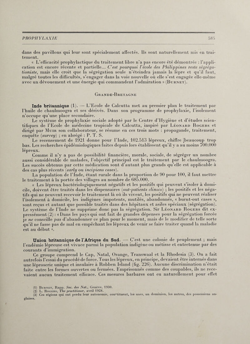 dans des pavillons qui leur sont spécialement affectés. Ils sont naturellement mis en trai¬ tement. « L’efficacité prophylactique du traitement libre n’a pas encore été démontrée : l’appli¬ cation est encore récente et partielle... C'est pourquoi Vécole clés Philippines reste ségréga- tioniste, mais elle croit que la ségrégation seule n’éteindra jamais la lèpre et qu’il faut, malgré toutes les difficultés, s’engager dans la voie nouvelle où elle s’est engagée elle-même avec un dévouement et une énergie qui commandent l’admiration » (Burnet). Grande-Bretagne Inde britannique (1). — L’Ecole de Calcutta met au premier plan le traitement par l’huile de chaulmoogra et ses dérivés. Dans son programme de prophylaxie, l’isolement n’occupe qu’une place secondaire. Le système de prophylaxie sociale adopté par le Centre d’Hygiène et d’études scien¬ tifiques de l’Ecole de médecine tropicale de Calcutta, inspiré par Léonard Rogers et dirigé par Muir son collaborateur, se résume en ces trois mots : propagande, traitement, enquête (survey) ; en abrégé : P. T. S. Le recensement de 1921 donne pour l’Inde, 102.513 lépreux, chiffre [beaucoup trop bas. Les recherches épidémiologiques faites depuis lors établissent qu’il y a au moins 700.000 lépreux. Comme il n’y a pas de possibilité financière, morale, sociale, de ségréger un nombre aussi considérable de malades, l’objectif principal est le traitement par le chaulmoogra. Les succès obtenus par cette médication sont d’autant plus grands qu’elle est applicable à des cas plus récents (early ou incipiens cases). La population de l’Inde, étant rurale dans la proportion de 90 pour 100, il faut mettre le traitement à la portée des villages au nombre de 685.000. « Les lépreux bactériologiquement négatifs et les positifs qui peuvent s’isoler à domi¬ cile, doivent être traités dans les dispensaires (out-patients clintcs) ; les positifs et les néga¬ tifs qui ne peuvent recevoir le traitement là où ils vivent, les positifs qui ne peuvent réaliser l’isolement à domicile, les indigènes impotents, mutilés, abandonnés, « burnt-out cases », sont reçus et autant que possible traités dans des hôpitaux et asiles spéciaux (ségrégation). Le système de l’Inde ne supprime donc pas la ségrégation. Sir Léonard Rogers dit ex¬ pressément (2) : « Dans les pays qui ont fait de grandes dépenses pour la ségrégation forcée je ne conseille pas d’abandonner ce plan pour le moment, mais de le modifier de telle sorte qu’il ne fasse pas de mal en empêchant les lépreux de venir se faire traiter quand la maladie est au début ». Union britannique de l’Afrique du Sud. — C’est une colonie de peuplement ; mais l’endémie lépreuse est vivace parmi la population indigène ou métisse et entretenue par des courants d’immigration. Ce groupe comprend le Cap, Natal, Orange, Transwaal et la Rhodesia (3). On a fait autrefois l’essai du procédé de force. Tous les lépreux, en principe, devaient être internés dans une léproserie unique et insulaire à Robben Island (fig. 226). Aucune discrimination n’était faite entre les formes ouvertes ou fermées. Emprisonnés comme des coupables, ils ne rece¬ vaient aucun traitement efficace. Ces mesures barbares ont eu naturellement pour effet (1) Burnet, Rapp. Soc. des Nat., Genève, 1930. (2) L. Rogers, The practitioner, avril 1928. (3) Ces régions qui ont perdu leur autonomie, constituent, les unes, un dominion, les autres, des possessions an¬ glaises.