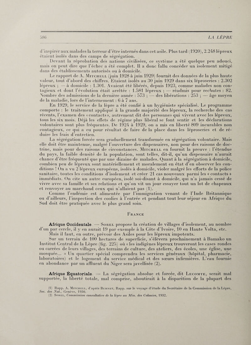 d’inspirer aux malades la terreur d’être internés dans cet asile. Plus tard (1920), 2.248 lépreux étaient isolés dans des camps de ségrégation. Devant la réprobation des nations civilisées, ce système a été quelque peu adouci, mais on peut dire que l’échec a été complet. Il a donc fallu concéder un isolement mitigé dans des établissements autorisés ou à domicile. Le rapport de A. Mitchell (juin 1928 à juin 1929) fournit des données de la plus haute valeur, tout d’abord des chiffres. Etaient isolés au 30 juin 1929 dans six léproseries : 2.302 lépreux ; — à domicile : 1.301. Avaient été libérés, depuis 1923, comme malades non con¬ tagieux et dont l’évolution était arrêtée : 1.581 lépreux ; — réadmis pour rechutes : 82. Nombre des admissions de la dernière année : 573 ; — des libérations : 253 ; — âge moyen de la maladie, lors de l’internement : 6 à 7 ans. En 1929, le service de la lèpre a été confié à un hygiéniste spécialisé. Le programme comporte : le traitement appliqué à la grande majorité des lépreux, la recherche des cas récents, l’examen des «contacts», autrement dit des personnes qui vivent avec les lépreux, tous les six mois. Déjà les effets de régime plus libéral se font sentir et les déclarations volontaires sont plus fréquentes. De 1924 à 1929, on a mis en liberté 809 incurables non contagieux, ce qui a eu pour résultat de faire de la place dans les léproseries et de ré¬ duire les frais d’entretien. La ségrégation forcée sera graduellement transformée en ségrégation volontaire. Mais elle doit être maintenue, malgré l’ouverture des dispensaires, non pour des raisons de doc¬ trine, mais pour des raisons de circonstances. Mitchell en fournit la preuve : l’étendue du pays, la faible densité de la population, sont telles, dit-il, qu’un dispensaire n’aurait chance d’être fréquenté que par une dizaine de malades. Quant à la ségrégation à domicile, combien peu de lépreux sont matériellement et moralement en état d’en observer les con¬ ditions ! On a vu 2 lépreux européens, isolés à domicile, violer malgré les efforts de la police sanitaire, toutes les conditions d’isolement et créer 21 cas nouveaux parmi les « contacts » immédiats. On cite un autre européen, isolé soi-disant à domicile, qui n’a jamais cessé de vivre avec sa famille et ses relations et qu'on vit un jour essayer tout un lot de chapeaux et renvoyer au marchand ceux qui n’allaient pas (1). Comme l’endémie est alimentée par l’immigration venant de l’Inde Britannique ou d’ailleurs, l’inspection des coolies à l’entrée et pendant tout leur séjour en Afrique du Sud doit être pratiquée avec le plus grand soin. France Afrique Occidentale — Sorel propose la création de villages d’isolement, au nombre d’un par cercle, il y en aurait 19 par exemple à la Côte d’ivoire, 10 en Haute Volta, etc. Mais il faut, en outre, prévoir des Asiles pour les lépreux impotents. Sur un terrain de 100 hectares de superficie, s’élèvera prochainement à Bamako un Institut Central de la Lèpre (fig. 225) où « les indigènes lépreux trouveront les cases rondes ou carrées de leurs villages, des terrains de culture, des ateliers, des écoles, une église, une mosquée... » Un quartier spécial comprendra les services généraux (hôpital, pharmacie, laboratoires) et le logement du service médical et des sœurs infirmières. L’eau fournie en abondance par un affluent du Niger sera javellisée (2). Afrique Equatoriale. — La ségrégation absolue et forcée, dit Lecomte, serait mal supportée, la liberté totale, mal comprise, aboutirait à la disparition de la plupart des (1) Rapp. A. Mitchell, d’après Burnet, Rapp. sur le voyage d’étude du Secrétaire de la Commission de la Lèpre, Soc. des Nat., Genève, 1930.