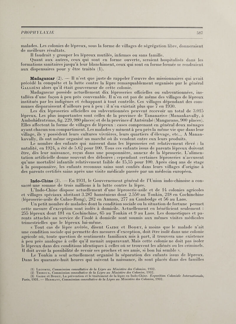 malades. Les colonies de lépreux, sous la forme de villages de ségrégation libre, donneraient de meilleurs résultats. Il faudrait y grouper les lépreux mutilés, infirmes ou sans famille. Quant aux autres, ceux qui sont en forme ouverte, seraient hospitalisés dans les formations sanitaires jusqu’à leur blanchiment, ceux qui sont en forme fermée se rendraient aux dispensaires pour y être traités (1). Madagascar (2). — Il n’est que juste de rappeler l’œuvre des missionnaires qui avait précédé la conquête et la lutte contre la lèpre remarquablement organisée par le général Galliéni alors qu’il était gouverneur de cette colonie. Madagascar possède actuellement dix léproseries officielles ou subventionnées, ins¬ tallées d’une façon à peu près convenable. Il n’en est pas de même des villages de lépreux institués par les indigènes et échappant à tout contrôle. Ces villages dépendant des com¬ munes disparaissent d’ailleurs peu à peu : il n’en existait plus que 7 en 1930. Les dix léproseries officielles ou subventionnées peuvent recevoir un total de 3.015 lépreux. Les plus importantes sont celles de la province de Tananarive (Manankavally, à Ambohidratrimo, fig. 229, 980 places) et de la province d’Antsirabé (Mangarano, 900 places). Elles affectent la forme de villages de lépreux : cases comprenant en général deux ménages ayant chacun son compartiment. Les malades y mènent à peu près la même vie que dans leur village, ils y possèdent leurs cultures vivrières, leurs quartiers d’élevage, etc... A Manan¬ kavally, ils ont même organisé un marché où ils vendent entre eux leurs produits. Le nombre des enfants qui naissent dans les léproseries est relativement élevé : la natalité, en 1924, a été de 5.62 pour 100. Tous ces enfants issus de parents lépreux doivent être, dès leur naissance, reçus dans une pouponnière, annexe de la léproserie. L’alimen¬ tation artificielle donne souvent des déboires ; cependant certaines léproseries n’accusent qu’une mortalité infantile relativement faible de 15,55 pour 100. Après cinq ans de stage à la pouponnière, les enfants reconnus sains sont confiés dans leurs villages d’origine à des parents certifiés sains après une visite médicale passée par un médecin européen. Indo-Chine (3). — En 1931, le Gouvernement général de l’Union indo-chinoise a con¬ sacré une somme de trois millions à la lutte contre la lèpre. L’Indo-Chine dispose actuellement d’une léproserie-asile et de 14 colonies agricoles et villages spéciaux abritant 3.287 hanséniens dont 2.550 au Tonkin, 218 en Cochinchine (léproserie-asile de Culao-Rong), 282 en Annam, 277 au Cambodge et 56 au Laos. Un petit nombre de malades dont la condition sociale ou la situation de fortune permet cette mesure d’exception sont isolés à domicile. Actuellement en bénéficient seulement : 255 lépreux dont 181 en Cochinchine, 65 au Tonkin et 9 au Laos. Les domestiques et pa¬ rents attachés au service de l’isolé à domicile sont soumis aux mêmes visites médicales trimestrielles que le lépreux lui-même. « Tout cas de lèpre avérée, disent Gaide et Bodet, à moins que le malade n’ait une condition sociale qui permette des mesures d’exception, doit être isolé dans une colonie agricole où, toute question de sentiments familiaux mis à part, il trouvera une existence à peu près analogue à celle qu’il menait auparavant. Mais cette colonie ne doit pas isoler le lépreux dans des conditions identiques à celles où se trouvent les aliénés ou les criminels. Il doit avoir la possibilité de revoir ses proches et ses amis, si bon lui semble ». Le Tonkin a seul actuellement organisé la séparation des enfants issus de lépreux. Dans les quarante-huit heures qui suivent la naissance, ils sont placés dans des familles (1) Lecomte, Commission consultative de la Lèpre au Alinistère des Colonies, 1932. (2) Thiroux, Commission consultative de la Lèpre au Ministère des Colonies, 1932. (3) Gaide et Bodet, La prévention et le traitement de la lèpre en Indo-Chine. Exposition Coloniale Internationale, Paris, 1931. — Hermant, Commission consultative de la Lèpre au Alinistère des Colonies, 1932.