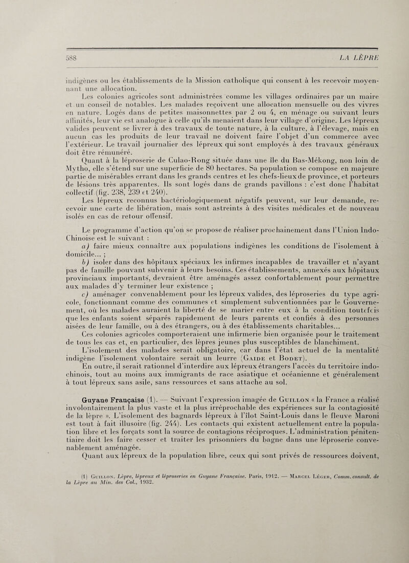 indigènes ou les établissements de la Mission catholique qui consent à les recevoir moyen¬ nant une allocation. Les colonies agricoles sont administrées comme les villages ordinaires par un maire et un conseil de notables. Les malades reçoivent une allocation mensuelle ou des vivres en nature. Logés dans de petites maisonnettes par 2 ou 4, en ménage ou suivant leurs affinités, leur vie est analogue à celle qu’ils menaient dans leur village d’origine. Les lépreux valides peuvent se livrer à des travaux de toute nature, à la culture, à l’élevage, mais en aucun cas les produits de leur travail ne doivent faire l’objet d’un commerce avec l’extérieur. Le travail journalier des lépreux qui sont employés à des travaux généraux doit être rémunéré. Quant à la léproserie de Culao-Rong située dans une île du Bas-Mékong, non loin de Mytho, elle s’étend sur une superficie de 80 hectares. Sa population se compose en majeure partie de misérables errant dans les grands centres et les chefs-lieux de province, et porteurs de lésions très apparentes, ils sont logés dans de grands pavillons : c’est donc l’habitat collectif (fig. 238, 239 et 240). Les lépreux reconnus bactériologiquement négatifs peuvent, sur leur demande, re¬ cevoir une carte de libération, mais sont astreints à des visites médicales et de nouveau isolés en cas de retour offensif. Le programme d’action qu’on se propose de réaliser prochainement dans l’Union Indo- Chinoise est le suivant : a) faire mieux connaître aux populations indigènes les conditions de l’isolement à domicile... ; b) isoler dans des hôpitaux spéciaux les infirmes incapables de travailler et n’ayant pas de famille pouvant subvenir à leurs besoins. Ces établissements, annexés aux hôpitaux provinciaux importants, devraient être aménagés assez confortablement pour permettre aux malades d’y terminer leur existence ; c) aménager convenablement pour les lépreux valides, des léproseries du type agri¬ cole, fonctionnant comme des communes et simplement subventionnées par le Gouverne¬ ment, où les malades auraient la liberté de se marier entre eux à la condition toutefois que les enfants soient séparés rapidement de leurs parents et confiés à des personnes aisées de leur famille, ou à des étrangers, ou à des établissements charitables... Ces colonies agricoles comporteraient une infirmerie bien organisée pour le traitement de tous les cas et, en particulier, des lèpres jeunes plus susceptibles de blanchiment. L’isolement des malades serait obligatoire, car dans l’état actuel de la mentalité indigène l’isolement volontaire serait un leurre (Gaide et Bodet). En outre, il serait rationnel d’interdire aux lépreux étrangers l’accès du territoire indo- chinois, tout au moins aux immigrants de race asiatique et océanienne et généralement à tout lépreux sans asile, sans ressources et sans attache au sol. Guyane Française (1). — Suivant l’expression imagée de Guillon « la France a réalisé involontairement la plus vaste et la plus irréprochable des expériences sur la contagiosité de la lèpre ». L’isolement des bagnards lépreux à l’îlot Saint-Louis dans le fleuve Maroni est tout à fait illusoire (fig. 244). Les contacts qui existent actuellement entre la popula¬ tion libre et les forçats sont la source de contagions réciproques. L’administration péniten¬ tiaire doit les faire cesser et traiter les prisonniers du bagne dans une léproserie conve¬ nablement aménagée. Quant aux lépreux de la population libre, ceux qui sont privés de ressources doivent, (1) Guillon. Lèpre, lépreux et léproseries en Guyane Française. Paris, 1912. — Marcel Léger, Comm. consult. de la Lèpre au Min. des Col., 1932.