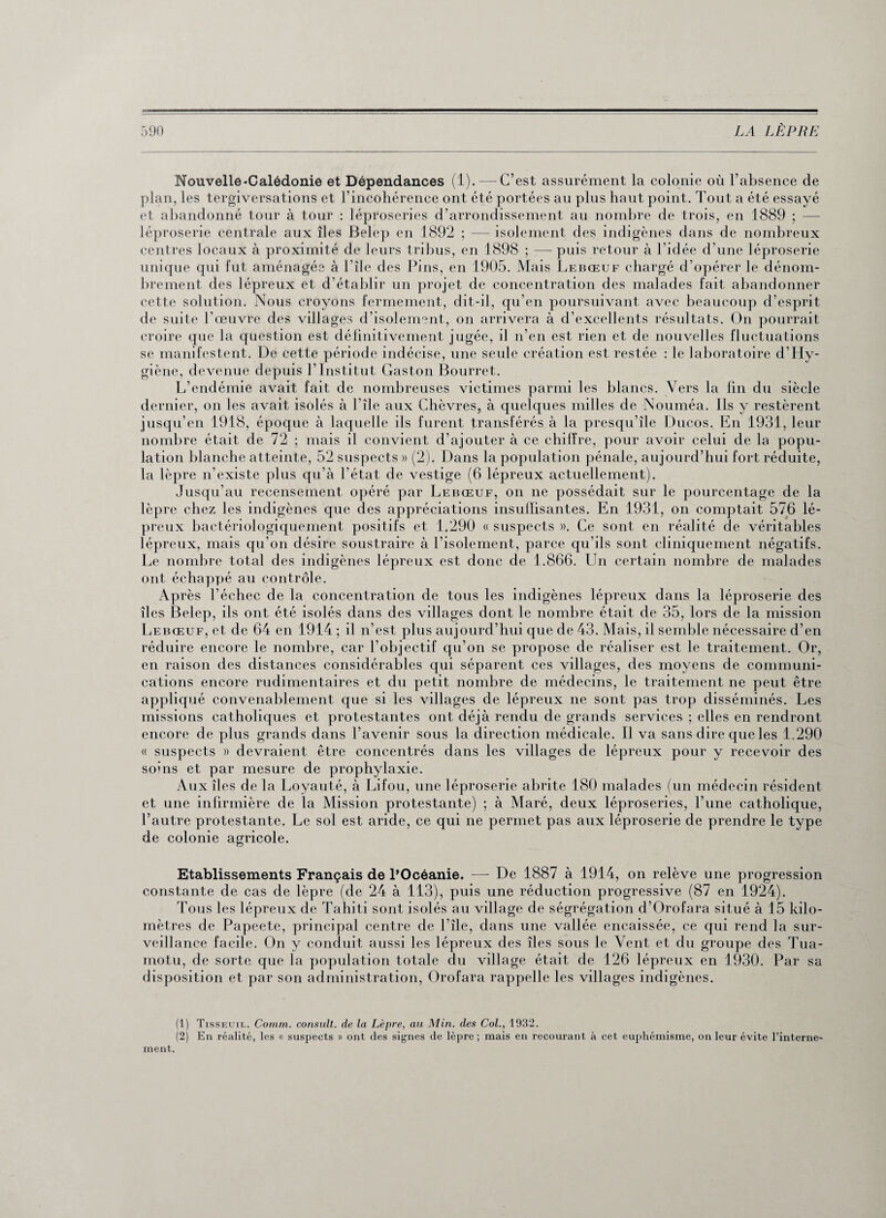 Nouvelle-Calédonie et Dépendances (1).-—C’est assurément la colonie où l’absence de plan, les tergiversations et l’incohérence ont été portées au plus haut point. Tout a été essayé et abandonné tour à tour : léproseries d’arrondissement au nombre de trois, en 1889 ; — léproserie centrale aux îles Belep en 1892 ; — isolement des indigènes dans de nombreux centres locaux à proximité de leurs tribus, en 1898 ; — puis retour à l'idée d’une léproserie unique qui fut aménagée à l’île des Pins, en 1905. Mais Lebœuf chargé d’opérer le dénom¬ brement des lépreux et d’établir un projet de concentration des malades fait abandonner cette solution. Nous croyons fermement, dit-il, qu’en poursuivant avec beaucoup d’esprit de suite l’œuvre des villages d’isolement, on arrivera à d’excellents résultats. On pourrait croire que la question est définitivement jugée, il n’en est rien et de nouvelles fluctuations se manifestent. De cette période indécise, une seule création est restée : le laboratoire d’Hy¬ giène, devenue depuis l’Institut Gaston Bourret. L’endémie avait fait de nombreuses victimes parmi les blancs. Vers la fin du siècle dernier, on les avait isolés à l’île aux Chèvres, à quelques milles de Nouméa. Ils y restèrent jusqu’en 1918, époque à laquelle ils furent transférés à la presqu’île Ducos. En 1931, leur nombre était de 72 ; mais il convient d’ajouter à ce chiffre, pour avoir celui de la popu¬ lation blanche atteinte, 52 suspects » (2). Dans la population pénale, aujourd’hui fort réduite, la lèpre n’existe plus qu’à l'état de vestige (6 lépreux actuellement). Jusqu’au recensement opéré par Lebœuf, on ne possédait sur le pourcentage de la lèpre chez les indigènes que des appréciations insuffisantes. En 1931, on comptait 576 lé¬ preux bactériologiquement positifs et 1.290 « suspects ». Ce sont en réalité de véritables lépreux, mais qu’on désire soustraire à l’isolement, parce qu’ils sont cliniquement négatifs. Le nombre total des indigènes lépreux est donc de 1.866. Un certain nombre de malades ont échappé au contrôle. Ap rès l’échec de la concentration de tous les indigènes lépreux dans la léproserie des îles Belep, ils ont été isolés dans des villages dont le nombre était de 35, lors de la mission Lebœuf, et de 64 en 1914 ; il n’est plus aujourd’hui que de 43. Mais, il semble nécessaire d’en réduire encore le nombre, car l’objectif qu’on se propose de réaliser est le traitement. Or, en raison des distances considérables qui séparent ces villages, des moyens de communi¬ cations encore rudimentaires et du petit nombre de médecins, le traitement ne peut être appliqué convenablement que si les villages de lépreux ne sont pas trop disséminés. Les missions catholiques et protestantes ont déjà rendu de grands services ; elles en rendront encore de plus grands dans l’avenir sous la direction médicale. Il va sans dire que les 1.290 « suspects » devraient être concentrés dans les villages de lépreux pour y recevoir des soins et par mesure de prophylaxie. Aux îles de la Loyauté, à Lifou, une léproserie abrite 180 malades (un médecin résident et une infirmière de la Mission protestante) ; à Maré, deux léproseries, l’une catholique, l’autre protestante. Le sol est aride, ce qui ne permet pas aux léproserie de prendre le type de colonie agricole. Etablissements Français de l’Océanie. — De 1887 à 1914, on relève une progression constante de cas de lèpre (de 24 à 113), puis une réduction progressive (87 en 1924). Tous les lépreux de Tahiti sont isolés au village de ségrégation d’Orofara situé à 15 kilo¬ mètres de Papeete, principal centre de l’île, dans une vallée encaissée, ce qui rend la sur¬ veillance facile. On y conduit aussi les lépreux des îles sous le Vent et du groupe des Tua¬ motu, de sorte que la population totale du village était de 126 lépreux en 1930. Par sa disposition et par son administration, Orofara rappelle les villages indigènes. (1) Tisseuil. Comm. consult. de la Lèpre, au Min. des Col., 1932. (2) En réalité, les « suspects » ont des signes de lèpre ; mais en recourant à cet euphémisme, on leur évite l’interne¬ ment.