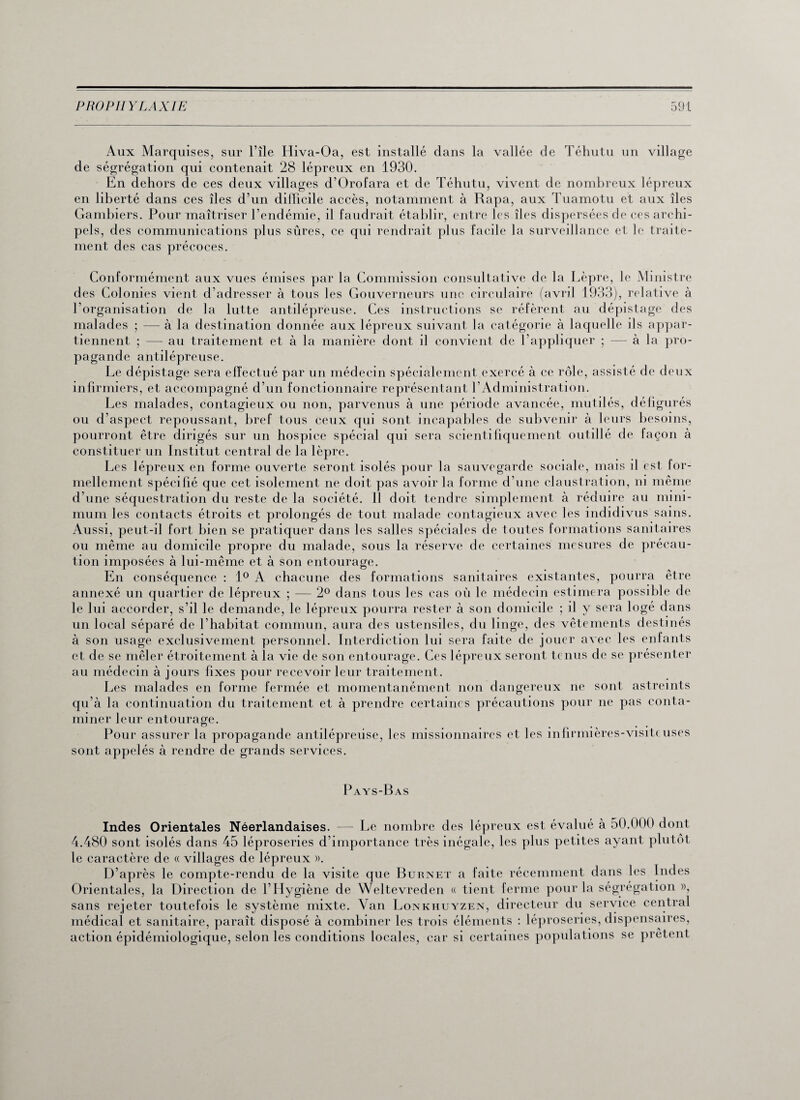 Aux Marquises, sur l’île Iliva-Oa, est installé dans la vallée de Téhutu un village de ségrégation qui contenait 28 lépreux en 1930. En dehors de ces deux villages d’Orofara et de Téhutu, vivent de nombreux lépreux en liberté dans ces îles d’un difficile accès, notamment à Rapa, aux Tuamotu et aux îles Gambiers. Pour maîtriser l’endémie, il faudrait établir, entre les îles dispersées de ces archi¬ pels, des communications plus sûres, ce qui rendrait plus facile la surveillance et le traite¬ ment des cas précoces. Conformément aux vues émises par la Commission consultative de la Lèpre, le Ministre des Colonies vient d’adresser à tous les Gouverneurs une circulaire (avril 1933), relative à l’organisation de la lutte antilépreuse. Ces instructions se réfèrent au dépistage des malades ; — à la destination donnée aux lépreux suivant la catégorie à laquelle ils appar¬ tiennent ; — au traitement et à la manière dont il convient de l’appliquer ; — à la pro¬ pagande antilépreuse. Le dépistage sera effectué par un médecin spécialement exercé à ce rôle, assisté de deux infirmiers, et accompagné d’un fonctionnaire représentant l’Administration. Les malades, contagieux ou non, parvenus à une période avancée, mutilés, défigurés ou d’aspect repoussant, bref tous ceux qui sont incapables de subvenir à leurs besoins, pourront être dirigés sur un hospice spécial qui sera scientifiquement outillé de façon à constituer un Institut central de la lèpre. Les lépreux en forme ouverte seront isolés pour la sauvegarde sociale, mais il est for¬ mellement spécifié que cet isolement ne doit pas avoir la forme d’une claustration, ni même d’une séquestration du reste de la société. Il doit tendre simplement à réduire au mini¬ mum les contacts étroits et prolongés de tout malade contagieux avec les indidivus sains. Aussi, peut-il fort bien se pratiquer dans les salles spéciales de toutes formations sanitaires ou même au domicile propre du malade, sous la réserve de certaines mesures de précau¬ tion imposées à lui-même et à son entourage. En conséquence : 1° A chacune des formations sanitaires existantes, pourra être annexé un quartier de lépreux ; — 2° dans tous les cas où le médecin estimera possible de le lui accorder, s’il le demande, le lépreux pourra rester à son domicile ; il y sera logé dans un local séparé de l’habitat commun, aura des ustensiles, du linge, des vêtements destinés à son usage exclusivement personnel. Interdiction lui sera faite de jouer avec les enfants et de se mêler étroitement à la vie de son entourage. Ces lépreux seront tenus de se présenter au médecin à jours fixes pour recevoir leur traitement. Les malades en forme fermée et momentanément non dangereux ne sont astreints qu’à la continuation du traitement et à prendre certaines précautions pour ne pas conta¬ miner leur entourage. Pour assurer la propagande antilépredse, les missionnaires et les infirmières-visiteuses sont appelés à rendre de grands services. Pays-Bas Indes Orientales Néerlandaises. —- Le nombre des lépreux est évalué à 50.000 dont 4.480 sont isolés dans 45 léproseries d’importance très inégale, les plus petites ayant plutôt le caractère de « villages de lépreux ». D’après le compte-rendu de la visite que Burnet a faite récemment dans les Indes Orientales, la Direction de l’Hygiène de Weltevreden « tient ferme pour la ségrégation », / c_J ^ a • sans rejeter toutefois le système mixte. Van Lonkhuyzen, directeur du service central médical et sanitaire, paraît disposé à combiner les trois éléments : léproseries, dispensaires, action épidémiologique, selon les conditions locales, car si certaines populations se prêtent