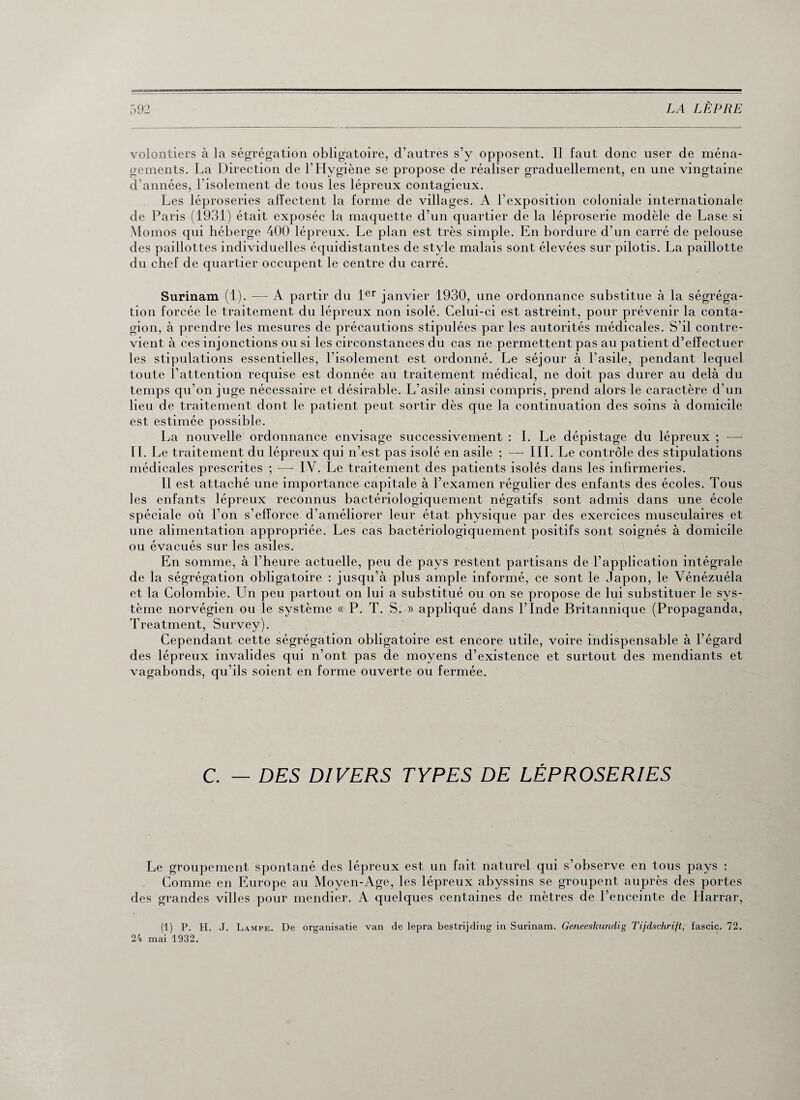 volontiers à la ségrégation obligatoire, d’autres s’y opposent. Il faut donc user de ména¬ gements. La Direction de l’Hygiène se propose de réaliser graduellement, en une vingtaine d’années, l’isolement de tous les lépreux contagieux. Les léproseries affectent la forme de villages. A l’exposition coloniale internationale de Paris (1931) était exposée la maquette d’un quartier de la léproserie modèle de Lase si Momos qui héberge 400 lépreux. Le plan est très simple. En bordure d’un carré de pelouse des paillottes individuelles équidistantes de style malais sont élevées sur pilotis. La paillotte du chef de quartier occupent le centre du carré. Surinam (1). —- A partir du 1er janvier 1930, une ordonnance substitue à la ségréga¬ tion forcée le traitement du lépreux non isolé. Celui-ci est astreint, pour prévenir la conta¬ gion, à prendre les mesures de précautions stipulées par les autorités médicales. S’il contre¬ vient à ces injonctions ou si les circonstances du cas ne permettent pas au patient d’effectuer les stipulations essentielles, l’isolement est ordonné. Le séjour à l’asile, pendant lequel toute l’attention requise est donnée au traitement médical, ne doit pas durer au delà du temps qu’on juge nécessaire et désirable. L’asile ainsi compris, prend alors le caractère d’un lieu de traitement dont le patient peut sortir dès que la continuation des soins à domicile est estimée possible. La nouvelle ordonnance envisage successivement : I. Le dépistage du lépreux ; — IL Le traitement du lépreux qui n'est pas isolé en asile ; — III. Le contrôle des stipulations médicales prescrites ; — IV. Le traitement des patients isolés dans les infirmeries. Il est attaché une importance capitale à l’examen régulier des enfants des écoles. Tous les enfants lépreux reconnus bactériologiquement négatifs sont admis dans une école spéciale où l’on s’efforce d’améliorer leur état physique par des exercices musculaires et une alimentation appropriée. Les cas bactériologiquement positifs sont soignés à domicile ou évacués sur les asiles. En somme, à l’heure actuelle, peu de pays restent partisans de l’application intégrale de la ségrégation obligatoire : jusqu’à plus ample informé, ce sont le Japon, le Vénézuéla et la Colombie. LTn peu partout on lui a substitué ou on se propose de lui substituer le sys¬ tème norvégien ou le système « P. T. S. » appliqué dans l’Inde Britannique (Propaganda, Treatment, Survey). Cependant cette ségrégation obligatoire est encore utile, voire indispensable à l’égard des lépreux invalides qui n’ont pas de moyens d’existence et surtout des mendiants et vagabonds, qu’ils soient en forme ouverte ou fermée. C. — DES DIVERS TYPES DE LÉPROSERIES Le groupement spontané des lépreux est un fait naturel qui s’observe en tous pays : Comme en Europe au Moyen-Age, les lépreux abyssins se groupent auprès des portes des grandes villes pour mendier. A quelques centaines de mètres de l’enceinte de Harrar, (1) P. II. J. Lampe. De organisatie van de lepra bestrijding in Surinam. Geneeskundig Tijdschrift, fascic. 72. 24 mai 1932.