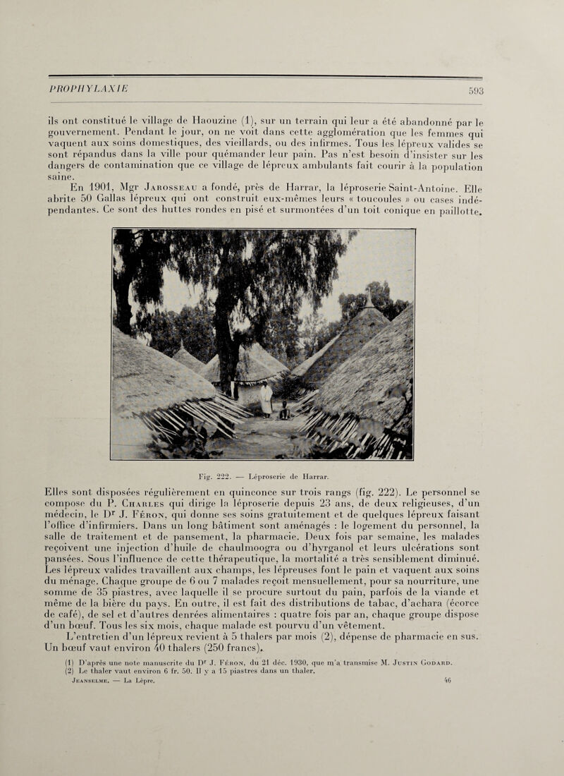 ils ont constitué le village de Haouzine (1), sur un terrain qui leur a été abandonné par le gouvernement. Pendant le jour, on ne voit dans cette agglomération que les femmes qui vaquent aux soins domestiques, des vieillards, ou des infirmes. Tous les lépreux valides se sont répandus dans la ville pour quémander leur pain. Pas n’est besoin d’insister sur les dangers de contamination que ce village de lépreux ambulants fait courir à la population saine. En 1901, Mgr Jarosseau a fondé, près de Harrar, la léproserie Saint-Antoine. Elle abrite 50 Gallas lépreux qui ont construit eux-mêmes leurs « toucoules » ou cases indé¬ pendantes. Ce sont des huttes rondes en pisé et surmontées d’un toit conique en paillotte. Fig. 222. — Léproserie de Harrar. Elles sont disposées régulièrement en quinconce sur trois rangs (fig. 222). Le personnel se compose du P. Charles qui dirige la léproserie depuis 23 ans, de deux religieuses, d’un médecin, le Dr J. Féron, qui donne ses soins gratuitement et de quelques lépreux faisant l’office d’infirmiers. Dans un long bâtiment sont aménagés : le logement du personnel, la salle de traitement et de pansement, la pharmacie. Deux fois par semaine, les malades reçoivent une injection d’huile de chaulmoogra ou d’hyrganol et leurs ulcérations sont pansées. Sous l’influence de cette thérapeutique, la mortalité a très sensiblement diminué. Les lépreux valides travaillent aux champs, les lépreuses font le pain et vaquent aux soins du ménage. Chaque groupe de 6 ou 7 malades reçoit mensuellement, pour sa nourriture, une somme de 35 piastres, avec laquelle il se procure surtout du pain, parfois de la viande et même de la bière du pays. En outre, il est fait des distributions de tabac, d’achara (écorce de café), de sel et d’autres denrées alimentaires : quatre fois par an, chaque groupe dispose d’un bœuf. Tous les six mois, chaque malade est pourvu d’un vêtement. L’entretien d’un lépreux revient à 5 thalers par mois (2), dépense de pharmacie en sus. Un bœuf vaut environ 40 thalers (250 francs). (1) D’après une note manuscrite du Dr J. Féron, du 21 déc. 1930, que m’a transmise M. Justin Godard. (2) Le thaler vaut environ 6 fr. 50. II y a 15 piastres dans un thaler, Jeanselme, — La Lèpre, 46