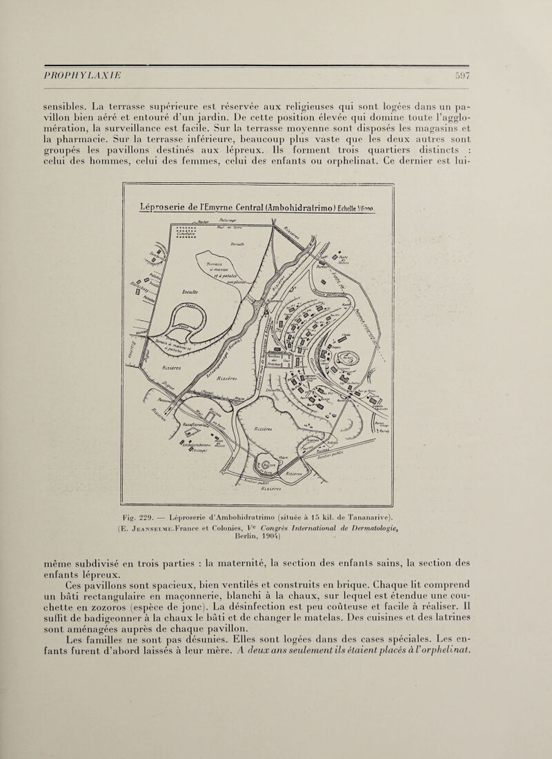 sensibles. La terrasse supérieure est réservée aux religieuses qui sont logées dans un pa¬ villon bien aéré et entouré d’un jardin. De cette position élevée qui domine toute l’agglo¬ mération, la surveillance est facile. Sur la terrasse moyenne sont disposés les magasins et la pharmacie. Sur la terrasse inférieure, beaucoup plus vaste que les deux autres sont groupés les pavillons destinés aux lépreux. Ils forment trois quartiers distincts : celui des hommes, celui des femmes, celui des enfants ou orphelinat. Ce dernier est lui- (E. Jeansej.me.France et Colonies, Ve Congrès International de Dermatologie, Berlin, 1904) même subdivisé en trois parties : la maternité, la section des enfants sains, la section des enfants lépreux. Ces pavillons sont spacieux, bien ventilés et construits en brique. Chaque lit comprend un bâti rectangulaire en maçonnerie, blanchi à la chaux, sur lequel est étendue une cou¬ chette en zozoros (espèce de jonc). La désinfection est peu coûteuse et facile à réaliser. 11 suffit de badigeonner à la chaux le bâti et de changer le matelas. Des cuisines et des latrines sont aménagées auprès de chaque pavillon. Les familles ne sont pas désunies. Elles sont logées dans des cases spéciales. Les en¬ fants furent d’abord laissés à leur mère. A deux ans seulement ils étaient placés à Vorphelinat.