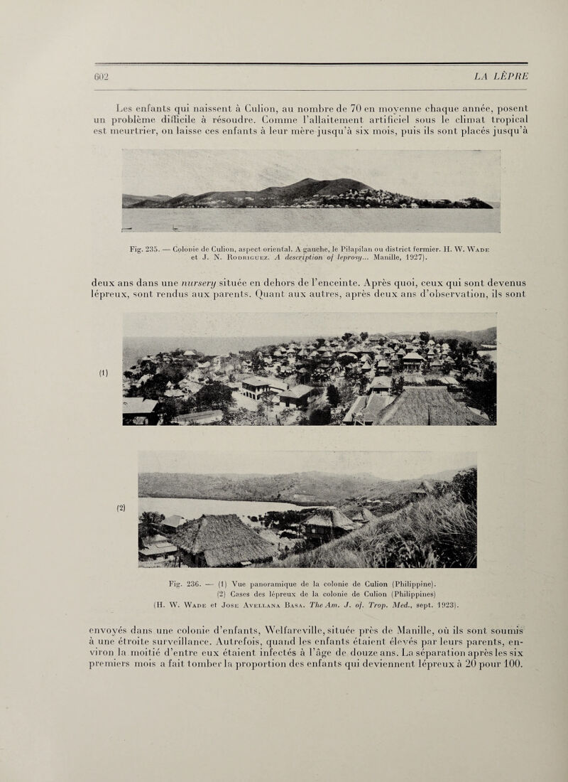 Les enfants qui naissent à Culion, au nombre de 70 en moyenne chaque année, posent un problème dilTieile à résoudre. Comme l’allaitement artificiel sous le climat tropical est meurtrier, on laisse ces enfants à leur mère jusqu’à six mois, puis ils sont placés jusqu’à Fig. 235. — Colonie de Culion, aspect oriental. A gauche, le Pilapilan ou district fermier. H. W. Wade et J. N. Rodriguez. A description of leprosy... Manille, 1927). deux ans dans une nursery située en dehors de l’enceinte. Après quoi, ceux qui sont devenus lépreux, sont rendus aux parents. Quant aux autres, après deux ans d’observation, ils sont Fig. 236. — (1) Vue panoramique de la colonie de Culion (Philippine). (2) Cases des lépreux de la colonie de Culion (Philippines) (H. W. Wade et José Avellana Basa. The Am. J. of. Trop. Med., sept. 1923). envoyés dans une colonie d’enfants, Welfarevillc, située près de Manille, où ils sont soumis à une étroite surveillance. Autrefois, quand les enfants étaient élevés parleurs parents, en¬ viron la moitié d’entre eux étaient infectés à l’âge de douze ans. La séparation après les six premiers mois a fait tomber la proportion des enfants qui deviennent lépreux à 20 pour 100.