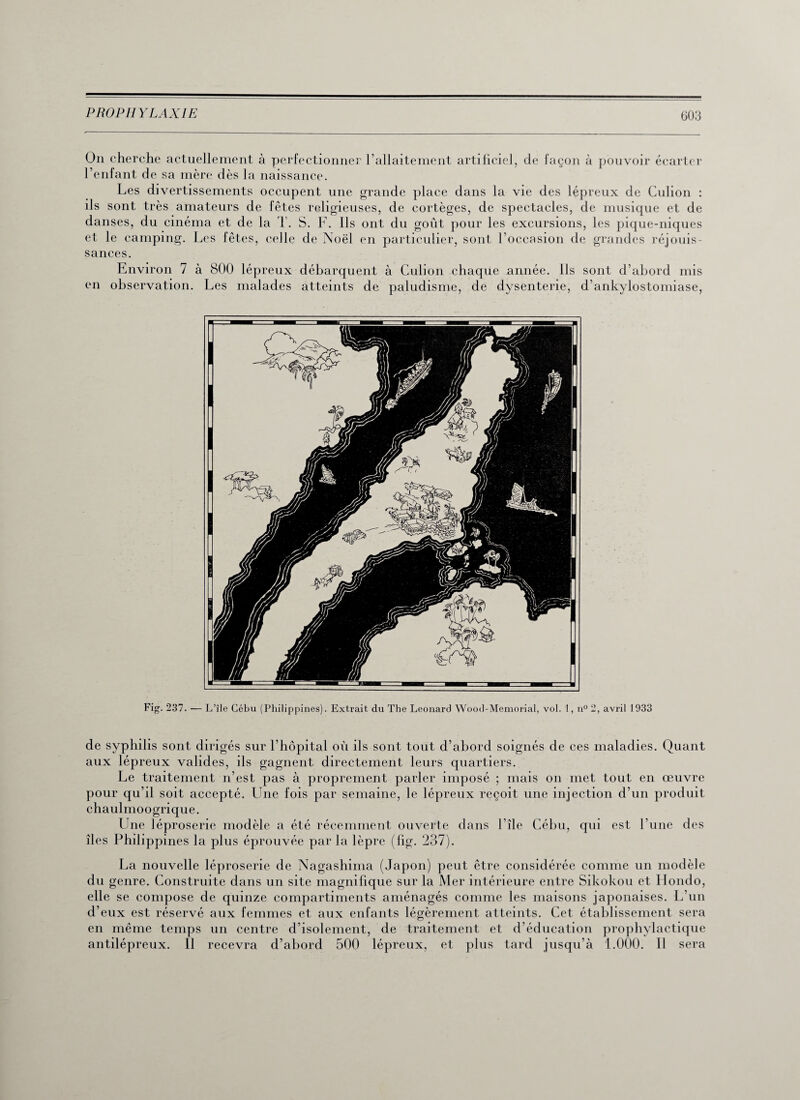 On cherche actuellement à perfectionner l’allaitement artificiel, de façon à pouvoir écarter l’enfant de sa mère dès la naissance. Les divertissements occupent une grande place dans la vie des lépreux de Culion : ils sont très amateurs de fêtes religieuses, de cortèges, de spectacles, de musique et de danses, du cinéma et de la T. S. F. Ils ont du goût pour les excursions, les pique-niques et le camping. Les fêtes, celle de Noël en particulier, sont l’occasion de grandes réjouis¬ sances. Environ 7 à 800 lépreux débarquent à Culion chaque année. Ils sont d’abord mis en observation. Les malades atteints de paludisme, de dysenterie, d’ankylostomiase, Fig. 237. — L’île Cébu (Philippines). F.xtrait du The Leonard Wood-Memorial, vol. 1, n°2, avril 1933 de syphilis sont dirigés sur l’hôpital où ils sont tout d’abord soignés de ces maladies. Quant aux lépreux valides, ils gagnent directement leurs quartiers. Le traitement n’est pas à proprement parler imposé ; mais on met tout en œuvre pour qu’il soit accepté. Une fois par semaine, le lépreux reçoit une injection d’un produit chaulmoogrique. Une léproserie modèle a été récemment ouverte dans l’île Cébu, qui est l’une des îles Philippines la plus éprouvée par la lèpre (fig. 237). La nouvelle léproserie de Nagashima (Japon) peut être considérée comme un modèle du genre. Construite dans un site magnifique sur la Mer intérieure entre Sikokou et Rondo, elle se compose de quinze compartiments aménagés comme les maisons japonaises. L’un d’eux est réservé aux femmes et aux enfants légèrement atteints. Cet établissement sera en même temps un centre d’isolement, de traitement et d’éducation prophylactique antilépreux. Il recevra d’abord 500 lépreux, et plus tard jusqu’à 1.000. Il sera
