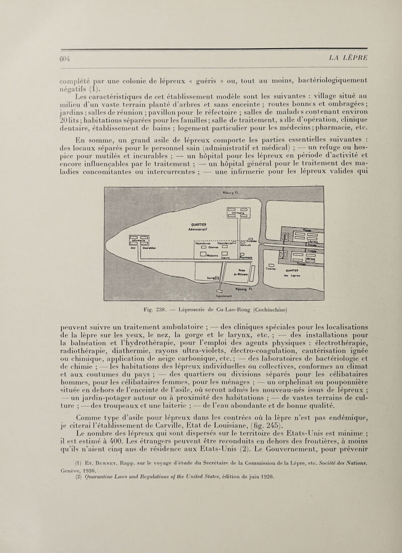 complété par une colonie de lépreux « guéris » ou, tout au moins, bactériologiquement négatifs (1). Les caractéristiques de cet établissement modèle sont les suivantes : village situé au milieu d'un vaste terrain planté d’arbres et sans enceinte ; routes bonnes et ombragées; jardins ; salles de réunion ; pavillon pour le réfectoire ; salles de malade s cont enant environ 20lits ; habitations séparées pour les familles ; salle de traitement, salle d’opération, clinique dentaire, établissement de bains ; logement particulier pour les médecins ; pharmacie, etc. En somme, un grand asile de lépreux comporte les parties essentielles suivantes : des locaux séparés pour le personnel sain (administratif et médical) ; — un refuge ou hos¬ pice pour mutilés et incurables ; — un hôpital pour les lépreux en période d’activité et encore influençables par le traitement ; —- un hôpital général pour le traitement des ma¬ ladies concomitantes ou intercurrentes ; — une infirmerie pour les lépreux valides qui peuvent suivre un traitement ambulatoire ; — des cliniques spéciales pour les localisations de la lèpre sur les yeux, le nez, la gorge et le larynx, etc. ; — des installations pour la balnéation et l’hydrothérapie, pour l’emploi des agents physiques : électrothérapie, radiothérapie, diathermie, rayons ultra-violets, électro-coagulation, cautérisation ignée ou chimique, application de neige carbonique, etc.; — des laboratoires de bactériologie et de chimie ; —les habitations des lépreux individuelles ou collectives, conformes au climat et aux coutumes du pays ; — des quartiers ou divisions séparés pour les célibataires hommes, pour les célibataires femmes, pour les ménages ; — un orphelinat ou pouponnière située en dehors de l’enceinte de l’asile, où seront admis les nouveau-nés issus de lépreux ; — un jardin-potager autour ou à proximité des habitations ; — de vastes terrains de cul¬ ture ; — des troupeaux et une laiterie ; — de l’eau abondante et de bonne qualité. Comme type d’asile pour lépreux dans les contrées où la lèpre n’est pas endémique, je citerai l’établissement de Carville, Etat de Louisiane, (fîg. 245). Le nombre des lépreux qui sont dispersés sur le territoire des Etats-Unis est minime ; il est estimé à 400. Les étrangers peuvent être reconduits en dehors des frontières, à moins qu’ils n’aient cinq ans de résidence aux Etats-Unis (2). Le Gouvernement, pour prévenir (1) Et. Burnet. Rapp. sur le voyage d’étude du Secrétaire de la Commission de la Lèpre, etc. Société des Nations. Genève, 1930. (2) Quarantine Laws and Régulations of the United States, édition de juin 1920.