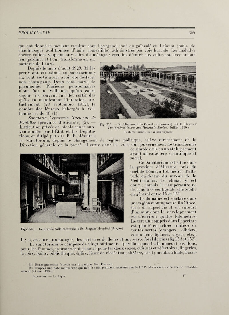 qui ont donné le meilleur résultat sont l’hyrganol iodé ou gaïacolé et l’aïouni (huile de chaulmoogra additionnée d’huile comestible), administrés par voie buccale. Les malades encore valides vaquent aux soins du ménage ; certains d’entre eux cultivent avec amour leur jardinet et l’ont transformé en un parterre de fleurs. Depuis le mois d’août 1929, 31 lé¬ preux ont été admis au sanatorium ; six sont sortis après avoir été déclarés non contagieux. Deux sont morts de pneumonie. Plusieurs pensionnaires n’ont fait à Valbonne qu’un court séjour : ils peuvent en effet sortir dès qu’ils en manifestent l’intention. Ac¬ tuellement (23 septembre 1932), le nombre des lépreux hébergés à Val- bonne est de 18 (1). Sanatoria Leproseria Nacional cle Foniilles (province d’Alicante) (2). — Institution privée de bienfaisance sub¬ ventionnée par l'État et les Députa¬ tions, et dirigé par des P. P. Jésuites, ce Sanatorium, depuis le changement de régime politique, relève directement de la Direction générale de la Santé. 11 entre dans les vues du gouvernement de transformer ce simple asile en un établissement ayant un caractère scientifique et social. Ce Sanatorium est situé dans la province d’Alicante, près du port de Dénia, à 150 mètres d’alti¬ tude au-dessus du niveau de la Méditerranée. Le climat y est doux ; jamais la température ne descend à 0° centigrade, elle oscille en général entre 15 et 25°. Le domaine est enclavé dans une région montagneuse,il a 79 hec¬ tares de superficie et est entouré d’un mur dont le développement est d’environ quatre kilomètres. Le terrain compris dans l’enceinte est planté en arbres fruitiers de Fig. 246. — La grande salle commune à St. Jorgens Hospital (Bergen). +outes sortes (orangers oliviers \ O * ? ? caroubiers, figuiers, vignes, etc.). Fig. 245. — Etablissement de Carville (Louisiane). (O. E. Dennay The Trained Nurse and Hospitals Review, juillet, 1930.) Parterre faisant face au hall du’mess. Il y a, en outre, un potager, des parterres de fleurs et une vaste forêldepins (fig 252 et 253). Le sanatorium se compose de vingt bâtiments [pavillons pour les hommes et pavillons, pour les femmes, infirmeries distinctes pour les deux sexes, cuisines et réfectoires, lingeries, lavoirs, bains, bibliothèque, église, lieux de récréation, théâtre, etc.) ; moulin à huile, basse- (1) Renseignements fournis par le pasteur Pu. Delord. - (2) D’après une note manuscrite qui m’a été obligemment adressée par le Dr P. Montâmes, directeur de 1 établis¬ sement (27 nov. 1932). Jeanselme. — La Lèpre. 47