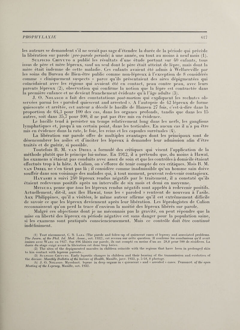 les auteurs se demandent s'il ne serait pas sage d’étendre la durée de la période qui précède la libération sur parole [pre-parole période) à une année, ou tout au moins à neuf mois (1). Sulpicio Chiyuto a publié les résultats d’une étude portant sur 40 enfants, tous issus de père et mère lépreux, sauf un seul dont le père était atteint de lèpre, mais dont la mère était indemne de cette maladie. Ces enfants avaient été admis à Welfareville par les soins du Bureau de Bien-être public comme non-lépreux à l’exception de 8 considérés comme « cliniquement suspects » parce qu’ils présentaient des aires dépigmentées qui coïncidaient avec les régions qui avaient été en contact, peau contre peau, avec leurs parents lépreux (2), observation qui confirme la notion que la lèpre est contractée dans la première enfance et ne devient franchement évidente qu’à l’âge adulte (3). J. O. N olasco a fait des constatations post-mortem qui expliquent les rechutes ob¬ servées parmi les « paroled quiescent and arrested ». A l’autopsie de 42 lépreux de forme quiescente et arrêtée, cet auteur a décelé le bacille de Hansen 27 fois, c’est-à-dire dans la proportion de 64,3 pour 100 des cas, dans les organes profonds, tandis que dans les 15 autres, soit dans 35,7 pour 100, il ne put pas être mis en évidence. Le bacille tend à persister un temps relativement long dans les nerfs, les ganglions lymphatiques et, jusqu’à un certain point, dans les testicules. En aucun cas il n’a pu être mis en évidence dans la rate, le foie, les reins et les capsules surrénales (4). La libération sur parole offre de multiples avantages dont les principaux sont de désencombrer les asiles et d’inciter les traités et de guérir, si possible. Toutefois B. M. van Driel a formulé des critiques qui visent l’application de la méthode plutôt que le principe lui-même. En 1912, il a prétendu que, du moins à Hawaï, les examens n’étaient pas conduits avec assez de soin et que les contrôles à domicile étaient effectués trop à la hâte. A Culion, on s’efforce de tenir compte de ces critiques. Mais B. M. van Driel ne s’en tient pas là ; il considère comme inadmissible qu’un homme sain doive souffrir dans son voisinage des malades qui, à tout moment, peuvent redevenir contagieux. Hayashi a suivi 240 lépreux rendus négatifs par le traitement, il a constaté qu’ils étaient redevenus positifs après un intervalle de six mois et demi en moyenne. Mitsuda pense que tous les lépreux rendus négatifs sont appelés à redevenir positifs. Actuellement, dit-il, aux îles Hawaï, tous les « paroled » rentrent de nouveau à l’asile. Aux Philippines, qu’il a visitées, le même auteur affirme qu’il est extrêmement dilïicile de savoir ce que les lépreux deviennent après leur libération. Les léprologistes de Culion reconnaissent qu’on perd la trace d’environ la moitié des lépreux libérés sur parole. Malgré ces objections dont je ne méconnais pas la gravité, on peut répondre que la mise en liberté des lépreux en période négative est sans danger pour la population saine, si les examens sont pratiqués consciencieusement. Mais ce contrôle doit être continué indéfiniment. (1) Tout récemment, G. B. Lara (The parole and folow-up of quiescent cases of leprosy and associated problems. The Journ. of the Phil. Isl. Med. Assoc., oct. 1932), est revenu sur cette question. Il confirme les conclusions qu’il avait émises avec Wadf. en 1927. Sur 896 libérés sur parole, ils ont compté en moins d’un an 28,8 pour 100 de récidives. La durée du stage exigé avant la libération est donc trop brève. (2) The sites of the depigmented macules in children coïncide with the régions that hâve been in prolonged skin to kin contact with leprous parents... (3) Sulpicio Chiyuto. Early leprotic changes in children and their bearing of the transmission and évolution of the disease. Monlhly Bulletin of the bureau of Health, Manille, janv. 1933, p. 5-48, 8 photogr. (4) J. O. Nolasco. Mycobact. leprae in deep organs in « quiescent » and « arresled » cases. Transacrt. of the open Meeting of the Leprosy, Manille, oct. 1932. lépreux à demander leur admission afin d’être