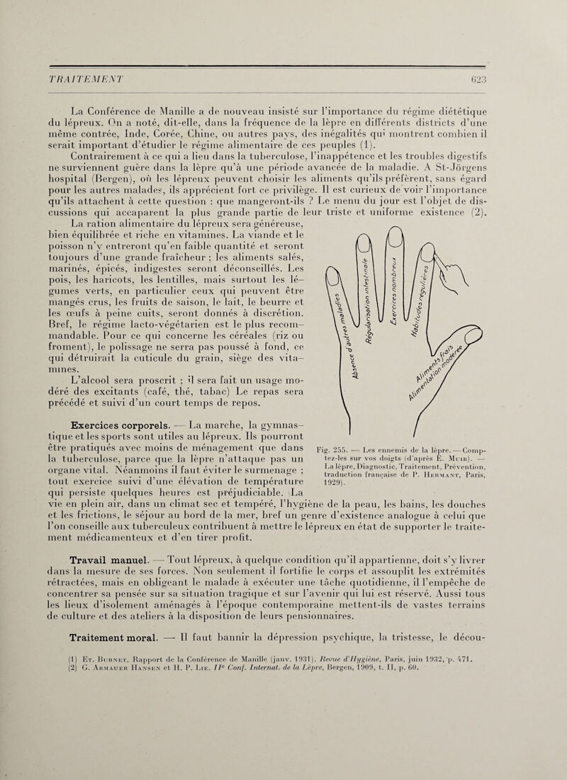 La Conférence de Manille a de nouveau insisté sur l’importance du régime diététique du lépreux. On a noté, dit-elle, dans la fréquence de la lèpre en différents districts d’une même contrée, Inde, Corée, Chine, ou autres pays, des inégalités qiu montrent combien il serait important d’étudier le régime alimentaire de ces peuples (1). Contrairement à ce qui a lieu dans la tuberculose, l’inappétence et les troubles digestifs ne surviennent guère dans la lèpre qu’à une période avancée de la maladie. A St-Jorgens hospital (Bergen), où les lépreux peuvent choisir les aliments qu’ils préfèrent, sans égard pour les autres malades, ils apprécient fort ce privilège. Il est curieux de voir l’importance qu’ils attachent à cette question : que mangeront-ils ? Le menu du jour est l’objet de dis¬ cussions qui accaparent la plus grande partie de leur triste et uniforme existence (2). La ration alimentaire du lépreux sera généreuse, bien équilibrée et riche en vitamines. La viande et le poisson n’y entreront qu’en faible quantité et seront toujours d’une grande fraîcheur ; les aliments salés, marinés, épicés, indigestes seront déconseillés. Les pois, les haricots, les lentilles, mais surtout les lé¬ gumes verts, en particulier ceux qui peuvent être mangés crus, les fruits de saison, le lait, le beurre et les œufs à peine cuits, seront donnés à discrétion. Bref, le régime lacto-végétarien est le plus recom¬ mandable. Pour ce qui concerne les céréales (riz ou froment), le polissage ne serra pas poussé à fond, ce qui détruirait la cuticule du grain, siège des vita¬ mines. L’alcool sera proscrit ; il sera fait un usage mo¬ déré des excitants (café, thé, tabac) Le repas sera précédé et suivi d’un court temps de repos. Exercices corporels. — La marche, la gymnas¬ tique et les sports sont utiles au lépreux. Ils pourront être pratiqués avec moins de ménagement que dans la tuberculose, parce que la lèpre n’attaque pas un organe vital. Néanmoins il faut éviter le surmenage ; tout exercice suivi d’une élévation de température qui persiste quelques heures est préjudiciable. La vie en plein air, dans un climat sec et tempéré, l’hygiène de la peau, les bains, les douches et les frictions, le séjour au bord de la mer, bref un genre d’existence analogue à celui que l’on conseille aux tuberculeux contribuent à mettre le lépreux en état de supporter le traite¬ ment médicamenteux et d’en tirer profit. Travail manuel. — Tout lépreux, à quelque condition qu’il appartienne, doit s’y livrer dans la mesure de ses forces. Non seulement il fortifie le corps et assouplit les extrémités rétractées, mais en obligeant le malade à exécuter une tâche quotidienne, il l’empêche de concentrer sa pensée sur sa situation tragique et sur l’avenir qui lui est réservé. Aussi tous les lieux d’isolement aménagés à l’époque contemporaine mettent-ils de vastes terrains de culture et des ateliers à la disposition de leurs pensionnaires. Traitement moral. — Il faut bannir la dépression psychique, la tristesse, le décou- (1) Et. Burnet. Rapport de la Conférence de Manille (janv. 1931). Revue cl'Hygiène, Paris, juin 1932, ‘p. 471. (2) G. Armauer Hansen et II. P. Lie. IIe Conf. Internat, de la Lèpre, Bergen, 1909, t. II, p. 60. Fig. 255. — Les ennemis de la lèpre..— Comp- tez-les sur vos doigts (d’après Ê. Muir). — La lèpre. Diagnostic, Traitement, Prévention, traduction française de P. Hermant, Paris, 1929).