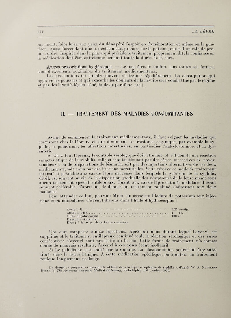 ragement, faire luire aux yeux du désespéré l’espoir en l’amélioration et même en la gué¬ rison. Aussi l'ascendant que le médecin sait prendre sur le patient joue-t-il un rôle de pre¬ mier ordre. Inspirée dans la phase qui précède le traitement proprement dit, la confiance en la médication doit être entretenue pendant toute la durée de la cure. Autres prescriptions hygiéniques. — Le bien-être, le confort sous toutes ses formes, sont d’excellents auxiliaires du traitement médicamenteux. Les évacuations intestinales doivent s’effectuer régulièrement. La constipation qui aggrave les poussées et qui exacerbe les douleurs de la névrite sera combattue par le régime et par des laxatifs légers (séné, huile de paraffine, etc.). II. — TRAITEMENT DES MALADIES CONCOMITANTES Avant de commencer le traitement médicamenteux, il faut soigner les maladies qui coexistent chez le lépreux et qui diminuent sa résistance organique, par exemple la sy¬ philis, le paludisme, les affections intestinales, en particulier l’ankylostomiase et la dys¬ enterie. a) Chez tout lépreux, le contrôle sérologique doit être fait, et s’il dénote une réaction caractéristique de la syphilis, celle-ci sera traitée soit par des séries successives de novar- sénobenzol ou de préparations de bismuth, soit par des injections alternatives de ces deux médicaments, soit enfin par des frictions mercurielles. Muir réserve ce mode de traitement intensif et préalable aux cas de lèpre nerveuse dans lesquels la guérison de la syphilis, dit-il, est souvent suivie de la disparition graduelle des symptômes de la lèpre même sans aucun traitement spécial antilépreux. Quant aux cas de lèpre cutanée nodulaire il serait souvent préférable, d’après lui, de donner un traitement combiné s’adressant aux deux maladies. Pour atteindre ce but, poursuit Muir, on associera l’iodure de potassium aux injec¬ tions intra-musculaires d’avenvl dissous dans l'huile d’hydnocarpus : Avenyl (1). 0,25 centig. Créosote pure. 4 cc. Huile d’hydnocarpus. 100 cc. Dissoudre et stériliser. Dose : 4 à 10 cc. deux fois par semaine. Une cure comporte quinze injections. Après un mois durant lequel l’avenyl est supprimé et le traitement antilépreux continué seul, la réaction sérologique et des cures consécutives d’avenyl sont prescrites au besoin. Cette forme de traitement n’a jamais donné de mauvais résultats, l’avenyl à ces doses étant inofîensif. b) Le paludisme sera traité par la quinine. La plasmoquinine pourra lui être subs¬ tituée dans la tierce bénigne. A cette médication spécifique, on ajoutera un traitement tonique longuement prolongé. (1) Avenyl : « préparation mercurielle utilisée dans la lèpre compliquée de syphilis », d’après W. A. Newmann Dorland, The American illustrated Medical Dictionary, Philadelphia and London, 1929.