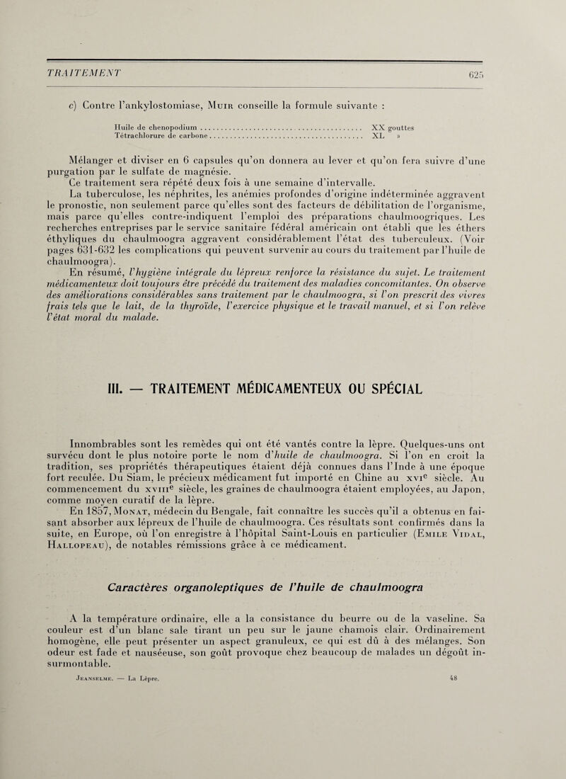 c) Contre l’ankylostomiase, Muir conseille la formule suivante : Huile de chenopodium . . Tétrachlorure de carbone XX gouttes XL » Mélanger et diviser en 6 capsules qu’on donnera au lever et qu’on fera suivre d’une purgation par le sulfate de magnésie. Ce traitement sera répété deux fois à une semaine d’intervalle. La tuberculose, les néphrites, les anémies profondes d’origine indéterminée aggravent le pronostic, non seulement parce qu’elles sont des facteurs de débilitation de l’organisme, mais parce qu’elles contre-indiquent l’emploi des préparations chaulmoogriques. Les recherches entreprises par le service sanitaire fédéral américain ont établi que les éthers éthyliques du chaulmoogra aggravent considérablement l’état des tuberculeux. (Voir pages 631-632 les complications qui peuvent survenir au cours du traitement par l’huile de chaulmoogra). En résumé, l'hygiène intégrale du lépreux renforce la résistance du sujet. Le traitement médicamenteux doit toujours être précédé du traitement des maladies concomitantes. On observe des améliorations considérables sans traitement par le chaulmoogra, si Von prescrit des vivres frais tels que le lait, de la thyroïde, Vexercice physique et le travail manuel, et si Von relève l'état moral du malade. III. — TRAITEMENT MÉDICAMENTEUX OU SPÉCIAL Innombrables sont les remèdes qui ont été vantés contre la lèpre. Quelques-uns ont survécu dont le plus notoire porte le nom d'huile de chaulmoogra. Si l’on en croit la tradition, ses propriétés thérapeutiques étaient déjà connues dans l’Inde à une époque fort reculée. Du Siam, le précieux médicament fut importé en Chine au xvic siècle. Au commencement du xvme siècle, les graines de chaulmoogra étaient employées, au Japon, comme moyen curatif de la lèpre. En 1857,Monat, médecin du Bengale, fait connaître les succès qu’il a obtenus en fai¬ sant absorber aux lépreux de l’huile de chaulmoogra. Ces résultats sont confirmés dans la suite, en Europe, où l’on enregistre à l’hôpital Saint-Louis en particulier (Emile Vidal, Hallopeau), de notables rémissions grâce à ce médicament. Caractères organoleptiques de Vhuile de chaulmoogra A la température ordinaire, elle a la consistance du beurre ou de la vaseline. Sa couleur est d’un blanc sale tirant un peu sur le jaune chamois clair. Ordinairement homogène, elle peut présenter un aspect granuleux, ce qui est dû à des mélanges. Son odeur est fade et nauséeuse, son goût provoque chez beaucoup de malades un dégoût in¬ surmontable. Jeanselme. — La Lèpre. 48