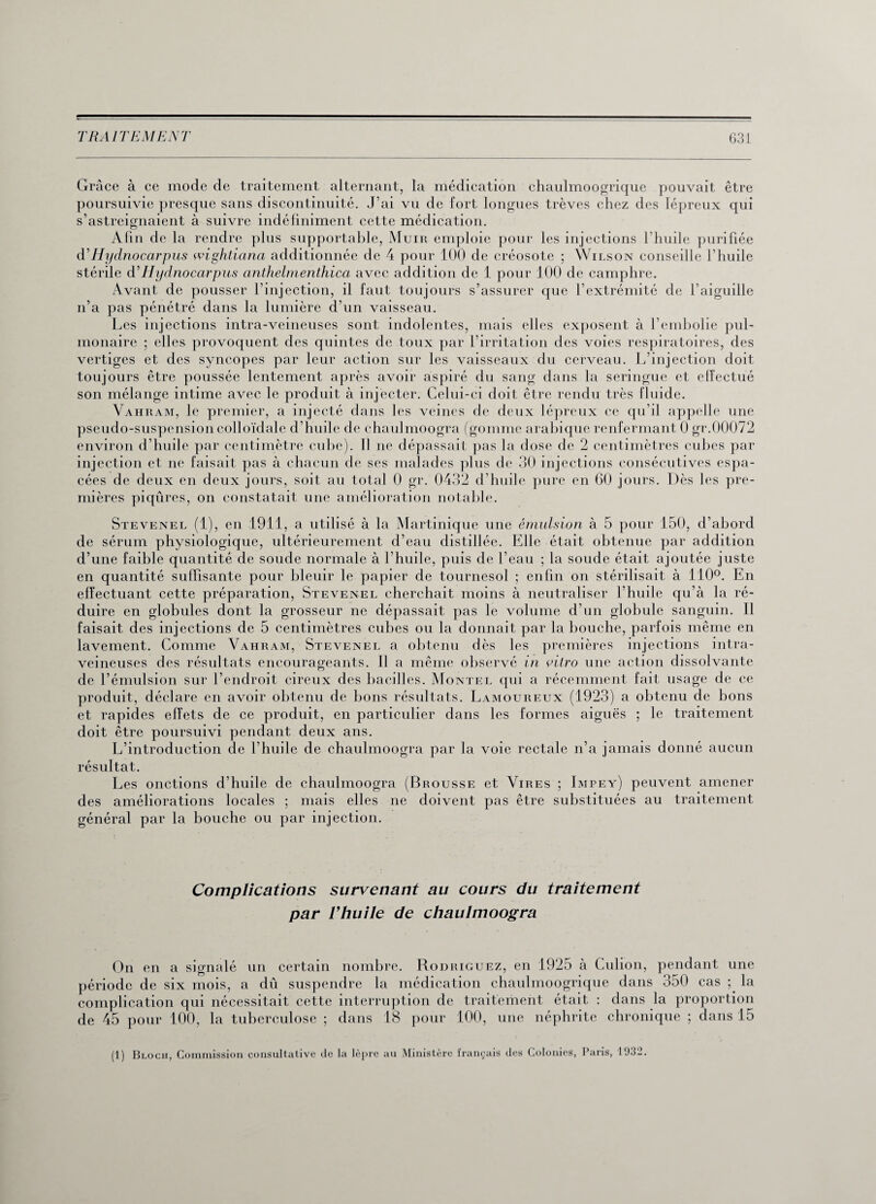 Grâce à ce mode de traitement alternant, la médication chaulmoogrique pouvait être poursuivie presque sans discontinuité. J’ai vu de fort longues trêves chez des lépreux qui s’astreignaient à suivre indéfiniment cette médication. Afin de la rendre plus supportable, Muir emploie pour les injections l’huile purifiée d’Hydnocarpus wightiana additionnée de 4 pour 100 de créosote ; Wilson conseille l’huile stérile d’Hydnocarpus anthelmenthica avec addition de 1 pour 100 de camphre. Avant de pousser l’injection, il faut toujours s’assurer que l’extrémité de l’aiguille n’a pas pénétré dans la lumière d’un vaisseau. Les injections intra-veineuses sont indolentes, mais elles exposent à l’embolie pul¬ monaire ; elles provoquent des quintes de toux par l’irritation des voies respiratoires, des vertiges et des syncopes par leur action sur les vaisseaux du cerveau. L’injection doit toujours être poussée lentement après avoir aspiré du sang dans la seringue et effectué son mélange intime avec le produit à injecter. Celui-ci doit être rendu très fluide. Vahram, le premier, a injecté dans les veines de deux lépreux ce qu’il appelle une pseudo-suspension colloïdale d’huile de chaulmoogra (gomme arabique renfermant 0 gr.00072 environ d’huile par centimètre cube). Il ne dépassait pas la dose de 2 centimètres cubes par injection et ne faisait pas à chacun de ses malades plus de 30 injections consécutives espa¬ cées de deux en deux jours, soit au total 0 gr. 0432 d’huile pure en 60 jours. Dès les pre¬ mières piqûres, on constatait une amélioration notable. Stevenel (1), en 1911, a utilisé à la Martinique une émulsion à 5 pour 150, d’abord de sérum physiologique, ultérieurement d’eau distillée. Elle était obtenue par addition d’une faible quantité de soude normale à l'huile, puis de l’eau ; la soude était ajoutée juste en quantité suffisante pour bleuir le papier de tournesol ; enfin on stérilisait à 110°. En effectuant cette préparation, Stevenel cherchait moins à neutraliser l’huile qu’à la ré¬ duire en globules dont la grosseur ne dépassait pas le volume d’un globule sanguin. Il faisait des injections de 5 centimètres cubes ou la donnait par la bouche, parfois même en lavement. Comme Vahram, Stevenel a obtenu dès les premières injections intra¬ veineuses des résultats encourageants. Il a même observé in vitro une action dissolvante de l’émulsion sur l’endroit cireux des bacilles. Montel qui a récemment fait usage de ce produit, déclare en avoir obtenu de bons résultats. Lamoureux (1923) a obtenu de bons et rapides effets de ce produit, en particulier dans les formes aiguës ; le traitement doit être poursuivi pendant deux ans. L’introduction de l’huile de chaulmoogra par la voie rectale n’a jamais donné aucun résultat. Les onctions d’huile de chaulmoogra (Brousse et Vires ; Impey) peuvent amener des améliorations locales ; mais elles ne doivent pas être substituées au traitement général par la bouche ou par injection. Complications survenant au cours du traitement par l’huile de chaulmoogra On en a signalé un certain nombre. Rodriguez, en 1925 à Culion, pendant une période de six mois, a dû suspendre la médication chaulmoogrique dans 350 cas ; la complication qui nécessitait cette interruption de traitement était : dans la proportion de 45 pour 100, la tuberculose ; dans 18 pour 100, une néphrite chronique ; dans 15