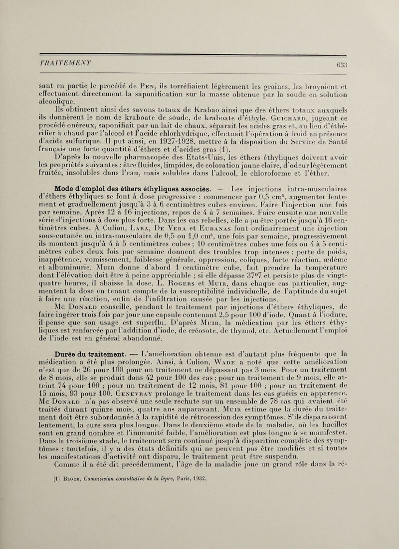 sant en partie le procédé de Pen, ils torréfiaient légèrement les graines, les broyaient et effectuaient directement la saponification sur la masse obtenue par la soude en solution alcoolique. Ils obtinrent ainsi des savons totaux de Krabao ainsi que des éthers totaux auxquels ils donnèrent le nom de kraboate de soude, de kraboate d’éthyle. Guichard, jugeant ce procédé onéreux, saponifiait par un lait de chaux, séparait les acides gras et, au lieu d’éthé- rifïer à chaud par l’alcool et l’acide chlorhydrique, effectuait l’opération à froid en présence d’acide sulfurique. Il put ainsi, en 1927-1928, mettre à la disposition du Service de Santé français une forte quantité d’éthers et d’acides gras (1). D’après la nouvelle pharmacopée des Etats-Unis, les éthers éthyliques doivent avoir les propriétés suivantes : être fluides, limpides, de coloration jaune claire, d’odeur légèrement fruitée, insolubles dans l’eau, mais solubles dans l’alcool, le chloroforme et l’éther. Mode d’emploi des éthers éthyliques associés. — Les injections intra-musculaires d’éthers éthyliques se font à dose progressive : commencer par 0,5 cm3, augmenter lente¬ ment et graduellement jusqu’à 3 à 6 centimètres cubes environ. Faire l’injection une fois par semaine. Après 12 à 16 injections, repos de 4 à 7 semaines. Faire ensuite une nouvelle série d’injections à dose plus forte. Dans les cas rebelles, elle a pu être portée jusqu’à 16 cen¬ timètres cubes. A Culion, Lara, De Yera et Eubanas font ordinairement une injection sous-cutanée ou intra-musculaire de 0,5 ou 1,0 cm3, une fois par semaine, progressivement ils montent jusqu’à 4 à 5 centimètres cubes ; 10 centimètres cubes une fois ou 4 à 5 centi¬ mètres cubes deux fois par semaine donnent des troubles trop intenses : perte de poids, inappétence, vomissement, faiblesse générale, oppression, coliques, forte réaction, œdème et albuminurie. Muir donne d’abord 1 centimètre cube, fait prendre la température dont l’élévation doit être à peine appréciable ; si elle dépasse 37°7 et persiste plus de vingt- quatre heures, il abaisse la dose. L. Rogers et Muir, dans chaque cas particulier, aug¬ mentent la dose en tenant compte de la susceptibilité individuelle, de l’aptitude du sujet à faire une réaction, enfin de l’infiltration causée par les injections. Mc Donald conseille, pendant le traitement par injections d’éthers éthyliques, de faire ingérer trois fois par jour une capsule contenant 2,5 pour 100 d’iode. Quant à l'iodure, il pense que son usage est superflu. D’après Muir, la médication par les éthers éthy¬ liques est renforcée par l’addition d’iode, de créosote, de thymol, etc. Actuellement l’emploi de l’iode est en général abandonné. Durée du traitement. — L’amélioration obtenue est d’autant plus fréquente que la médication a été plus prolongée. Ainsi, à Culion, Wade a noté que cette amélioration n’est que de 26 pour 100 pour un traitement ne dépassant pas 3 mois. Pour un traitement de 8 mois, elle se produit dans 42 pour 100 des cas ; pour un traitement de 9 mois, elle at¬ teint 74 pour 100 ; pour un traitement de 12 mois, 81 pour 100 ; pour un traitement de 15 mois, 93 pour 100. Genevray prolonge le traitement dans les cas guéris en apparence. Mc Donald n’a pas observé une seule rechute sur un ensemble de 78 cas qui avaient été traités durant quinze mois, quatre ans auparavant. Muir estime que la durée du traite¬ ment doit être subordonnée à la rapidité de rétrocession des symptômes. S’ils disparaissent lentement, la cure sera plus longue. Dans le deuxième stade de la maladie, où les bacilles sont en grand nombre et l’immunité faible, l’amélioration est plus longue à se manifester. Dans le troisième stade, le traitement sera continué jusqu’à disparition complète des symp¬ tômes ; toutefois, il y a des états définitifs qui ne peuvent pas être modifiés et si toutes les manifestations d’activité ont disparu, le traitement peut être suspendu. Comme il a été dit précédemment, l’âge de la maladie joue un grand rôle dans la ré- (1) Bloch, Commission consultative de la lèpre, Paris, 1932,