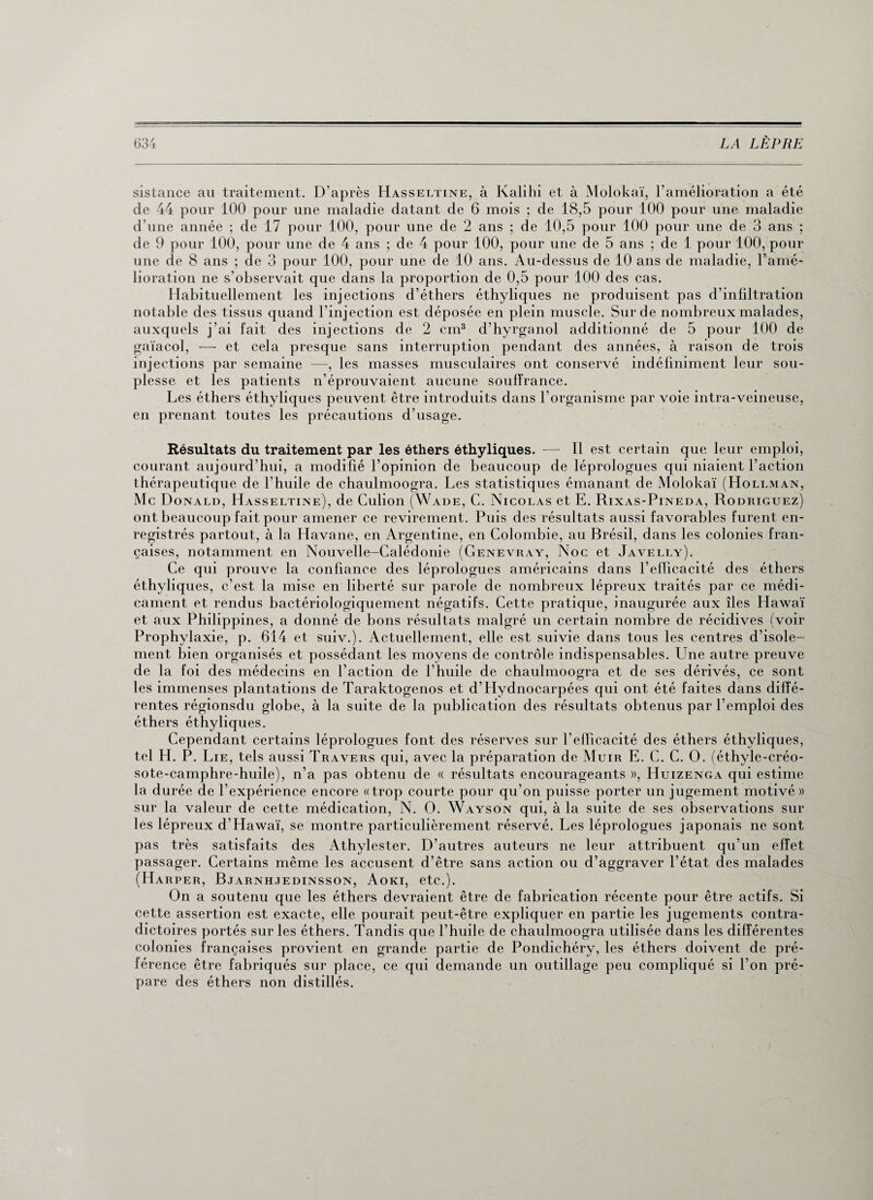 sistance au traitement. D’après Hasseltine, à Kalihi et à Molokaï, l’amélioration a été de 44 pour 100 pour une maladie datant de 6 mois ; de 18,5 pour 100 pour une maladie d'une année ; de 17 pour 100, pour une de 2 ans ; de 10,5 pour 100 pour une de 3 ans ; de 9 pour 100, pour une de 4 ans ; de 4 pour 100, pour une de 5 ans ; de 1 pour 100, pour une de 8 ans ; de 3 pour 100, pour une de 10 ans. Au-dessus de 10 ans de maladie, l’amé¬ lioration ne s’observait que dans la proportion de 0,5 pour 100 des cas. Habituellement les injections d’éthers éthyliques ne produisent pas d’infiltration notable des tissus quand l'injection est déposée en plein muscle. Sur de nombreux malades, auxquels j’ai fait des injections de 2 cm3 d’hyrganol additionné de 5 pour 100 de gaïacol, — et cela presque sans interruption pendant des années, à raison de trois injections par semaine —, les masses musculaires ont conservé indéfiniment leur sou¬ plesse et les patients n’éprouvaient aucune soulïrance. Les éthers éthyliques peuvent être introduits dans l’organisme par voie intra-veineuse, en prenant toutes les précautions d’usage. Résultats du traitement par les éthers éthyliques. — Il est certain que leur emploi, courant aujourd’hui, a modifié l’opinion de beaucoup de léprologues qui niaient l’action thérapeutique de l’huile de chaulmoogra. Les statistiques émanant de Molokaï (Hollman, Mc Donald, Hasseltine), de Culion (Wade, C. Nicolas et E. Rixas-Pineda, Rodriguez) ont beaucoup fait pour amener ce revirement. Puis des résultats aussi favorables furent en¬ registrés partout, à la Havane, en Argentine, en Colombie, au Brésil, dans les colonies fran¬ çaises, notamment en Nouvelle-Calédonie (Genevray, Noc et Javelly). Ce qui prouve la confiance des léprologues américains dans l’efficacité des éthers éthyliques, c’est la mise en liberté sur parole de nombreux lépreux traités par ce médi¬ cament et rendus bactériologiquement négatifs. Cette pratique, inaugurée aux îles Hawaï et aux Philippines, a donné de bons résultats malgré un certain nombre de récidives (voir Prophylaxie, p. 614 et suiv.). Actuellement, elle est suivie dans tous les centres d’isole¬ ment bien organisés et possédant les moyens de contrôle indispensables. Une autre preuve de la foi des médecins en l’action de l’huile de chaulmoogra et de ses dérivés, ce sont les immenses plantations de Taraktogenos et d’Hydnocarpées qui ont été faites dans diffé¬ rentes régionsdu globe, à la suite de la publication des résultats obtenus par l’emploi des éthers éthyliques. Cependant certains léprologues font des réserves sur l’elhcacité des éthers éthyliques, tel H. P. Lie, tels aussi Travers qui, avec la préparation de Muir E. C. C. O. (éthyle-créo¬ sote-camphre-huile), n’a pas obtenu de « résultats encourageants », Huizenga qui estime la durée de l’expérience encore «trop courte pour qu’on puisse porter un jugement motivé» sur la valeur de cette médication, N. O. Wayson qui, à la suite de ses observations sur les lépreux d’Hawaï, se montre particulièrement réservé. Les léprologues japonais ne sont pas très satisfaits des Athylester. D’autres auteurs ne leur attribuent qu’un effet passager. Certains même les accusent d’être sans action ou d’aggraver l’état des malades (Harper, Bjarnhjedinsson, Aoki, etc.). On a soutenu que les éthers devraient être de fabrication récente pour être actifs. Si cette assertion est exacte, elle pourait peut-être expliquer en partie les jugements contra¬ dictoires portés sur les éthers. Tandis que l’huile de chaulmoogra utilisée dans les différentes colonies françaises provient en grande partie de Pondichéry, les éthers doivent de pré¬ férence être fabriqués sur place, ce qui demande un outillage peu compliqué si l’on pré¬ pare des éthers non distillés.