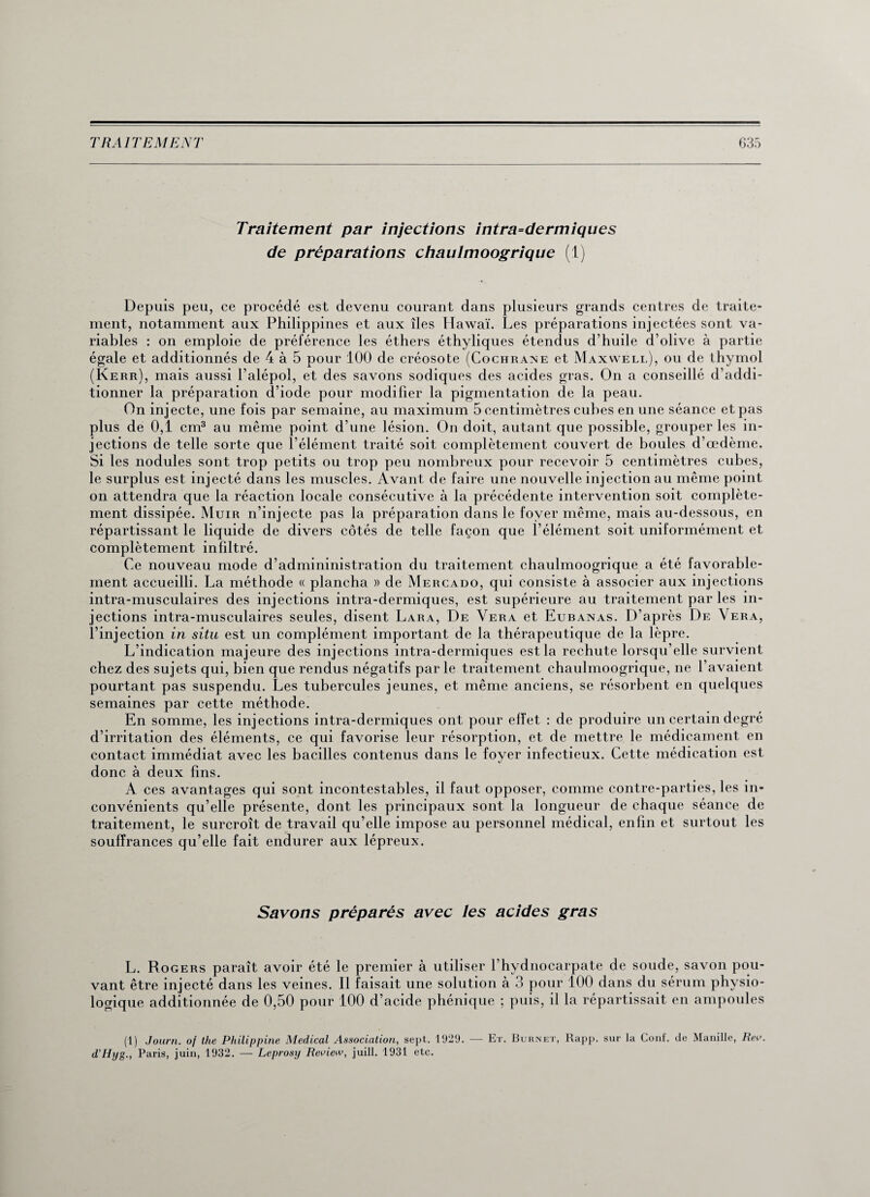 Traitement par injections intra=dermiques de préparations chaulmoogrique (1) Depuis peu, ce procédé est devenu courant dans plusieurs grands centres de traite¬ ment, notamment aux Philippines et aux îles Hawaï. Les préparations injectées sont va¬ riables : on emploie de préférence les éthers éthyliques étendus d’huile d’olive à partie égale et additionnés de 4 à 5 pour 100 de créosote (Cochrane et Maxwell), ou de thymol (Kerr), mais aussi l’alépol, et des savons sodiques des acides gras. On a conseillé d’addi¬ tionner la préparation d’iode pour modifier la pigmentation de la peau. On injecte, une fois par semaine, au maximum 5 centimètres cubes en une séance et pas plus de 0,1 cm3 au même point d’une lésion. On doit, autant que possible, grouper les in¬ jections de telle sorte que l’élément traité soit complètement couvert de boules d’œdème. Si les nodules sont trop petits ou trop peu nombreux pour recevoir 5 centimètres cubes, le surplus est injecté dans les muscles. Avant de faire une nouvelle injection au même point on attendra que la réaction locale consécutive à la précédente intervention soit complète¬ ment dissipée. Muir n’injecte pas la préparation dans le foyer même, mais au-dessous, en répartissant le liquide de divers côtés de telle façon que l’élément soit uniformément et complètement infiltré. Ce nouveau mode d’admininistration du traitement chaulmoogrique a été favorable¬ ment accueilli. La méthode « plancha » de Mercado, qui consiste à associer aux injections intra-musculaires des injections intra-dermiques, est supérieure au traitement par les in¬ jections intra-musculaires seules, disent Lara, De Vera et Eubanas. D’après De Vera, l’injection in situ est un complément important de la thérapeutique de la lèpre. L’indication majeure des injections intra-dermiques est la rechute lorsqu’elle survient chez des sujets qui, bien que rendus négatifs par le traitement chaulmoogrique, ne l’avaient pourtant pas suspendu. Les tubercules jeunes, et même anciens, se résorbent en quelques semaines par cette méthode. En somme, les injections intra-dermiques ont pour effet : de produire un certain degré d’irritation des éléments, ce qui favorise leur résorption, et de mettre le médicament en contact immédiat avec les bacilles contenus dans le foyer infectieux. Cette médication est donc à deux fins. A ces avantages qui sont incontestables, il faut opposer, comme contre-parties, les in¬ convénients qu’elle présente, dont les principaux sont la longueur de chaque séance de traitement, le surcroît de travail qu’elle impose au personnel médical, enfin et surtout les souffrances qu’elle fait endurer aux lépreux. Savons préparés avec les acides gras L. Rogers paraît avoir été le premier à utiliser l’hydnocarpate de soude, savon pou¬ vant être injecté dans les veines. Il faisait une solution à 3 pour 100 dans du sérum physio¬ logique additionnée de 0,50 pour 100 d’acide phénique ; puis, il la répartissait en ampoules (1) Joum. oj the Philippine Medical Association, sept. 1929. — Et. Burnet, Rapp. sur la Conf. de Manille, Rev. d’Hyg., Paris, juin, 1932. — Leprosy Reoiew, juill. 1931 etc.