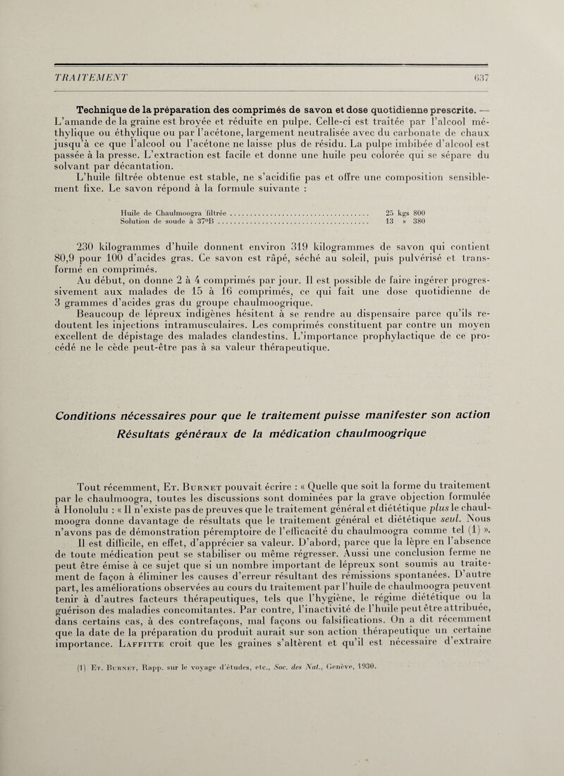 Technique de la préparation des comprimés de savon et dose quotidienne prescrite. — L’amande de la graine est broyée et réduite en pulpe. Celle-ci est traitée par l’alcool mé- thylique ou éthylique ou par l’acétone, largement neutralisée avec du carbonate de chaux jusqu’à ce que l’alcool ou l’acétone, ne laisse plus de résidu. La pulpe imbibée d’alcool est passée à la presse. L’extraction est facile et donne une huile peu colorée qui se sépare du solvant par décantation. L’huile filtrée obtenue est stable, ne s’acidifie pas et offre une composition sensible¬ ment fixe. Le savon répond à la formule suivante : Huile de Chaulmoogra filtrée. 25 kgs 800 Solution (le soude à 37°B. 13 » 380 230 kilogrammes d’huile donnent environ 319 kilogrammes de savon qui contient 80,9 pour 100 d’acides gras. Ce savon est râpé, séché au soleil, puis pulvérisé et trans¬ formé en comprimés. Au début, on donne 2 à 4 comprimés par jour. Il est possible de faire ingérer progres¬ sivement aux malades de 15 à 16 comprimés, ce qui fait une dose quotidienne de 3 grammes d’acides gras du groupe chaulmoogrique. Beaucoup de lépreux indigènes hésitent à se rendre au dispensaire parce qu’ils re¬ doutent les injections intramusculaires. Les comprimés constituent par contre un moyen excellent de dépistage des malades clandestins. L’importance prophylactique de ce pro¬ cédé ne le cède peut-être pas à sa valeur thérapeutique. Conditions nécessaires pour que le traitement puisse manifester son action Résultats généraux de la médication chaulmoogrique Tout récemment, Et. Burnet pouvait écrire : « Quelle que soit la forme du traitement par le chaulmoogra, toutes les discussions sont dominées par la grave objection formulée à Honolulu : « Il n’existe pas de preuves que le traitement général et diététique plus le chaul¬ moogra donne davantage de résultats que le traitement général et diététique seul. Nous n’avons pas de démonstration péremptoire de l’efficacité du chaulmoogra comme tel (1) », Il est difficile, en effet, d’apprécier sa valeur. D’abord, parce que la lèpre en 1 absence de toute médication peut se stabiliser ou même régresser. Aussi une conclusion ferme ne peut être émise à ce sujet que si un nombre important de lépreux sont soumis au traite¬ ment de façon à éliminer les causes d’erreur résultant des rémissions spontanées. D autre part, les améliorations observées au cours du traitement par l’huile de chaulmoogra peuvent tenir à d’autres facteurs thérapeutiques, tels que l’hygiène, le régime diététique ou la guérison des maladies concomitantes. Par contre, l’inactivité de l’huile peut être attribuée, dans certains cas, à des contrefaçons, mal façons ou falsifications. On a dit récemment que la date de la préparation du produit aurait sur son action thérapeutique un certaine importance. Laffitte croit que les graines s’altèrent et qu’il est nécessaire d extraire (1) Et. Burnet, Rapp. sur le voyage d’études, etc., Soc. des Nat., Genève, 1930.