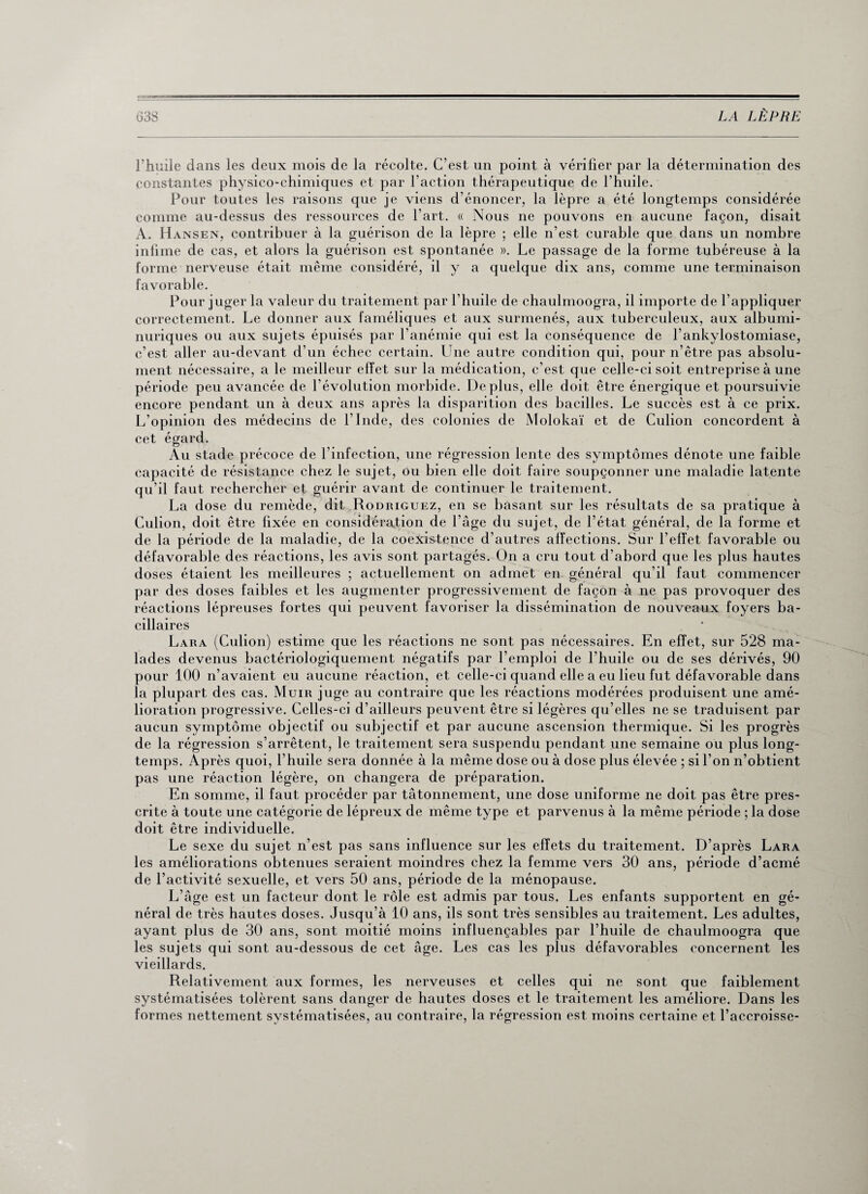 l’huile dans les deux mois de la récolte. C’est un point à vérifier par la détermination des constantes physico-chimiques et par l’action thérapeutique de l’huile. Pour toutes les raisons que je viens d énoncer, la lèpre a été longtemps considérée comme au-dessus des ressources de l’art. « Nous ne pouvons en aucune façon, disait A. Hansen, contribuer à la guérison de la lèpre ; elle n’est curable que dans un nombre infime de cas, et alors la guérison est spontanée ». Le passage de la forme tubéreuse à la forme nerveuse était même considéré, il y a quelque dix ans, comme une terminaison favorable. Pour juger la valeur du traitement par l’huile de chaulmoogra, il importe de l’appliquer correctement. Le donner aux faméliques et aux surmenés, aux tuberculeux, aux albumi¬ nuriques ou aux sujets épuisés par l’anémie qui est la conséquence de l’ankylostomiase, c’est aller au-devant d’un échec certain. Une autre condition qui, pour n’être pas absolu¬ ment nécessaire, a le meilleur effet sur la médication, c’est que celle-ci soit entreprise à une période peu avancée de l’évolution morbide. Déplus, elle doit être énergique et poursuivie encore pendant un à deux ans après la disparition des bacilles. Le succès est à ce prix. L’opinion des médecins de l'Inde, des colonies de Molokaï et de Culion concordent à cet égard. Au stade précoce de l’infection, une régression lente des symptômes dénote une faible capacité de résistance chez le sujet, ou bien elle doit faire soupçonner une maladie latente qu’il faut rechercher et guérir avant de continuer le traitement. La dose du remède, dit Rodriguez, en se basant sur les résultats de sa pratique à Culion, doit être fixée en considération de l’âge du sujet, de l’état général, de la forme et de la période de la maladie, de la coexistence d’autres affections. Sur l'effet favorable ou défavorable des réactions, les avis sont partagés. On a cru tout d’abord que les plus hautes doses étaient les meilleures ; actuellement on admet en général qu’il faut commencer par des doses faibles et les augmenter progressivement de façon à ne pas provoquer des réactions lépreuses fortes qui peuvent favoriser la dissémination de nouveaux foyers ba¬ cillaires Lara (Culion) estime que les réactions ne sont pas nécessaires. En effet, sur 528 ma¬ lades devenus bactériologiquement négatifs par l’emploi de l’huile ou de ses dérivés, 90 pour 100 n’avaient eu aucune réaction, et celle-ci quand elle a eu lieu fut défavorable dans la plupart des cas. Muir juge au contraire que les réactions modérées produisent une amé¬ lioration progressive. Celles-ci d’ailleurs peuvent être si légères qu’elles ne se traduisent par aucun symptôme objectif ou subjectif et par aucune ascension thermique. Si les progrès de la régression s’arrêtent, le traitement sera suspendu pendant une semaine ou plus long¬ temps. Après quoi, l’huile sera donnée à la même dose ou à dose plus élevée ; si l’on n’obtient pas une réaction légère, on changera de préparation. En somme, il faut procéder par tâtonnement, une dose uniforme ne doit pas être pres¬ crite à toute une catégorie de lépreux de même type et parvenus à la même période ; la dose doit être individuelle. Le sexe du sujet n’est pas sans influence sur les effets du traitement. D’après Lara les améliorations obtenues seraient moindres chez la femme vers 30 ans, période d’acmé de l’activité sexuelle, et vers 50 ans, période de la ménopause. L’âge est un facteur dont le rôle est admis par tous. Les enfants supportent en gé¬ néral de très hautes doses. Jusqu’à 10 ans, ils sont très sensibles au traitement. Les adultes, ayant plus de 30 ans, sont moitié moins influençables par l’huile de chaulmoogra que les sujets qui sont au-dessous de cet âge. Les cas les plus défavorables concernent les vieillards. Relativement aux formes, les nerveuses et celles qui ne sont que faiblement systématisées tolèrent sans danger de hautes doses et le traitement les améliore. Dans les formes nettement systématisées, au contraire, la régression est moins certaine et l’accroisse-