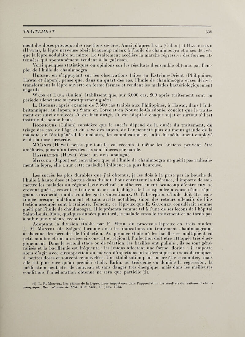 ment des doses provoque des réactions sévères. Aussi, d’après Lara (Culion) et Hasseltine (Hawaï), la lèpre nerveuse obéit beaucoup mieux à l’huile de chaulmoogra et à ses dérivés que la lèpre nodulaire ou mixte. Le traitement accélère la marche régressive des formes at¬ ténuées qui spontanément tendent à la guérison. Voici quelques statistiques ou opinions sur les résultats d’ensemble obtenus par l’em¬ ploi de l’huile de chaulmoogra. Heiser, en s’appuyant sur les observations faites en Extrême-Orient (Philippines, Hawaï et Japon), pense que, dans un quart des cas, l’huile de chaulmoogra et ses dérivés transforment la lèpre ouverte en forme fermée et rendent les malades bactériologiquement négatifs. O Wade et Lara (Culion) établissent que, sur 6.000 cas, 800 après traitement sont en période silencieuse ou pratiquement guéris. L. Rogers, après examen de 7.500 cas traités aux Philippines, à Hawaï, dans l’Inde britannique, au Japon, au Siam, en Corée et en Nouvelle-Calédonie, conclut que le traite¬ ment est suivi de succès s’il est bien dirigé, s’il est adapté à chaque sujet et surtout s’il est institué de bonne heure. Rodriguez (Culion) considère que le succès dépend de la durée du traitement, du triage des cas, de l’âge et du sexe des sujets, de l’ancienneté plus ou moins grande de la maladie, de l’état général des malades, des complications et enfin du médicament employé et de la dose prescrite. M’Cants (Hawaï) pense que tous les cas récents et même les anciens peuvent être améliorés, puisqu’un tiers des cas sont libérés sur parole. Hasseltine (Hawaï) émet un avis analogue. Mitsuda (Japon) est convaincu que, si l’huile de chaulmoogra ne guérit pas radicale¬ ment la lèpre, elle a sur cette maladie l’influence la plus heureuse. Les succès les plus durables que j’ai obtenus, je les dois à la prise par la bouche de l’huile à haute dose et battue dans du lait. Pour entretenir la tolérance, il importe de sou¬ mettre les malades au régime lacté exclusif ; malheureusement beaucoup d'entre eux, se croyant guéris, cessent le traitement ou sont obligés de le suspendre à cause d'une répu¬ gnance invincible ou de troubles gastro-intestinaux. Or l’absorption d’huile doit être con¬ tinuée presque indéfiniment et sans arrêts notables, sinon des retours offensifs de l’in¬ fection assoupie sont à craindre. Témoin, ce lépreux que E. Gaucher considérait comme guéri par l’huile de chaulmoogra. Il le présenta comme tel à l’une de ses leçons de l'hôpital Saint-Louis. Mais, quelques années plus tard, le malade cessa le traitement et ne tarda pas à subir une violente rechute. Adoptant la division établie par E. Muir, du processus lépreux en trois stades, L. M. Mo ntel (de Saigon) formule ainsi les indications du traitement chaulmoogrique à chacune des périodes de l’infection. Au premier stade où les bacilles se multiplient en petit nombre et ont un siège circonscrit et régional, l’infection doit être attaquée très éner¬ giquement. Dans le second stade ou de réaction, les bacilles ont pullulé ; ils se sont géné¬ ralisés et la bacillémie est fréquente ; les lésions affectent une forme floride ; il importe alors d’agir avec eirconpection au moyen d’injections intra-dermiques ou sous-dermiques, à petites doses et souvent renouvelées. Une stabilisation peut encore être escomptée, mais elle est plus rare qu’au premier stade. Enfin, au troisième où domine la régression, la médication peut être de nouveau et sans danger très énergique, mais dans les meilleures conditions l’amélioration obtenue ne sera que partielle (1). (1) L. R. Montel. Les phases de la Lèpre. Leur importance dans l’appréciation des résultats du traitement chaul- moogrique. Rev. coloniale de Méd. et de dur., 15 janv. 1933.