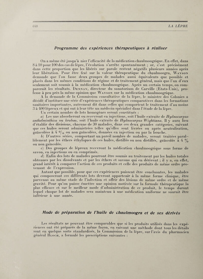 Programme des expériences thérapeutiques à réaliser On a même été jusqu'à nier l’efficacité de la médication chaulmoogrique. En effet, dans 8 à 10 pour 100 des cas de lèpre, l’évolution s’arrête spontanément; or, c’est précisément dans cette proportion que les libérés sur parole restent négatifs plusieurs années après leur libération. Pour être fixé sur la valeur thérapeutique du chaulmoogra, Wayson demande que l'on fasse deux groupes de malades aussi équivalents que possible et placés dans les mêmes conditions de régime et de traitement général, mais que l’un d’eux seulement soit soumis à la médication chaulmoogrique. Après un certain temps, on com¬ parerait les résultats. Dennay, directeur du sanatorium de Carville (Etats-Unis), pro¬ fesse à peu près la même opinion que Wayson sur la médication chaulmoogrique. A la demande de la Commission consultative de la lèpre, le ministre des Colonies a décidé d’instituer une série d’expériences thérapeutiques comparatives dans les formations sanitaires importantes, autrement dit dans celles qui comportent le traitement d’au moins 3 à 400 lépreux et qui ont à leur tête un médecin spécialisé dans l’étude de la lèpre. Un certain nombre de lots homogènes seront constitués : a) Les uns absorberont ou recevront en injections, soit l’huile extraite de Hydnocarpus anthelminthica ou krabao, soit l’huile extraite de Hydnocarpus Wightiana. Il y aura lieu d’établir des divisions, chacune de 30 malades, dans ces deux grandes catégories, suivant que ces huiles seront administrées telles qu’elles sont livrées ou après neutralisation, gaïacolées à 4 °/0 ou non gaïacolées, données en injection ou par la bouche. b) D’autres séries, comportant un pareil nombre de malades, seront traitées paral¬ lèlement par les éthers éthyliques de ces huiles, distillés ou non distillés, gaïacolés à 4 % ou non gaïacolés. c) Des groupes de lépreux recevront la médication chaulmoogrique sous forme de savon, en injections ou en comprimés. d) Enfin des lots de malades pourront être soumis au traitement par les huiles totales obtenues par les dissolvants et par les éthers et savons qui en dérivent ; il y a, en effet, grand intérêt à comparer l’action de ces produits et celle des produits de même ordre pro¬ venant de l’expression. Autant que possible, pour que ces expériences puissent être concluantes, les malades qui composeront ces différents lots devront appartenir à la même forme clinique, être parvenus au même stade de l’infection et offrir des lésions de même ordre et de même gravité. Pour qu’on puisse émettre une opinion motivée sur la formule thérapeutique la plus efficace et sur le meilleur mode d’administration de ce produit, le temps durant lequel chaque lot de malades sera maintenu à une médication uniforme ne saurait être inférieur à une année. Mode de préparation de Vhuile de chaulmoogra et de ses dérivés Les résultats ne pouvant être comparables que si les produits utilisés dans les expé¬ riences ont été préparés de la même façon, en suivant une méthode dont tous les détails sont en quelque sorte standardisés, la Commission de la lèpre, sur l’avis du pharmacien général Bloch, a formulé les prescriptions suivantes :