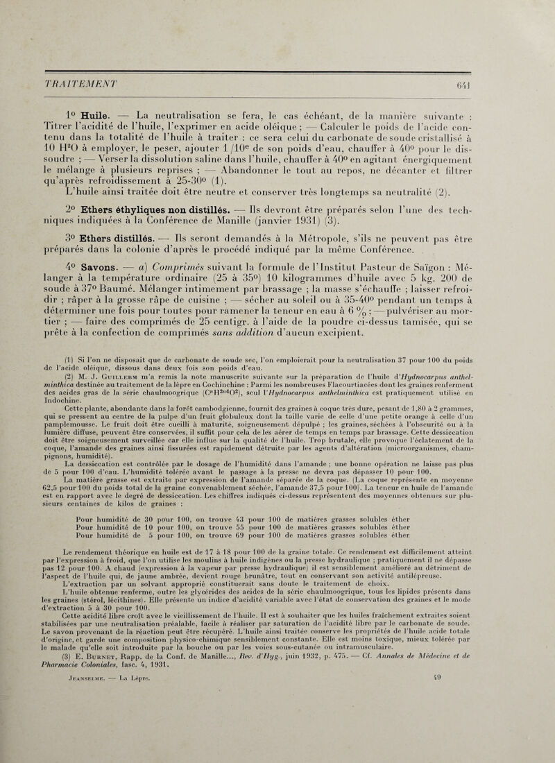 1° Huile. — La neutralisation se fera, le cas échéant, de la manière suivante : Titrer l’acidité de l’huile, l’exprimer en acide oléique ; — Calculer le poids de l’acide con¬ tenu dans la totalité de l’huile à traiter : ce sera celui du carbonate de soude cristallisé à 10 H20 à employer, le peser, ajouter 1 /10e de son poids d’eau, chauffer à 40° pour le dis¬ soudre ; — Verser la dissolution saline dans l’huile, chauffer à 40° en agitant énergiquement le mélange à plusieurs reprises ; —— Abandonner le tout au repos, ne décanter et filtrer qu’après refroidissement à 25-30° (1). L’huile ainsi traitée doit être neutre et conserver très longtemps sa neutralité (2). 2° Ethers éthyliques non distillés. — Ils devront être préparés selon l’une des tech¬ niques indiquées à la Conférence de Manille (janvier 1931) (3). 3° Ethers distillés. — Ils seront demandés à la Métropole, s’ils ne peuvent pas être préparés dans la colonie d’après le procédé indiqué par la même Conférence. 4° Savons. — a) Comprimés suivant la formule de l’Institut Pasteur de Saigon : Mé¬ langer à la température ordinaire (25 à 35°) 10 kilogrammes d’huile avec 5 kg. 200 de soude à 37° Baumé. Mélanger intimement par brassage ; la masse s’échauffe ; laisser refroi¬ dir ; râper à la grosse râpe de cuisine ; — sécher au soleil ou à 35-40° pendant un temps à déterminer une fois pour toutes pour ramener la teneur en eau à 6 % ; —pulvériser au mor¬ tier ; — faire des comprimés de 25 centigr. à l’aide de la poudre ci-dessus tamisée, qui se prête à la confection de comprimés sans addition d’aucun excipient. (1) Si l’on ne disposait que de carbonate de soude sec, l’on emploierait pour la neutralisation 37 pour 100 du poids de l’acide oléique, dissous dans deux fois son poids d’eau. (2) M. J. Guillebm m’a remis la note manuscrite suivante sur la préparation de l’huile d’Hydnocarpus anthel- minlhica destinée au traitement de la lèpre en Cochinchine : Parmi les nombreuses Flacourtiacées dont les graines renferment des acides gras de la série chaulmoogrique (C”H2”402), seul VHydnocarpus anthelminthica est pratiquement utilisé en Indochine. Cette plante, abondante dans la forêt cambodgienne, fournit des graines à coque très dure, pesant de 1,80 à 2 grammes, qui se pressent au centre de la pulpe d’un fruit globuleux dont la taille varie de celle d’une petite orange à celle d’un pamplemousse. Le fruit doit être cueilli à maturité, soigneusement dépulpé ; les graines, séchées à l’obscurité ou à la lumière diffuse, peuvent être conservées, il suffit pour cela de les aérer de temps en temps par brassage. Cette dessiccation doit être soigneusement surveillée car elle influe sur la qualité de l’huile. Trop brutale, elle provoque l’éclatement de la coque, l’amande des graines ainsi fissurées est rapidement détruite par les agents d’altération (microorganismes, cham¬ pignons, humidité). La dessiccation est contrôlée par le dosage de l’humidité dans l’amande ; une bonne opération ne laisse pas plus de 5 pour 100 d’eau. L’humidité tolérée avant le passage à la presse ne devra pas dépasser 10 pour 100. La matière grasse est extraite par expression de l’amande séparée de la coque. (La coque représente en moyenne 62,5 pour 100 du poids total de la graine convenablement séchée, l’amande 37,5 pour 100). La teneur en huile de l’amande est en rapport avec le degré de dessiccation. Les chiffres indiqués ci-dessus représentent des moyennes obtenues sur plu¬ sieurs centaines de kilos de graines : Pour humidité de 30 pour 100, on trouve 43 pour 100 de matières grasses solubles éther Pour humidité de 10 pour 100, on trouve 55 pour 100 de matières grasses solubles éther Pour humidité (le 5 pour 100, on trouve 69 pour 100 de matières grasses solubles éther Le rendement théorique en huile est de 17 à 18 pour 100 de la graine totale. Ce rendement est difficilement atteint par l’expression à froid, que l’on utilise les moulins à huile indigènes ou la presse hydraulique ; pratiquement il ne dépasse pas 12 pour 100. A chaud (expression à la vapeur par presse hydraulique) il est sensiblement amélioré au détriment de l’aspect de l’huile qui, de jaune ambrée, devient rouge brunâtre, tout en conservant son activité antilépreuse. L’extraction par un solvant approprié constituerait sans doute le traitement de choix. L’huile obtenue renferme, outre les glycérides des acides de la série chaulmoogrique, tous les lipides présents dans les graines (stérol, lécithines). Elle présente un indice d’acidité variable avec l’état de conservation des graines et le mode d’extraction 5 à 30 pour 100. Cette acidité libre croît avec le vieillissement de l’huile. Il est à souhaiter que les huiles fraîchement extraites soient stabilisées par une neutralisation préalable, facile à réaliser par saturation de l’acidité libre par le carbonate de soude. Le savon provenant de la réaction peut être récupéré. L’huile ainsi traitée conserve les propriétés de l’huile acide totale d’origine, et garde une composition physico-chimique sensiblement constante. Elle est moins toxique, mieux tolérée par le malade qu’elle soit introduite par la bouche ou par les voies sous-cutanée ou intramusculaire. (3) E. Burnet, Rapp. de la Conf. de Manille..., Rev. d’Hyg., juin 1932, p. 475. — Cf. Annales de Médecine et de Pharmacie Coloniales, fasc. 4, 1931. Jeanselme. —- La Lèpre. 49