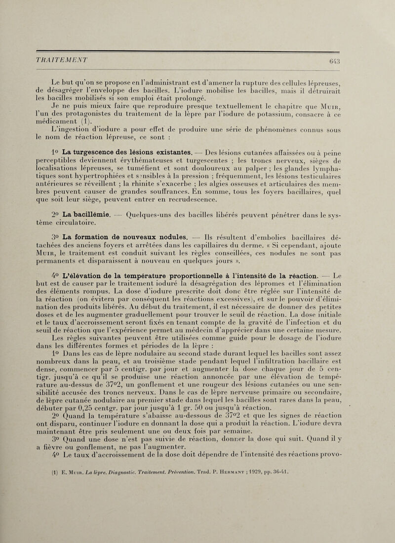 Le but qu’on se propose en l’administrant est d’amener la rupture des cellules lépreuses, de désagréger l’enveloppe des bacilles. L’iodure mobilise les bacilles, mais il détruirait les bacilles mobilisés si son emploi était prolongé. Je ne puis mieux faire que reproduire presque textuellement le chapitre que Muir, l’un des protagonistes du traitement de la lèpre par l’iodure de potassium, consacre à ce médicament (1). L’ingestion d’iodure a pour effet de produire une série de phénomènes connus sous le nom de réaction lépreuse, ce sont : 1° La turgescence des lésions existantes. — Des lésions cutanées affaissées ou à peine perceptibles deviennent érythémateuses et turgescentes ; les troncs nerveux, sièges de localisations lépreuses, se tuméfient et sont douloureux au palper ; les glandes lympha¬ tiques sont hypertrophiées et ssnsibles à la pression ; fréquemment, les lésions testiculaires antérieures se réveillent ; la rhinite s’exacerbe ; les algies osseuses et articulaires des mem¬ bres peuvent causer de grandes souffrances. En somme, tous les foyers bacillaires, quel que soit leur siège, peuvent entrer en recrudescence. 2° La bacillémie. — Quelques-uns des bacilles libérés peuvent pénétrer dans le sys¬ tème circulatoire. 3° La formation de nouveaux nodules. — Ils résultent d’embolies bacillaires dé¬ tachées des anciens foyers et arrêtées dans les capillaires du derme. « Si cependant, ajoute Muir, le traitement est conduit suivant les règles conseillées, ces nodules ne sont pas permanents et disparaissent à nouveau en quelques jours ». 4° L’élévation de la température proportionnelle à l’intensité de la réaction. — Le but est de causer par le traitement ioduré la désagrégation des lépromes et l’élimination des éléments rompus. La dose d’iodure prescrite doit donc être réglée sur l’intensité de la réaction (on évitera par conséquent les réactions excessives), et sur le pouvoir d’élimi¬ nation des produits libérés. Au début du traitement, il est nécessaire de donner des petites doses et de les augmenter graduellement pour trouver le seuil de réaction. La dose initiale et le taux d’accroissement seront fixés en tenant compte de la gravité de l’infection et du seuil de réaction que l’expérience permet au médecin d’apprécier dans une certaine mesure. Les règles suivantes peuvent être utilisées comme guide pour le dosage de l’iodure dans les différentes formes et périodes de la lèpre : 1° Dans les cas de lèpre nodulaire au second stade durant lequel les bacilles sont assez nombreux dans la peau, et au troisième stade pendant lequel l’infiltration bacillaire est dense, commencer par 5 centigr. par jour et augmenter la dose chaque jour de 5 cen- tigr. jusqu’à ce qu’il se produise une réaction annoncée par une élévation de tempé¬ rature au-dessus de 37°2, un gonflement et une rougeur des lésions cutanées ou une sen¬ sibilité accusée des troncs nerveux. Dans le cas de lèpre nerveuse primaire ou secondaire, de lèpre cutanée nodulaire au premier stade dans lequel les bacilles sont rares dans la peau, débuter par 0,25 centgr. par jour jusqu’à 1 gr. 50 ou jusqu’à réaction. 2° Quand la température s’abaisse au-dessous de 37°2 et que les signes de réaction ont disparu, continuer l’iodure en donnant la dose qui a produit la réaction. L’iodure devra maintenant être pris seulement une ou deux fois par semaine. 3° Quand une dose n’est pas suivie de réaction, donner la dose qui suit. Quand il y a fièvre ou gonflement, ne pas l’augmenter. 4° Le taux d’accroissement de la dose doit dépendre de l’intensité des réactions provo- (1) E. Mum. La lèpre. Diagnostic. Traitement. Prévention. Trad. P. Hermant ; 1929, pp. 36-41.