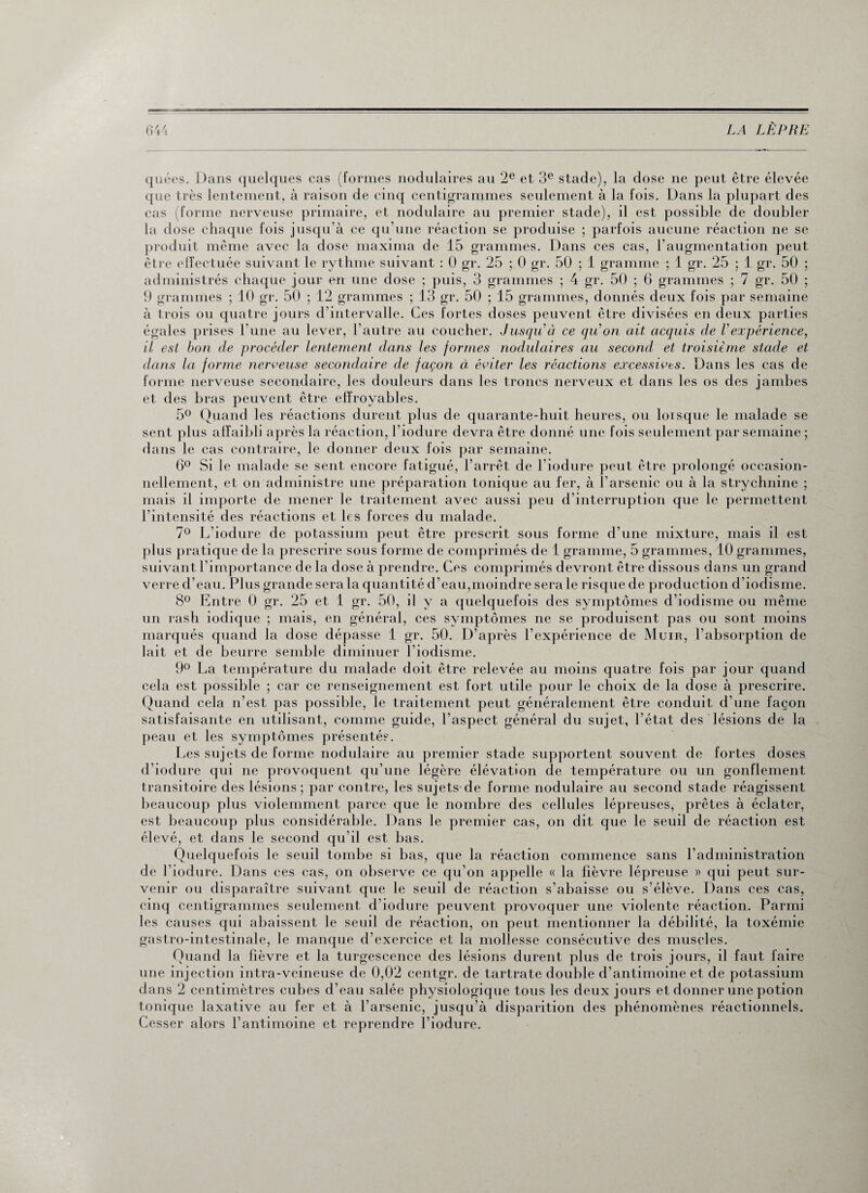 quées. Dans quelques cas (formes nodulaires au 2e et 3e stade), la dose ne peut être élevée que très lentement, à raison de cinq centigrammes seulement à la fois. Dans la plupart des cas (forme nerveuse primaire, et nodulaire au premier stade), il est possible de doubler la dose chaque fois jusqu'à ce qu’une réaction se produise ; parfois aucune réaction ne se produit même avec la dose maxima de 15 grammes. Dans ces cas, l’augmentation peut être effectuée suivant le rythme suivant : 0 gr. 25 ; 0 gr. 50 ; 1 gramme ; 1 gr. 25 ; 1 gr. 50 ; administrés chaque jour en une dose ; puis, 3 grammes ; 4 gr. 50 ; 6 grammes ; 7 gr. 50 ; 9 grammes ; 10 gr. 50 ; 12 grammes ; 13 gr. 50 ; 15 grammes, donnés deux fois par semaine à trois ou quatre jours d’intervalle. Ces fortes doses peuvent être divisées en deux parties égales prises l'une au lever, l’autre au coucher. Jusqu à ce qu on ait acquis de Vexpérience, il est bon de procéder lentement dans les formes nodulaires au second et troisième stade et dans la forme nerveuse secondaire de façon à, éviter les réactions excessives. Dans les cas de forme nerveuse secondaire, les douleurs dans les troncs nerveux et dans les os des jambes et des bras peuvent être effroyables. 5° Quand les réactions durent plus de quarante-huit heures, ou lorsque le malade se sent plus affaibli après la réaction, l’iodure devra être donné une fois seulement par semaine ; dans le cas contraire, le donner deux fois par semaine. 6° Si le malade se sent encore fatigué, l’arrêt de l'iodure peut être prolongé occasion¬ nellement, et on administre une préparation tonique au fer, à l’arsenic ou à la strychnine ; mais il importe de mener le traitement avec aussi peu d’interruption que le permettent l’intensité des réactions et les forces du malade. 7° L’iodure de potassium peut être prescrit sous forme d’une mixture, mais il est plus pratique tle la prescrire sous forme de comprimés de 1 gramme, 5 grammes, 10 grammes, suivant l’importance de la dose à prendre. Ces comprimés devront être dissous dans un grand verre d’eau. Plus grande sera la quantité d’eau,moindre sera le risque de production d’iodisme. 8° Entre 0 gr. 25 et 1 gr. 50, il y a quelquefois des symptômes d’iodisme ou même un rash iodique ; mais, en général, ces symptômes ne se produisent pas ou sont moins marqués quand la dose dépasse 1 gr. 50. D’après l’expérience de Muir, l’absorption de lait et de beurre semble diminuer l’iodisme. 9° La température du malade doit être relevée au moins quatre fois par jour quand cela est possible ; car ce renseignement est fort utile pour le choix de la dose à prescrire. Quand cela n’est pas possible, le traitement peut généralement être conduit d’une façon satisfaisante en utilisant, comme guide, l’aspect général du sujet, l’état des lésions de la pean et les symptômes présentés. Les sujets de forme nodulaire au premier stade supportent souvent de fortes doses d’iodure qui ne provoquent qu’une légère élévation de température ou un gonflement transitoire des lésions; par contre, les sujets de forme nodulaire au second stade réagissent beaucoup plus violemment parce que le nombre des cellules lépreuses, prêtes à éclater, est beaucoup plus considérable. Dans le premier cas, on dit que le seuil de réaction est élevé, et dans le second qu’il est bas. Quelquefois le seuil tombe si bas, que la réaction commence sans l’administration de l’iodure. Dans ces cas, on observe ce qu’on appelle « la fièvre lépreuse » qui peut sur¬ venir ou disparaître suivant que le seuil de réaction s’abaisse ou s’élève. Dans ces cas, cinq centigrammes seulement d’iodure peuvent provoquer une violente réaction. Parmi les causes qui abaissent le seuil de réaction, on peut mentionner la débilité, la toxémie gastro-intestinale, le manque d’exercice et la mollesse consécutive des muscles. Quand la fièvre et la turgescence des lésions durent plus de trois jours, il faut faire une injection intra-veineuse de 0,02 centgr. de tartrate double d’antimoine et de potassium dans 2 centimètres cubes d’eau salée physiologique tous les deux jours et donner une potion tonique laxative au fer et à l’arsenic, jusqu’à disparition des phénomènes réactionnels. Cesser alors l’antimoine et reprendre l’iodure.