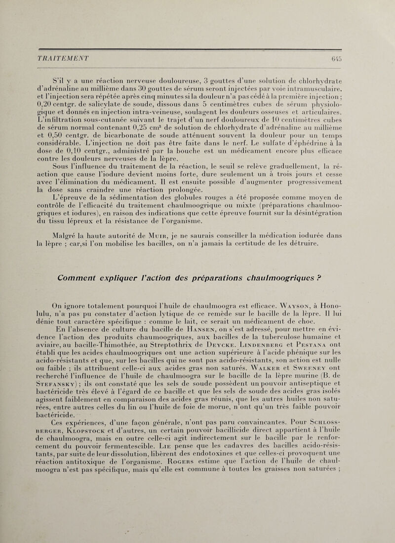 S’il y a une réaction nerveuse douloureuse, 3 gouttes d’une solution de chlorhydrate d’adrénaline au millième dans 30 gouttes de sérum seront injectées par voie intramusculaire, et l’injection sera répétée après cinq minutes si la douleur n’a pas cédé à la première injection ; 0,20 centgr. de salicylate de soude, dissous dans 5 centimètres cubes de sérum physiolo¬ gique et donnés en injection intra-veineuse, soulagent les douleurs osseuses et articulaires. L’infiltration sous-cutanée suivant le trajet d’un nerf douloureux de 10 centimètres cubes de sérum normal contenant 0,25 cm3 de solution de chlorhydrate d’adrénaline au millième et 0,50 centgr. de bicarbonate de soude atténuent souvent la douleur pour un temps considérable. L’injection ne doit pas être faite dans le nerf. Le sulfate d’éphédrine à la dose de 0,10 centgr., administré par la bouche est un médicament encore plus efficace contre les douleurs nerveuses de la lèpre. Sous l’influence du traitement de la réaction, le seuil se relève graduellement, la ré¬ action que cause l’iodure devient moins forte, dure seulement un à trois jours et cesse avec l’élimination du médicament. Il est ensuite possible d’augmenter progressivement la dose sans craindre une réaction prolongée. L’épreuve de la sédimentation des globules rouges a été proposée comme moyen de contrôle de l’efficacité du traitement chaulmoogrique ou mixte (préparations chaulmoo- griques et iodures), en raison des indications que cette épreuve fournit sur la désintégration du tissu lépreux et la résistance de l’organisme. Malgré la haute autorité de Muir, je ne saurais conseiller la médication iodurée dans la lèpre ; car,si l’on mobilise les bacilles, on n’a jamais la certitude de les détruire. Comment expliquer l'action des préparations chaulmoogriques ? On ignore totalement pourquoi l’huile de chaulmoogra est efficace. Wayson, à Hono- lulu, n’a pas pu constater d’action lytique de ce remède sur le bacille de la lèpre. Il lui dénie tout caractère spécifique : comme le lait, ce serait un médicament de choc. En l’absence de culture du bacille de LIansen, on s’est adressé, pour mettre en évi¬ dence l’action des produits chaumoogriques, aux bacilles de la tuberculose humaine et aviaire, au bacille-Thimothée, au Streptothrix de Deycke. Lindenberg et Pestana ont établi que les acides chaulmoogriques ont une action supérieure à l’acide pbénique sur les acido-résistants et que, sur les bacilles qui ne sont pas acido-résistants, son action est nulle ou faible ; ils attribuent celle-ci aux acides gras non saturés. Walker et Sweeney ont recherché l’influence de l’huile de chaulmoogra sur le bacille de la lèpre murine (B. de Stefansky) ; ils ont constaté que les sels de soude possèdent un pouvoir antiseptique et bactéricide très élevé à l’égard de ce bacille et que les sels de soucie des acides gras isolés agissent faiblement en comparaison des acides gras réunis, que les autres huiles non satu¬ rées, entre autres celles du lin ou l’huile de foie de morue, n’ont qu’un très faible pouvoir bactéricide. Ces expériences, d’une façon générale, n’ont pas paru convaincantes. Pour Schloss- berger, Klopstock et d’autres, un certain pouvoir bacillicide direct appartient à 1 huile de chaulmoogra, mais en outre celle-ci agit indirectement sur le bacille par le renfor¬ cement du pouvoir fermentescible. Lie pense que les cadavres des bacilles acido-résis¬ tants, par suite de leur dissolution, libèrent des endotoxines et que celles-ci provoquent une réaction antitoxique de l’organisme. Rogers estime que l’action de l’huile de chaul¬ moogra n’est pas spécifique, mais qu’elle est commune à toutes les graisses non saturées ;