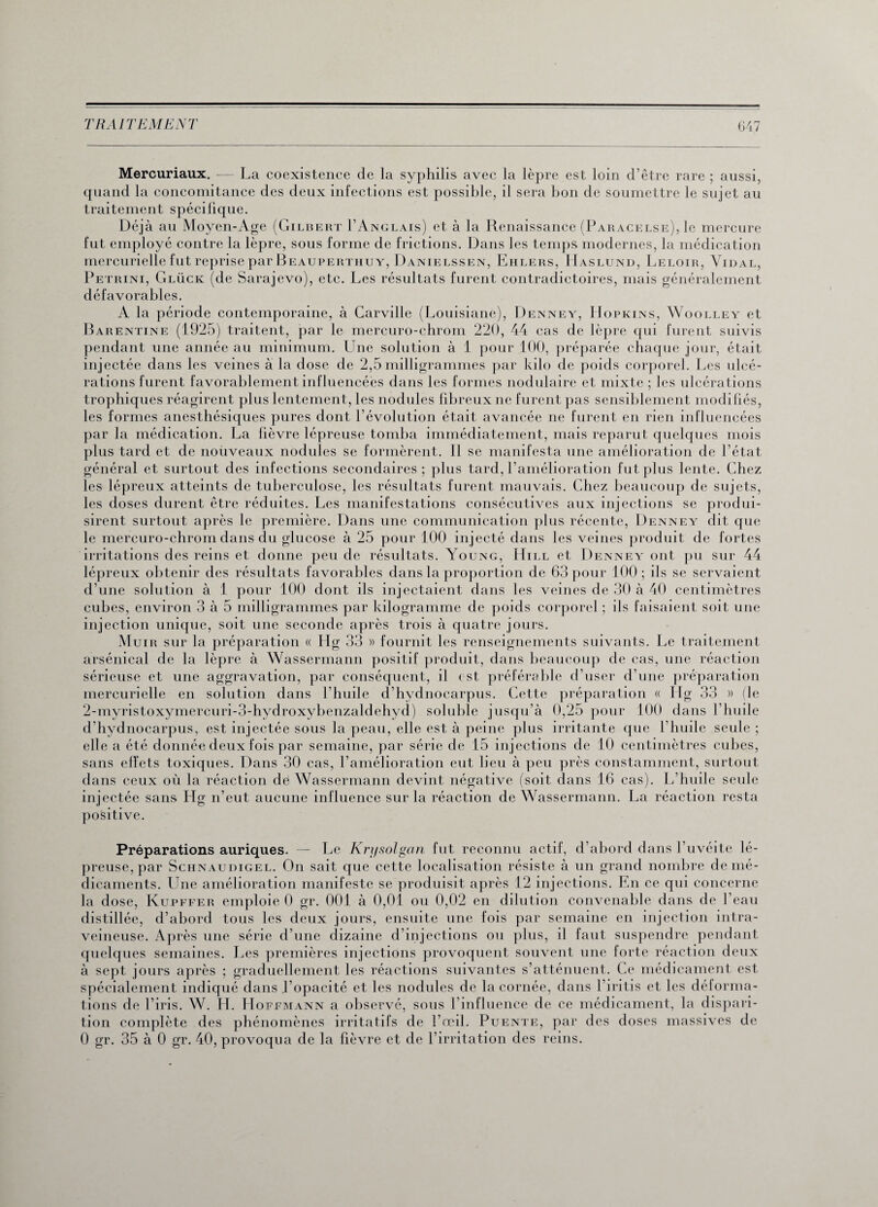 Mercuriaux. -— La coexistence de la syphilis avec la lèpre est loin d’être rare ; aussi, quand la concomitance des deux infections est possible, il sera bon de soumettre le sujet au traitement spécilique. Déjà au Moyen-Age (Gilbert I’Anglais) et à la Renaissance (Paracelse), le mercure fut employé contre la lèpre, sous forme de frictions. Dans les temps modernes, la médication mercurielle fut reprise par Beauperthuy, Danielssen, Ehlers, IIaslund, Leloir, Vidal, Petrini, Glück (de Sarajevo), etc. Les résultats furent contradictoires, mais généralement défavorables. A la période contemporaine, à Carville (Louisiane), Denney, Hopkins, Woolley et Barentine (1925) traitent, par le mercuro-chrom 220, 44 cas de lèpre qui furent suivis pendant une année au minimum. Une solution à 1 pour 100, préparée chaque jour, était injectée dans les veines à la dose de 2,5 milligrammes par kilo de poids corporel. Les ulcé¬ rations furent favorablement influencées dans les formes nodulaire et mixte ; les ulcérations trophiques réagirent plus lentement, les nodules fibreux ne furent pas sensiblement modifiés, les formes anesthésiques pures dont révolution était avancée ne furent en rien influencées par la médication. La fièvre lépreuse tomba immédiatement, mais reparut quelques mois plus tard et de nouveaux nodules se formèrent. Il se manifesta une amélioration de l'état général et surtout des infections secondaires; plus tard, l’amélioration fut plus lente. Chez les lépreux atteints de tuberculose, les résultats furent mauvais. Chez beaucoup de sujets, les doses durent être réduites. Les manifestations consécutives aux injections se produi¬ sirent surtout après le première. Dans une communication plus récente, Denney dit que le mercuro-chrom dans du glucose à 25 pour 100 injecté dans les veines produit de fortes irritations des reins et donne peu de résultats. Young, Hill et Denney ont pu sur 44 lépreux obtenir des résultats favorables dans la proportion de 63 pour 100; ils se servaient d’une solution à 1 pour 100 dont ils injectaient dans les veines de 30 à 40 centimètres cubes, environ 3 à 5 milligrammes par kilogramme de poids corporel ; ils faisaient soit une injection unique, soit une seconde après trois à quatre jours. Muir sur la préparation « Hg 33 » fournit les renseignements suivants. Le traitement arsénical de la lèpre à Wassermann positif produit, dans beaucoup de cas, une réaction sérieuse et une aggravation, par conséquent, il est préférable d’user d’une préparation mercurielle en solution dans l’huile d’hydnocarpus. Cette préparation « Ilg 33 » (le 2-myristoxymercuri-3-hydroxybenzaldehyd) soluble jusqu’à 0,25 pour 100 dans l’huile d’hydnocarpus, est injectée sous la peau, elle est à peine plus irritante cpie l’huile seule ; elle a été donnée deux fois par semaine, par série de 15 injections de 10 centimètres cubes, sans eifets toxiques. Dans 30 cas, l’amélioration eut lieu à peu près constamment, surtout dans ceux où la réaction de Wassermann devint négative (soit dans 16 cas). L’huile seule injectée sans Hg n’eut aucune influence sur la réaction de Wassermann. La réaction resta positive. Préparations auriques. — Le Krysolgan fut reconnu actif, d’abord dans l’uvéite lé¬ preuse, par Schnaudigel. On sait que cette localisation résiste à un grand nombre de mé¬ dicaments. Une amélioration manifeste se produisit après 12 injections. En ce qui concerne la dose, Kupffer emploie 0 gr. 001 à 0,01 ou 0,02 en dilution convenable dans de l’eau distillée, d’abord tous les deux jours, ensuite une fois par semaine en injection intra¬ veineuse. Après une série d’une dizaine d’injections ou plus, il faut suspendre pendant quelques semaines. Les premières injections provoquent souvent une forte réaction deux à sept jours après ; graduellement les réactions suivantes s’atténuent. Ce médicament est spécialement indiqué dans l’opacité et les nodules de la cornée, dans l’iritis et les déforma¬ tions de l’iris. W. LI. Hoffmann a observé, sous l’influence de ce médicament, la dispari¬ tion complète des phénomènes irritatifs de l’œil. Puente, par des doses massives de 0 gr. 35 à 0 gr. 40, provoqua de la fièvre et de l’irritation des reins.