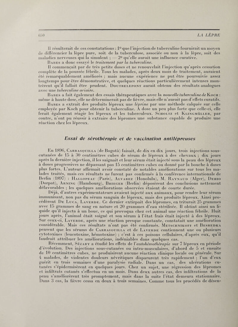 Il résulterait de ces constatations : 1° que l’injection de tuberculine fournirait un moyen de différencier la lèpre pure, soit de la tuberculose, associée ou non à la lèpre, soit des maladies nerveuses qui la simulent ; — 2° qu elle aurait une influence curative. Babes a donc essayé le traitement par la tuberculine. Il commençait par de très petite doses et ne renouvelait l’injection qu’après cessation complète de la poussée fébrile. Tous les malades, après deux mois de traitement, auraient été remarquablement améliorés ; mais aucune expérience ne put être poursuivie assez longtemps pour être démonstrative, et quelques réactions particulièrement intenses mon¬ trèrent qu’il fallait être prudent. Doutrelepont aurait obtenu des résultats analogues avec une tuberculine aviaire. Babes a fait également des essais thérapeutiques avec la nouvelle tuberculine de Koch : même à haute dose, elle ne déterminerait pas de fièvre, mais elle n’aurait pas d’effets curatifs. Babes a extrait des produits lépreux une léprine par une méthode calquée sur celle employée par Koch pour obtenir la tuberculine. A dose un peu plus forte que celle-ci, elle ferait également réagir les lépreux et les tuberculeux. Scholtz et Klingmüller, par contre, n’ont pu réussir à extraire des lépromes une substance capable de produire une réaction chez les lépreux. Essai de sérothérapie et de vaccination antilépreuses En 1896, Cariiasquilla (de Bogota) faisait, de dix en dix jours, trois injections sous- cutanées de 15 à 30 centimètres cubes de sérum de lépreux à des chevaux ; dix jours après la dernière injection, il les saignait et leur sérum était injecté sous la peau des lépreux à doses progressives ne dépassant pas 15 centimètres cubes ou donné par la bouche à doses plus fortes. L’auteur affirmait avoir constaté de notables améliorations sur tous les ma¬ lades traités, mais ces résultats ne furent pas confirmés à la conférence internationale de Berlin (1897) : Hal lopeau (Paris), Alvarez (Honolulu), M. Raynaud (Alger), Dehio (Dorpat), Arning (Hambourg), Brieger (Berlin) déposèrent des conclusions nettement défavorables ; les quelques améliorations observées étaient de courte durée. Déjà, d’autres expérimentateurs avaient injecté aux animaux, pour rendre leur sérum immunisant, non pas du sérum sanguin de lépreux, mais des produits lépreux. Ainsi pro¬ cédèrent De Luc a, Laver de. Ce dernier extirpait des lépromes, en triturait 25 grammes avec 15 grammes de sang en nature et 20 grammes d’eau stérilisée. Il obtint ainsi un li¬ quide qu’il injecta à un bouc, ce qui provoqua chez cet animal une réaction fébrile. Huit jours après, l’animal était saigné et son sérum à l’état frais était injecté à des lépreux. Sur ceux-ci, Laverde, après une réaction presque constante, constatait une amélioration considérable. Mais ces résultats n’ont pas été confirmés. Metschnikoff et Besredka pensent que les sérums de Carrasquilla et de Laverde contiennent une ou plusieurs cytotoxines (leucotoxine, hémotoxine) ; c’est à ces poisons cellulaires, d’après eux, qu’il faudrait attribuer les améliorations, indéniables dans quelques cas. Récemment, Sézary a étudié les effets de Y autohémothérapie sur 7 lépreux en période d’évolution. Des injections sous-cutanées ou intra-musculaires, d’abord de 5 et ensuite de 10 centimètres cubes, ne produisirent aucune réaction clinique locale ou générale. Sur 4 malades, de violentes douleurs névritiques disparurent très rapidement ; l’un d’eux guérit en trois semaines d’une paralysie radiale. Dans un cas, des ulcérations cu¬ tanées s’épidermisèrent en quelques jours. Chez un sujet, une régression des lépromes et infiltrats cutanés s’effectua en un mois. Dans deux autres cas, des infiltrations de la peau s’améliorèrent très promptement, mais dans la suite l’état demeura stationnaire. Dans 3 cas, la fièvre cessa en deux à trois semaines. Comme tous les procédés de désen-