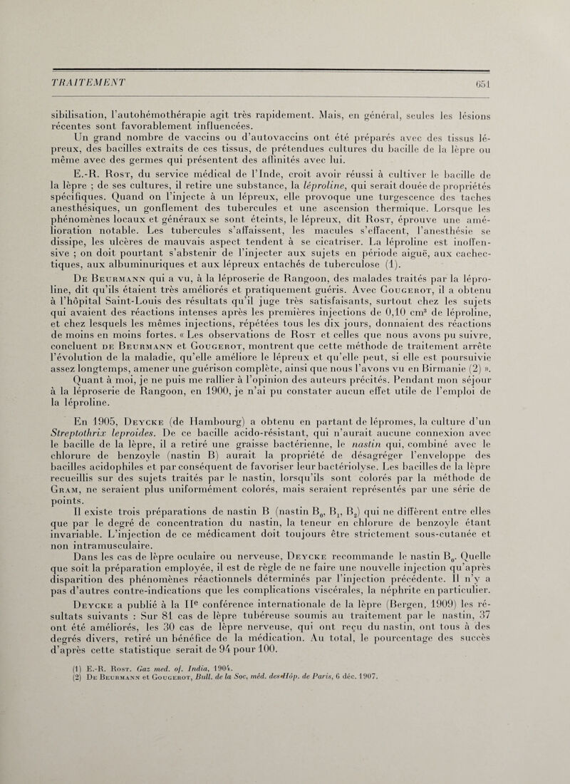 051 sibilisation, l’autohémothérapie agit très rapidement. Mais, en général, seules les lésions récentes sont favorablement influencées. Un grand nombre de vaccins ou d’autovaccins ont été préparés avec des tissus lé¬ preux, des bacilles extraits de ces tissus, de prétendues cultures du bacille de la lèpre ou même avec des germes qui présentent des affinités avec lui. E.-R. Rost, du service médical de l’Inde, croit avoir réussi à cultiver le bacille de la lèpre ; de ses cultures, il retire une substance, la léproline, qui serait douée de propriétés spécifiques. Quand on l’injecte à un lépreux, elle provoque une turgescence des taches anesthésiques, un gonflement des tubercules et une ascension thermique. Lorsque les phénomènes locaux et généraux se sont éteints, le lépreux, dit Rost, éprouve une amé¬ lioration notable. Les tubercules s’affaissent, les macules s’effacent, l’anesthésie se dissipe, les ulcères de mauvais aspect tendent à se cicatriser. La léproline est inoffen¬ sive ; on doit pourtant s’abstenir de l’injecter aux sujets en période aiguë, aux cachec¬ tiques, aux albuminuriques et aux lépreux entachés de tuberculose (1). De Beurmann qui a vu, à la léproserie de Rangoon, des malades traités par la lépro¬ line, dit qu’ils étaient très améliorés et pratiquement guéris. Avec Gougerot, il a obtenu à l’hôpital Saint-Louis des résultats qu’il juge très satisfaisants, surtout chez les sujets qui avaient des réactions intenses après les premières injections de 0,10 cm3 de léproline, et chez lesquels les mêmes injections, répétées tous les dix jours, donnaient des réactions de moins en moins fortes. « Les observations de Rost et celles que nous avons pu suivre, concluent de Beurmann et Gougerot, montrent que cette méthode de traitement arrête l’évolution de la maladie, qu’elle améliore le lépreux et qu’elle peut, si elle est poursuivie assez longtemps, amener une guérison complète, ainsi que nous l’avons vu en Birmanie (2) ». Quant à moi, je ne puis me rallier à l’opinion des auteurs précités. Pendant mon séjour à la léproserie de Rangoon, en 1900, je n’ai pu constater aucun effet utile de l’emploi de la léproline. En 1905, Deycke (de Hambourg) a obtenu en partant de lépromes, la culture d’un Streptothrix leproides. De ce bacille acido-résistant, qui n’aurait aucune connexion avec le bacille de la lèpre, il a retiré une graisse bactérienne, le nastin qui, combiné avec le chlorure de benzoyle (nastin B) aurait la propriété de désagréger l’enveloppe des bacilles acidophiles et par conséquent de favoriser leur bactériolyse. Les bacilles de la lèpre recueillis sur des sujets traités par le nastin, lorsqu’ils sont colorés par la méthode de Gram, ne seraient plus uniformément colorés, mais seraient représentés par une série de points. Il existe trois préparations de nastin B (nastin B0, Bx, B2) qui ne diffèrent entre elles que par le degré de concentration du nastin, la teneur en chlorure de benzoyle étant invariable. L’injection de ce médicament doit toujours être strictement sous-cutanée et non intramusculaire. Dans les cas de lèpre oculaire ou nerveuse, Deycke recommande le nastin B0. Quelle que soit la préparation employée, il est de règle de ne faire une nouvelle injection qu’après des phénomènes réactionnels déterminés par l’injection précédente. 11 n’y a ; contre-indications que les complications viscérales, la néphrite en particulier. Deycke a publié à la IIe conférence internationale de la lèpre (Bergen, 1909) les ré¬ sultats suivants : Sur 81 cas de lèpre tubéreuse soumis au traitement par le nastin, 37 ont été améliorés, les 30 cas de lèpre nerveuse, qui ont reçu du nastin, ont tous à des degrés divers, retiré un bénéfice de la médication. Au total, le pourcentage des succès d’après cette statistique serait de 94 pour 100. disparition pas d’autre (1) E.-R. Rost. Gaz med. of. India, 1904.