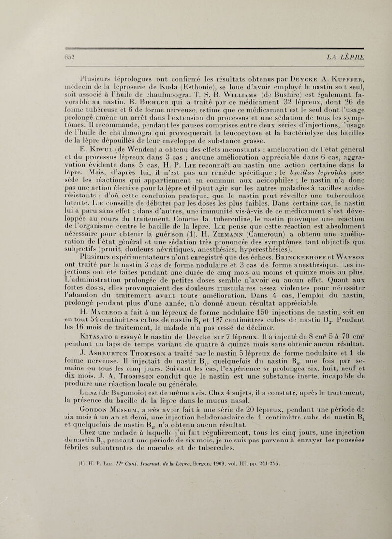 Plusieurs léprologues ont confirmé les résultats obtenus par Deycke. A. Kupffer, médecin de la léproserie de Kuda (Esthonie), se loue d'avoir employé le nastin soit seul, soit associé à l’huile de chaulmoogra. T. S. B. Williams (de Bushire) est également fa¬ vorable au nastin. R. Biehler qui a traité par ce médicament 32 lépreux, dont 26 de forme tubéreuse et 6 de forme nerveuse, estime que ce médicament est le seul dont l’usage prolongé amène un arrêt dans l’extension du processus et une sédation de tous les symp¬ tômes. Il recommande, pendant les pauses comprises entre deux séries d’injections, l’usage de l’huile de chaulmoogra qui provoquerait la leucocytose et la bactériolyse des bacilles de la lèpre dépouillés de leur enveloppe de substance grasse. E. Kiwul (de Wenden) a obtenu des effets inconstants : amélioration de l’état général et du processus lépreux dans 3 cas ; aucune amélioration appréciable dans 6 cas, aggra¬ vation évidente dans 5 cas. H. P. Lie reconnaît au nastin une action certaine dans la lèpre. Mais, d’après lui, il n’est pas un remède spécifique ; le bacillus leproïdes pos¬ sède les réactions qui appartiennent en commun aux acidophiles ; le nastin n’a donc pas une action élective pour la lèpre et il peut agir sur les autres maladies à bacilles acido¬ résistants : d’où cette conclusion pratique, que le nastin peut réveiller une tuberculose latente. Lie conseille de débuter par les doses les plus faibles. Dans certains cas, le nastin lui a paru sans effet ; dans d’autres, une immunité vis-à-vis de ce médicament s’est déve¬ loppée au cours du traitement. Comme la tuberculine, le nastin provoque une réaction de l’organisme contre le bacille de la lèpre. Lie pense que cette réaction est absolument nécessaire pour obtenir la guérison (1). H. Ziemann (Cameroun) a obtenu une amélio¬ ration de l’état général et une sédation très prononcée des symptômes tant subjectifs (prurit, douleurs névritiques, anesthésies, hyperesthésies). Plusieurs expérimentateurs n’ont enregistré que des échecs. Brinckerhoff et Wayson ont traité par le nastin 3 cas de forme nodulaire et 3 cas de forme anesthésique. Les in¬ jections ont été faites pendant une durée de cinq mois au moins et quinze mois au plus. L administration prolongée de petites doses semble n’avoir eu aucun effet. Quant aux fortes doses, elles provoquaient des douleurs musculaires assez violentes pour nécessiter l’abandon du traitement avant toute amélioration. Dans 4 cas, l’emploi du nastin, prolongé pendant plus d’une année, n’a donné aucun résultat appréciable. H. Macleod a fait à un lépreux de forme nodulaire 150 injections de nastin, soit en en tout 54 centimètres cubes de nastin Bx et 187 centimètres cubes de nastin B2. Pendant les 16 mois de traitement, le malade n’a pas cessé de décliner. Ki tasato a essayé le nastin de Deycke sur 7 lépreux. 11 a injecté de 8 cm3 5 à 70 cm3 pendant un laps de temps variant de quatre à quinze mois sans obtenir aucun résultat. J. Ashburton Thompson a traité par le nastin 5 lépreux de forme nodulaire et 1 de forme nerveuse. Il injectait du nastin Bx, quelquefois du nastin B2, une fois par se¬ maine ou tous les cinq jours. Suivant les cas, l’expérience se prolongea six, huit, neuf et dix mois. J. A. Thompson conclut que le nastin est une substance inerte, incapable de produire une réaction locale ou générale. Lenz (de Bagamoio) est de même avis. Chez 4 sujets, il a constaté, après le traitement, la présence du bacille de la lèpre dans le mucus nasal. Go rdon Messum, après avoir fait à une série de 20 lépreux, pendant une période de six mois à un an et demi, une injection hebdomadaire de 1 centimètre cube de nastin Bx et quelquefois de nastin B2, n’a obtenu aucun résultat. Chez une malade à laquelle j’ai fait régulièrement, tous les cinq jours, une injection de nastin B1? pendant une période de six mois, je ne suis pas parvenu à enrayer les poussées fébriles subintrantes de macules et de tubercules. objectifs que (1) H. P. Lie, IIe Conf. Internat, de la Lèpre, Bergen, 1909, vol. III, pp. 241-245.