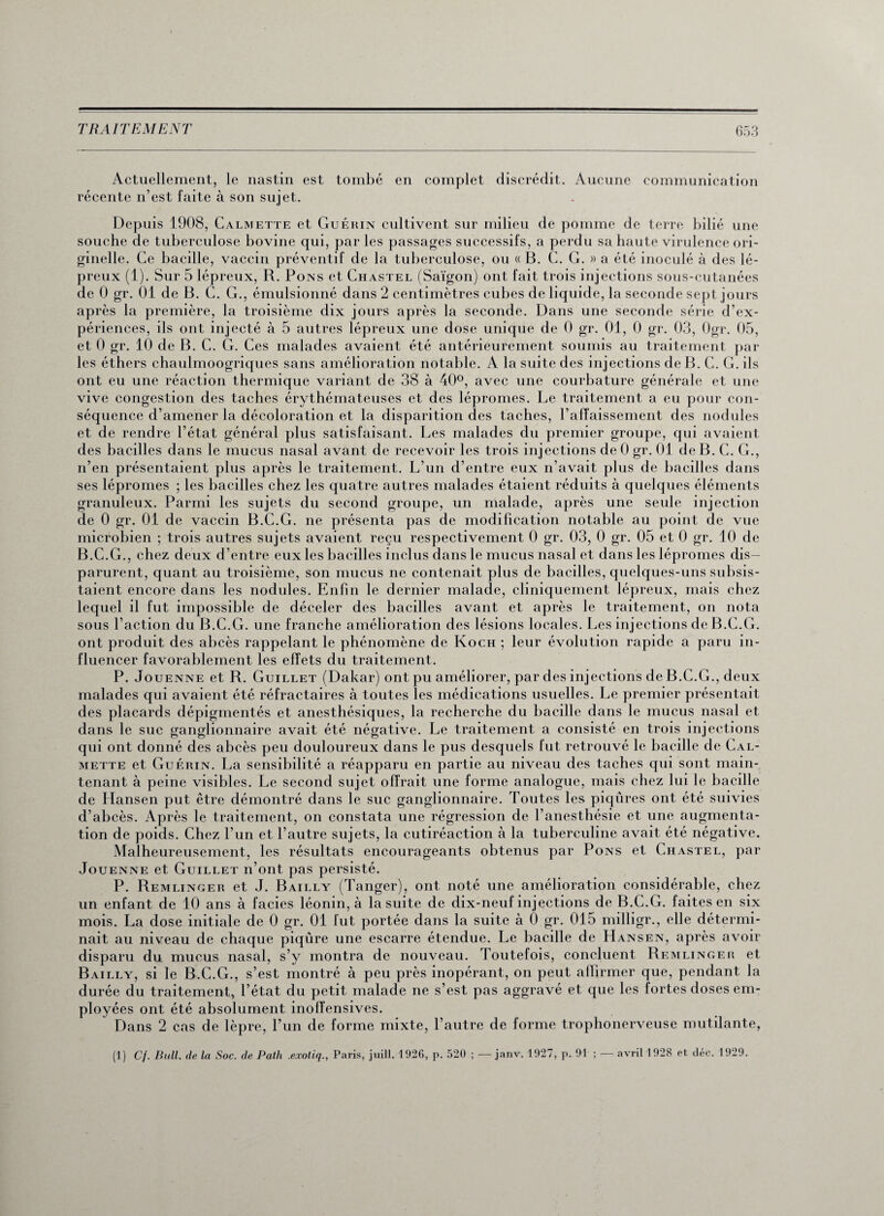 Actuellement, le nastin est tombé en complet discrédit. Aucune communication récente n’est faite à son sujet. Depuis 1908, Calmette et Guérin cultivent sur milieu de pomme de terre bilié une souche de tuberculose bovine qui, par les passages successifs, a perdu sa haute virulence ori¬ ginelle. Ce bacille, vaccin préventif de la tuberculose, ou « B. C. G. » a été inoculé à des lé¬ preux (1). Sur 5 lépreux, R. Pons et Chastel (Saigon) ont fait trois injections sous-cutanées de 0 gr. 01 de B. C. G., émulsionné dans 2 centimètres cubes de liquide, la seconde sept jours après la première, la troisième dix jours après la seconde. Dans une seconde série d’ex¬ périences, ils ont injecté à 5 autres lépreux une dose unique de 0 gr. 01, 0 gr. 03, Ogr. 05, et 0 gr. 10 de B. C. G. Ces malades avaient été antérieurement soumis au traitement par les éthers chaulmoogriques sans amélioration notable. A la suite des injections de B. C. G. ils ont eu une réaction thermique variant de 38 à 40°, avec une courbature générale et une vive congestion des taches érythémateuses et des lépromes. Le traitement a eu pour con¬ séquence d’amener la décoloration et la disparition des taches, l’affaissement des nodules et de rendre l’état général plus satisfaisant. Les malades du premier groupe, qui avaient des bacilles dans le mucus nasal avant de recevoir les trois injections de 0 gr. 01 de B. C. G., n’en présentaient plus après le traitement. L’un d’entre eux n’avait plus de bacilles dans ses lépromes ; les bacilles chez les quatre autres malades étaient réduits à quelques éléments granuleux. Parmi les sujets du second groupe, un malade, après une seule injection de 0 gr. 01 de vaccin B.C.G. ne présenta pas de modification notable au point de vue microbien ; trois autres sujets avaient reçu respectivement 0 gr. 03, 0 gr. 05 et 0 gr. 10 de B.C.G., chez deux d’entre eux les bacilles inclus dans le mucus nasal et dans les lépromes dis¬ parurent, quant au troisième, son mucus ne contenait plus de bacilles, quelques-uns subsis¬ taient encore dans les nodules. Enfin le dernier malade, cliniquement lépreux, mais chez lequel il fut impossible de déceler des bacilles avant et après le traitement, on nota sous l’action du B.C.G. une franche amélioration des lésions locales. Les injections de B.C.G. ont produit des abcès rappelant le phénomène de Koch ; leur évolution rapide a paru in¬ fluencer favorablement les effets du traitement. P. Jouenne et R. Guillet (Dakar) ont pu améliorer, par des injections de B.C.G., deux malades qui avaient été réfractaires à toutes les médications usuelles. Le premier présentait des placards dépigmentés et anesthésiques, la recherche du bacille dans le mucus nasal et dans le suc ganglionnaire avait été négative. Le traitement a consisté en trois injections qui ont donné des abcès peu douloureux dans le pus desquels fut retrouvé le bacille de Cal¬ mette et Guérin. La sensibilité a réapparu en partie au niveau des taches qui sont main¬ tenant à peine visibles. Le second sujet offrait une forme analogue, mais chez lui le bacille de Hansen put être démontré dans le suc ganglionnaire. Toutes les piqûres ont été suivies d’abcès. Après le traitement, on constata une régression de l’anesthésie et une augmenta¬ tion de poids. Chez l’un et l’autre sujets, la cutiréaction à la tuberculine avait été négative. Malheureusement, les résultats encourageants obtenus par Pons et Chastel, par Jouenne et Guillet n’ont pas persisté. P. Remlinger et J. Bailly (Tanger), ont noté une amélioration considérable, chez un enfant de 10 ans à faciès léonin, à la suite de dix-neuf injections de B.C.G. faites en six mois. La dose initiale de 0 gr. 01 fut portée dans la suite à 0 gr. 015 milligr., elle détermi¬ nait au niveau de chaque piqûre une escarre étendue. Le bacille de LIansen, après avoir disparu du mucus nasal, s’y montra de nouveau. 1 outefois, concluent Remlinger et Bailly, si le B.C.G., s’est montré à peu près inopérant, on peut affirmer que, pendant la durée du traitement, l’état du petit malade ne s’est pas aggravé et que les fortes doses em¬ ployées ont été absolument inoffensives. Dans 2 cas de lèpre, l’un de forme mixte, l’autre de forme trophonerveuse mutilante, (1) Cf. Bull, de la Soc. de Path .exotiq., Paris, juill. 1926, p. 520 ; — janv. 1927, p. 91 ; — avril 1928 et déc. 1929.