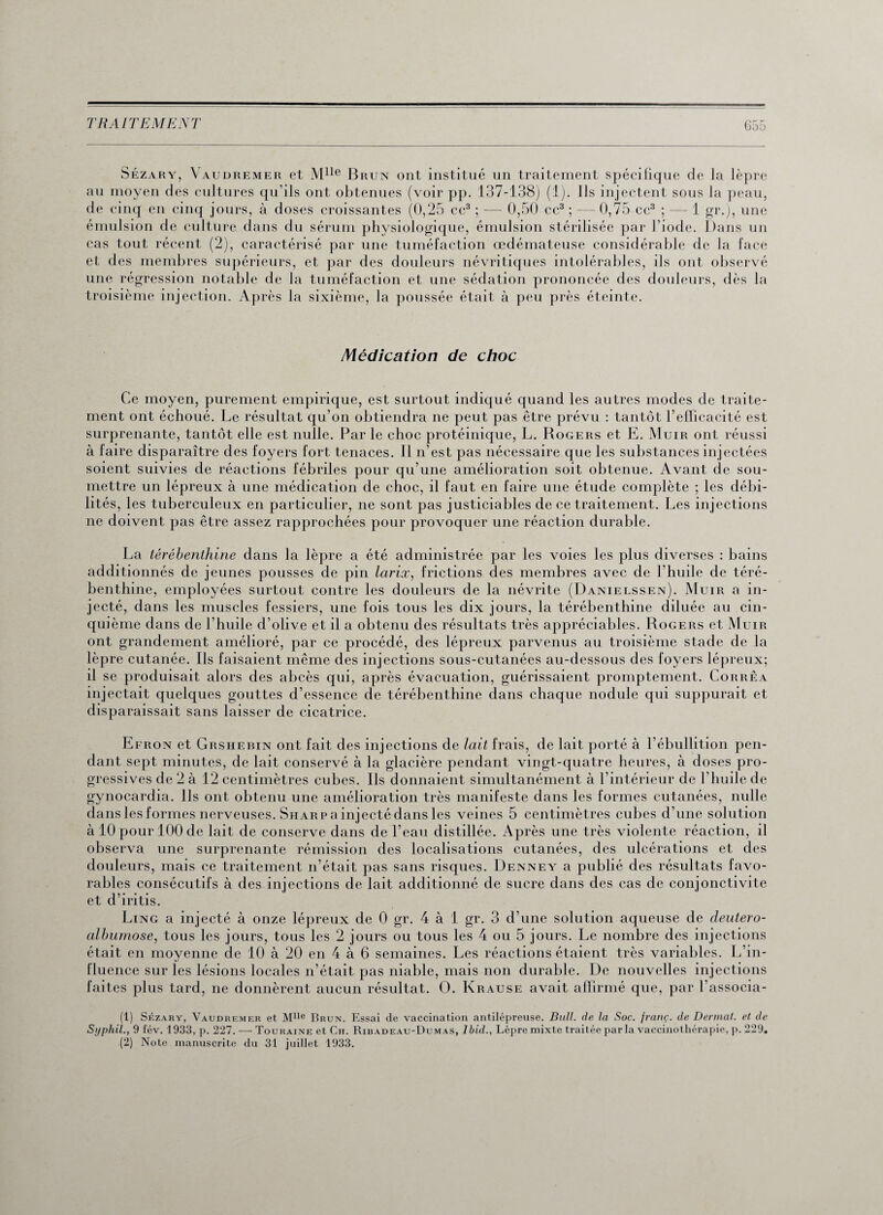 Sézary, \ audremer et Mlle Brun ont institué un traitement spécifique de la lèpre au moyen des cultures qu'ils ont obtenues (voir pp. 137-138) (1). Ils injectent sous la peau, de cinq en cinq jours, à doses croissantes (0,25 ce3 ; — 0,50 ce3 ; — 0,75 ce3 ; — 1 gi\), une émulsion de culture dans du sérum physiologique, émulsion stérilisée par l'iode. Dans un cas tout récent (2), caractérisé par une tuméfaction œdémateuse considérable de la face et des membres supérieurs, et par des douleurs névritiques intolérables, ils ont observé une régression notable de la tuméfaction et une sédation prononcée des douleurs, dès la troisième injection. Après la sixième, la poussée était à peu près éteinte. Médication de choc Ce moyen, purement empirique, est surtout indiqué quand les autres modes de traite¬ ment ont échoué. Le résultat qu’on obtiendra ne peut pas être prévu : tantôt l’efficacité est surprenante, tantôt elle est nulle. Par le choc protéinique, L. Rogers et E. Muir ont réussi à faire disparaître des foyers fort tenaces. Il n’est pas nécessaire que les substances injectées soient suivies de réactions fébriles pour qu’une amélioration soit obtenue. Avant de sou¬ mettre un lépreux à une médication de choc, il faut en faire une étude complète ; les débi¬ lités, les tuberculeux en particulier, ne sont pas justiciables de ce traitement. Les injections ne doivent pas être assez rapprochées pour provoquer une réaction durable. La térébenthine dans la lèpre a été administrée par les voies les plus diverses : bains additionnés de jeunes pousses de pin larix, frictions des membres avec de l’huile de téré¬ benthine, employées surtout contre les douleurs de la névrite (Danielssen). Muir a in¬ jecté, dans les muscles fessiers, une fois tous les dix jours, la térébenthine diluée au cin¬ quième dans de l’huile d’olive et il a obtenu des résultats très appréciables. Rogers et Muir ont grandement amélioré, par ce procédé, des lépreux parvenus au troisième stade de la lèpre cutanée. Ils faisaient même des injections sous-cutanées au-dessous des foyers lépreux; il se produisait alors des abcès qui, après évacuation, guérissaient promptement. Corrêa injectait quelques gouttes d’essence de térébenthine dans chaque nodule qui suppurait et disparaissait sans laisser de cicatrice. Efron et Grshebin ont fait des injections de lait frais, de lait porté à l’ébullition pen¬ dant sept minutes, de lait conservé à la glacière pendant vingt-quatre heures, à doses pro¬ gressives de 2 à 12 centimètres cubes. Ils donnaient simultanément à l’intérieur de l’huile de gynocardia. Ils ont obtenu une amélioration très manifeste dans les formes cutanées, nulle dans les formes nerveuses. Sharp a injecté dans les veines 5 centimètres cubes d’une solution à 10 pour 100 de lait de conserve dans de l’eau distillée. Après une très violente réaction, il observa une surprenante rémission des localisations cutanées, des ulcérations et des douleurs, mais ce traitement n’était pas sans risques. Denney a publié des résultats favo¬ rables consécutifs à des injections de lait additionné de sucre dans des cas de conjonctivite et d’iritis. Ling a injecté à onze lépreux de 0 gr. 4 à 1 gr. 3 d'une solution aqueuse de deutero- albumose, tous les jours, tous les 2 jours ou tous les 4 ou 5 jours. Le nombre des injections était en moyenne de 10 à 20 en 4 à 6 semaines. Les réactions étaient très variables. L’in¬ fluence sur les lésions locales n’était pas niable, mais non durable. De nouvelles injections faites plus tard, ne donnèrent aucun résultat. O. Krause avait affirmé que, par l’associa- (1) Sézary, Vaudremer et Mlle Brun. Essai de vaccination antilépreuse. Bull, de la Soc. franç. (le Dermat. et de Syphil., 9 fév. 1933, p. 227. — Touraine et Ch. Ribadeau-Dumas, Ibid., Lèpre mixte traitée parla vaccinothérapie, p. 229. (2) Note manuscrite du 31 juillet 1933.