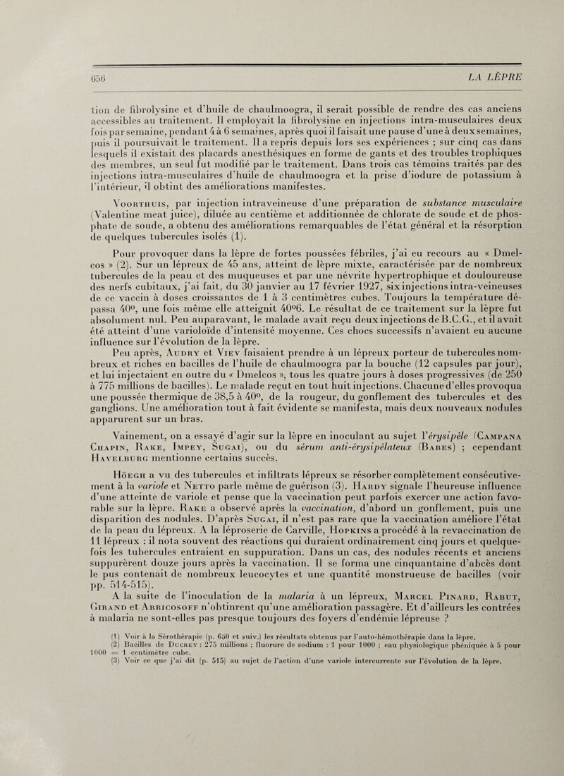 tion de fibrolysine et d’huile de chaulmoogra, il serait possible de rendre des cas anciens accessibles au traitement. Il employait la fibrolysine en injections intra-musculaires deux fois par semaine, pendant 4 à 6 semaines, après quoi il faisait une pause d’une à deux semaines, puis il poursuivait le traitement. Il a repris depuis lors ses expériences ; sur cinq cas dans lesquels il existait des placards anesthésiques en forme de gants et des troubles trophiques des membres, un seul fut modifié par le traitement. Dans trois cas témoins traités par des injections intra-musculaires d’huile de chaulmoogra et la prise d’iodure de potassium à l’intérieur, il obtint des améliorations manifestes. Voorthuis, par injection intraveineuse d’une préparation de substance musculaire (Valentine méat juice), diluée au centième et additionnée de chlorate de soude et de phos¬ phate de soude, a obtenu des améliorations remarquables de l’état général et la résorption de quelques tubercules isolés (1). Pour provoquer dans la lèpre de fortes poussées fébriles, j’ai eu recours au « Dmel- cos » (2). Sur un lépreux de 45 ans, atteint de lèpre mixte, caractérisée par de nombreux tubercules de la peau et des muqueuses et par une névrite hypertrophique et douloureuse des nerfs cubitaux, j’ai fait, du 30 janvier au 17 février 1927, six injections intra-veineuses de ce vaccin à doses croissantes de 1 à 3 centimètres cubes. Toujours la température dé¬ passa 40°, une fois même elle atteignit 40°6. Le résultat de ce traitement sur la lèpre fut absolument nul. Peu auparavant, le malade avait reçu deux injections de B.C.G., et il avait été atteint d’une varioloïde d’intensité moyenne. Ces chocs successifs n’avaient eu aucune influence sur l’évolution de la lèpre. Peu après, Audry et Viev faisaient prendre à un lépreux porteur de tubercules nom¬ breux et riches en bacilles de l’huile de chaulmoogra par la bouche (12 capsules par jour), et lui injectaient en outre du « Dmelcos », tous les quatre jours à doses progressives (de 250 à 775 millions de bacilles). Le malade reçut en tout huit injections. Chacune d’elles provoqua une poussée thermique de 38,5 à 40°, de la rougeur, du gonflement des tubercules et des ganglions. Une amélioration tout à fait évidente se manifesta, mais deux nouveaux nodules apparurent sur un bras. Vainement, on a essayé d’agir sur la lèpre en inoculant au sujet Y érysipèle iUampana Chapin, Rare, Impey, Sugai), ou du sérum anti-érysipélateux (Babes) ; cependant Havelburg mentionne certains succès. Hôegh a vu des tubercules et infiltrats lépreux se résorber complètement consécutive¬ ment à la variole et Netto parle même de guérison (3). Hardy signale l’heureuse influence d’une atteinte de variole et pense que la vaccination peut parfois exercer une action favo¬ rable sur la lèpre. Rare a observé après la vaccination, d’abord un gonflement, puis une disparition des nodules. D’après Sugai, il n’est pas rare que la vaccination améliore l’état de la peau du lépreux. A la léproserie de Carville, Hopxins a procédé à la revaccination de 11 lépreux : il nota souvent des réactions qui duraient ordinairement cinq jours et quelque¬ fois les tubercules entraient en suppuration. Dans un cas, des nodules récents et anciens suppurèrent douze jours après la vaccination. Il se forma une cinquantaine d’abcès dont le pus contenait de nombreux leucocytes et une quantité monstrueuse de bacilles (voir pp. 514-515). A la suite de l’inoculation de la malaria à un lépreux, Marcel Pinard, Rabut, Girand et Abricosoff n’obtinrent qu’une amélioration passagère. Et d’ailleurs les contrées à malaria ne sont-elles pas presque toujours des foyers d’endémie lépreuse ? (1) Voir à la Sérothérapie (p. €50 et suiv.) les résultats obtenus par l’auto-hémothérapie dans la lèpre. (2) Bacilles de Ducrey : 275 millions ; fluorure de sodium : 1 pour 1000 ; eau physiologique phéniquée à 5 pour 1000 = 1 centimètre cube. (3) Voir ce que j’ai dit (p. 515) au sujet de l’action d’une variole intercurrente sur l’évolution de la lèpre.