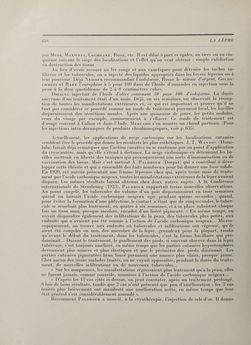 par Muir, Maxwell, Cochrane, Rose, etc. Il est dilué à parties égales, au tiers ou au cin¬ quième suivant le siège des localisations et l’effet qu'on veut obtenir : simple exfoliation ou destruction des tissus. Au lieu d’avoir recours au fer rouge et aux caustiques pour détruire les taches in¬ filtrées et les tubercules, on a injecté des liquides appropriés dans les foyers lépreux ou à leur pourtour. Déjà Neisser recommandait Viodoforme, Risso le nitrate d'argent, Golds- chmidt et Rare Yeurophène à 5 pour 100 dans de l’huile d’amandes en injection sous la peau à la dose quotidienne de 2 à 8 centimètres cubes. Diesing injectait de Yhuile d'olive contenant 30 pour 100 d'iodoforme. La durée moyenne d’un traitement était d’un mois. Déjà, en six semaines, on observait la résorp¬ tion de toutes les manifestations extérieures et, ce qui est important et prouve qu il ne faut pas considérer ce procédé comme un mode de traitement purement local, les bacilles disparaissaient des sécrétions nasales. Après une quinzaine de jours, les petits nodules, ceux du visage par exemple, commençaient à s’effacer. Ce mode de traitement est d’usage courant à Culion et dans l’Inde. Mercado s’en montre un chaud partisan. (Pour les injections intra-dermiques de produits chaulmoogriques, voir p.635). Actuellement, les applications de neige carbonique sur les localisations cutanées semblent être le procédé qui donne les résultats les plus esthétiques. J. T. Waysov (Hono- lulu) faisait, déjà remarquer que l’action curative ne se cantonne pas au point d’application du cryocautère, mais qu’elle s’étend à distance. La neige carbonique en détruisant les ba¬ cilles mettrait en liberté des toxiques qui provoqueraient une sorte d’immunisation ou de vaccination des tissus. Mais c’est surtout A. Paldrock (Dorpat) qui a contribué à déve¬ lopper cette théorie et qui a rassemblé des faits nombreux pour lui donner une base solide. En 1920, cet auteur présentait une femme lépreuse chez qui, après treize mois de traite- menl par l’acide carbonique neigeux, toutes les manifestations extérieures de la lèpre avaient disparu. Les mêmes résultats furent obtenus chez deux autres sujets. A la Conférence internationale de Strasbourg (1923), Paldrock rapportait treize nouvelles observations. Au point congelé, les tubercules du volume d’un pois disparaissaient en trois semaines quand on laissait l’acide carbonique neigeux agir pendant quinze secondes ; quand, pour éviter la formation d’une phlyctène, le contact n’était que de cinq secondes, le tuber¬ cule se résorbait plus lentement, en quatre à six semaines, et à sa place subsistait chaque fois un tissu mou, presque incolore, encadré d’un liséré pigmenté. « En même temps, on voyait disparaître également des infiltrations de la peau, des tubercules plus petits, aux endroits qui n’avaient pas été soumis à l’action de l’acide carbonique neigeux... Micros¬ copiquement, on trouve aux endroits où tubercules et infiltrations ont régressé, qu’ils aient été congelés ou non, des microbes de la lèpre, granuleux pour la plupart, tandis qu’avant le début du traitement, dans les tubercules, c’est la forme bacillaire qui pré¬ dominait... Durant le traitement, le gonflement des pieds, si souvent observé dans la lèpre tubéreuse, s’est toujours amélioré, en même temps que les parties cutanées hypertrophiées devenaient plus minces et plus élastiques et que le périmètre des pieds diminuait. Les parties cutanées pigmentées brun foncé prenaient une nuance plus claire, presque jaune. Chez aucun des treize malades traités, on ne voyait apparaître, pendant la durée du traite¬ ment, de nouvelles infiltrations ou de nouveaux tubercules... « Sur les muqueuses, les manifestations régressaient plus lentement qu’à la peau, elles ne furent jamais, comme contrôle, soumises à l’action de l’acide carbonique neigeux... « D’après les 13 cas cités ci-dessus, on peut constater, après un traitement prolongé, 8 fois de bons résultats, tandis que 2 cas n’ont présenté que peu d’amélioration ; les 3 cas traités plus brièvement ont manifesté une amélioration nette, en même temps que leur état général s’est considérablement amendé ». Récemment Paldrock a associé, à la cryothérapie, l’injection de sels d’or. Il donne