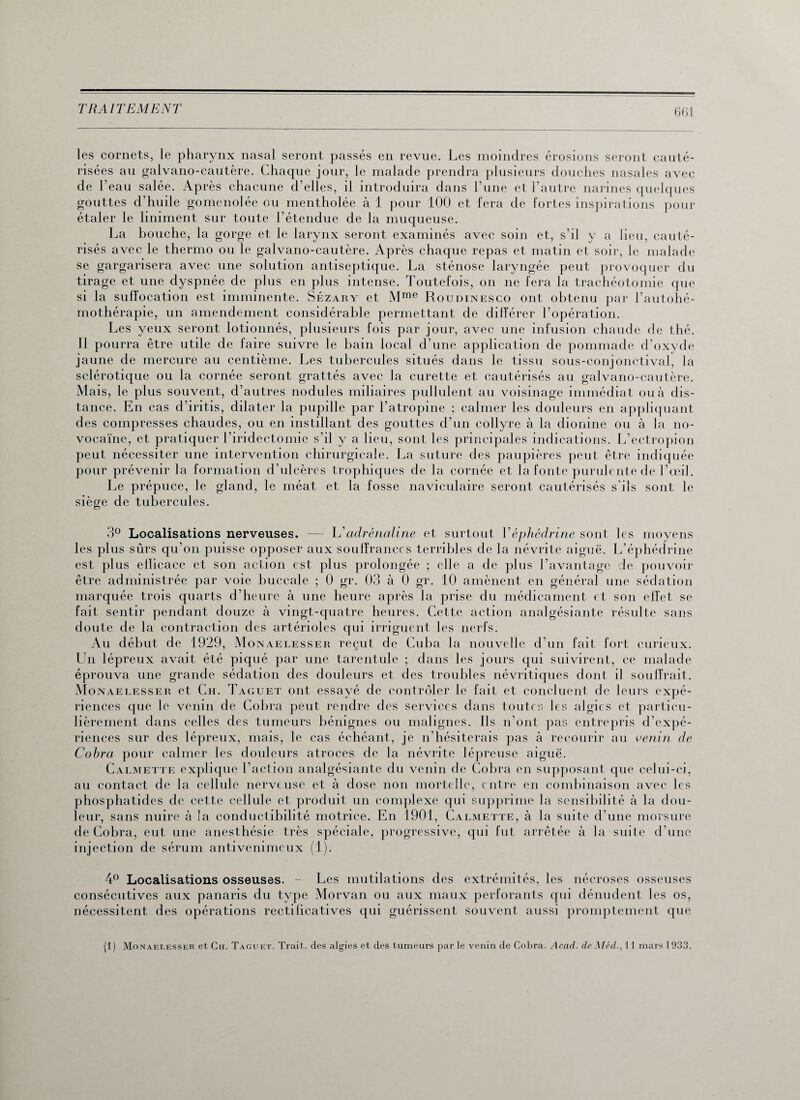 66 L les cornets, le pharynx nasal seront passés en revue. Les moindres érosions seront cauté¬ risées au galvano-cautère. Chaque jour, le malade prendra plusieurs douches nasales avec de l’eau salée. Après chacune d’elles, il introduira dans l’une et l’autre narines quelques gouttes d’huile gomenolée ou mentholée à 1 pour 100 et fera de fortes inspirations pour étaler le Uniment sur toute l’étendue de la muqueuse. La bouche, la gorge et le larynx seront examinés avec soin et, s’il y a lieu, cauté¬ risés avec le thermo ou le galvano-cautère. Après chaque repas et matin et soir, le malade se gargarisera avec une solution antiseptique. La sténose laryngée peut provoquer du tirage et une dyspnée de plus en plus intense. Toutefois, on ne fera la trachéotomie que si la suffocation est imminente. Sézary et Mme Roudinesco ont obtenu par l’autohé¬ mothérapie, un amendement considérable permettant de différer l’opération. Les yeux seront lotionnés, plusieurs fois par jour, avec une infusion chaude de thé. Il pourra être utile de faire suivre le bain local d’une application de pommade d’oxyde jaune de mercure au centième. Les tubercules situés dans le tissu sous-conjonctival, la sclérotique ou la cornée seront grattés avec la curette et cautérisés au galvano-cautère. Mais, le plus souvent, d’autres nodules miliaires pullulent au voisinage immédiat ou à dis¬ tance. En cas d’iritis, dilater la pupille par l’atropine ; calmer les douleurs en appliquant des compresses chaudes, ou en instillant des gouttes d’un collyre à la dionine ou à la no- vocaïne, et pratiquer l’iridectomie s’il y a lieu, sont les principales indications. L’ectropion peut nécessiter une intervention chirurgicale. La suture des paupières peut être indiquée pour prévenir la formation d’ulcères trophiques de la cornée et la fonte purulente de l’œil. Le prépuce, le gland, le méat et la fosse naviculaire seront cautérisés s'ils sont le siège de tubercules. 3° Localisations nerveuses. — L’adrénaline et surtout Véphédrine sont les moyens les plus sûrs qu’on puisse opposer aux souffrances terribles de la névrite aiguë. L’éphédrine est plus efficace et son action est plus prolongée ; elle a de plus l’avantage de pouvoir être administrée par voie buccale ; 0 gr. 03 à 0 gr. 10 amènent en général une sédation marquée trois quarts d’heure à une heure après la prise du médicament et son effet se fait sentir pendant douze à vingt-quatre heures. Cette action analgésiante résulte sans doute de la contraction des artérioles qui irriguent les nerfs. Au début de 1929, Monaelesser reçut de Cuba la nouvelle d’un fait fort curieux. Un lépreux avait été piqué par une tarentule ; dans les jours qui suivirent, ce malade éprouva une grande sédation des douleurs et des troubles névritiques dont il souffrait. Monaelesser et Ch. Taguet ont essayé de contrôler le fait et concluent de leurs expé¬ riences que le venin de Cobra peut rendre des services dans toutes les algies et particu¬ lièrement dans celles des tumeurs bénignes ou malignes. Ils n’ont pas entrepris d’expé¬ riences sur des lépreux, mais, le cas échéant, je n’hésiterais pas à recourir au venin de Cobra pour calmer les douleurs atroces de la névrite lépreuse aiguë. Calmette explique l’action analgésiante du venin de Cobra en supposant que celui-ci, au contact de la cellule nerveuse et à dose non mortelle, entre en combinaison avec les phosphatides de cette cellule et produit un complexe qui supprime la sensibilité à la dou¬ leur, sans nuire à la conductibilité motrice. En 1901, Calmette, à la suite d’une morsure de Cobra, eut une anesthésie très spéciale, progressive, qui fut arrêtée à la suite d’une injection de sérum antivenimeux (1). 4° Localisations osseuses. - Les mutilations des extrémités, les nécroses osseuses consécutives aux panaris du type Morvan ou aux maux perforants qui dénudent les os, nécessitent des opérations rectificatives qui guérissent souvent aussi promptement que