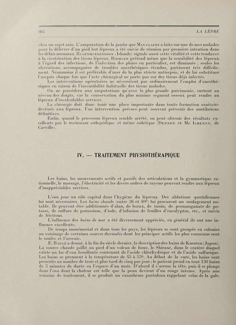 chez un sujet sain. L’amputation de la jambe que Mau claire a faite sur une de mes malades pour la délivrer d’un pied bot lépreux a été suivie de réunion par première intention dans les délais normaux. Bjarnhjedinsson (Islande) signale aussi cette vitalité et cette tendance à la cicatrisation des tissus lépreux. Biehler prétend même que la sensibilité des lépreux à l'égard des infections, de l’infection des plaies en particulier, est diminuée ; seules les ulcérations, accompagnées de troubles anesthésiques étendus, guérissent très difficile¬ ment. Néanmoins il est préférable d’user de la plus stricte antisepsie, et de lui substituer l’asepsie chaque fois que l’acte chirurgical ne porte pas sur des tissus déjà infectés. Les interventions opératoires ne nécessitent pas ordinairement l’emploi d’anesthé¬ siques en raison de l’insensibilité habituelle des tissus malades. O11 ne procédera aux amputations qu’avec la plus grande parcimonie, surtout au niveau des doigts, car la conservation du plus minime segment osseux peut rendre au lépreux d’incalculables services. La chirurgie doit donc tenir une place importante dans toute formation sanitaire destinée aux lépreux. Une intervention précoce peut souvent prévenir des mutilations définitives. Enfin, quand le processus lépreux semble arrêté, on peut obtenir des résultats ex¬ cellents par le traitement orthopédique et même esthétique (Denney et Mc Ilhenny, de Carville). IV. — TRAITEMENT PHYSIOTHÉRAPIQUE Les bains, les mouvements actifs et passifs des articulations et la gymnastique ra¬ tionnelle, le massage, l'électricité et les divers ordres de rayons peuvent rendre aux lépreux d’inappréciables services. L eau joue un rôle capital dans l’hygiène du lépreux. Des ablutions quotidiennes lui sont nécessaires. Les bains chauds (entre 36 et 40°) lui procurent un soulagement no¬ table. Ils peuvent être additionnés d’alun, de borax, de tanin, de permanganate de po¬ tasse, de sulfure de potassium, d’iode, d’infusion de feuilles d’eucalyptus, etc., et suivis de frictions. L’influence des bains de mer a été diversement appréciée, en général ils ont une in¬ fluence excellente. De temps immémorial et dans tous les pays, les lépreux se sont groupés en colonies au voisinage de certaines sources thermales dont les principes actifs les plus communs sont le soufre et l’arsenic. E. Baelz a donné, à la fin du siècle dernier, la description des bains de Kusatsu (Japon). La source chaude jaillit au pied d’un volcan de boue, le Shirane, dans le cratère duquel existe un lac d’eau bouillante contenant de l’acide chlorhydrique et de l’acide sulfurique. Les bains se prennent à la température de 45 à 53°. Au début de la cure, les bains sont prescrits au nombre de trois et plus tard de cinq par jour ; le patient prend en tout 130 bains de 3 minutes de durée en l’espace d’un mois. D’abord il s’arrose la tête, puis il se plonge dans l’eau dont la chaleur est telle que la peau devient d’un rouge intense. Après une semaine de traitement, il se produit un exanthème pustuleux rappelant celui de la gale.