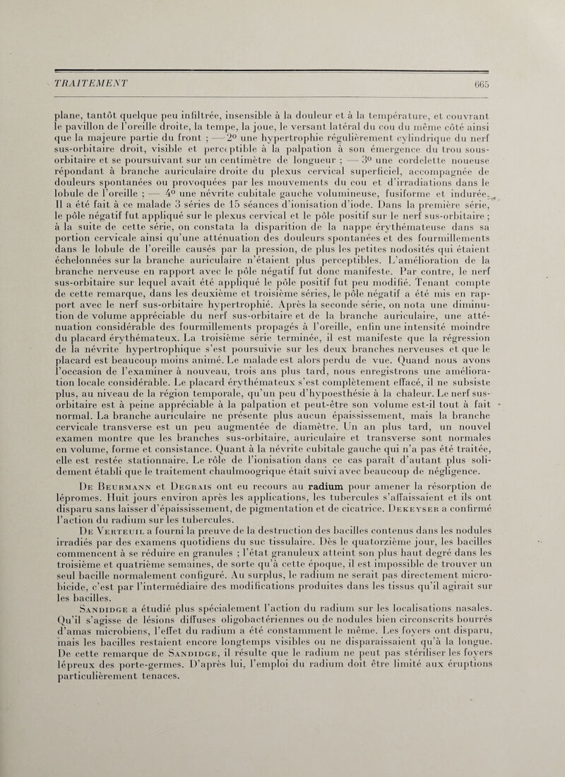 plane, tantôt quelque peu infiltrée, insensible à la douleur et à la température, et couvrant le pavillon de l’oreille droite, la tempe, la joue, le versant latéral du cou du même côté ainsi que la majeure partie du front ; —-2° une hypertrophie régulièrement cylindrique du nerf sus-orbitaire droit, visible et perceptible à la palpation à son émergence du trou sous- orbitaire et se poursuivant sur un centimètre de longueur ; — 3° une cordelette noueuse répondant à branche auriculaire droite du plexus cervical superficiel, accompagnée de douleurs spontanées ou provoquées par les mouvements du cou et d’irradiations dans le lobule de l’oreille ; — 4° une névrite cubitale gauche volumineuse, fusiforme et indurée.^ Il a été fait à ce malade 3 séries de 15 séances d’ionisation d’iode. Dans la première série, le pôle négatif fut appliqué sur le plexus cervical et le pôle positif sur le nerf sus-orbitaire ; à la suite de cette série, on constata la disparition de la nappe érythémateuse dans sa portion cervicale ainsi qu’une atténuation des douleurs spontanées et des fourmillements dans le lobule de l’oreille causés par la pression, de plus les petites nodosités qui étaient échelonnées sur la branche auriculaire n’étaient plus perceptibles. L’amélioration de la branche nerveuse en rapport avec le pôle négatif fut donc manifeste. Par contre, le nerf sus-orbitaire sur lequel avait été appliqué le pôle positif fut peu modifié. Tenant compte de cette remarque, dans les deuxième et troisième séries, le pôle négatif a été mis en rap¬ port avec le nerf sus-orbitaire hypertrophié. Après la seconde série, on nota une diminu¬ tion de volume appréciable du nerf sus-orbitaire et de la branche auriculaire, une atté¬ nuation considérable des fourmillements propagés à l’oreille, enlin une intensité moindre du placard érythémateux. La troisième série terminée, il est manifeste que la régression de la névrite hypertrophique s’est poursuivie sur les deux branches nerveuses et que le placard est beaucoup moins animé. Le malade est alors perdu de vue. Quand nous avons l’occasion de l’examiner à nouveau, trois ans plus tard, nous enregistrons une améliora¬ tion locale considérable. Le placard érythémateux s’est complètement effacé, il ne subsiste plus, au niveau de la région temporale, qu’un peu d’hypoesthésie à la chaleur. Le nerf sus- orbitaire est à peine appréciable à la palpation et peut-être son volume est-il tout à fait normal. La branche auriculaire ne présente plus aucun épaississement, mais la branche cervicale transverse est un peu augmentée de diamètre. Un an plus tard, un nouvel examen montre que les branches sus-orbitaire, auriculaire et transverse sont normales en volume, forme et consistance. Quant à la névrite cubitale gauche qui n’a pas été traitée, elle est restée stationnaire. Le rôle de l’ionisation dans ce cas paraît d’autant plus soli¬ dement établi que le traitement chaulmoogrique était suivi avec beaucoup de négligence. 1)e Beurmann et Degrais ont eu recours au radium pour amener la résorption de lépromes. Huit jours environ après les applications, les tubercules s’affaissaient et ils ont disparu sans laisser d’épaississement, de pigmentation et de cicatrice. Dekeyser a confirmé l’action du radium sur les tubercules. De Verteuil a fourni la preuve de la destruction des bacilles contenus dans les nodules irradiés par des examens quotidiens du suc tissulaire. Dès le quatorzième jour, les bacilles commencent à se réduire en granules ; l’état granuleux atteint son plus haut degré dans les troisième et quatrième semaines, de sorte qu’à cette époque, il est impossible de trouver un seul bacille normalement configuré. Au surplus, le radium ne serait pas directement micro- bicide, c’est par l’intermédiaire des modifications produites dans les tissus qu’il agirait sur les bacilles. Sandidge a étudié plus spécialement l’action du radium sur les localisations nasales. Qu’il s’agisse de lésions diffuses oligobactériennes ou de nodules bien circonscrits bourrés d’amas microbiens, l’effet du radium a été constamment le même. Les foyers ont disparu, mais les bacilles restaient encore longtemps visibles ou ne disparaissaient qu’à la longue. De cette remarque de Sandidge, il résulte que le radium ne peut pas stériliser les foyers lépreux des porte-germes. D’après lui, l’emploi du radium doit être limité aux éruptions particulièrement tenaces.