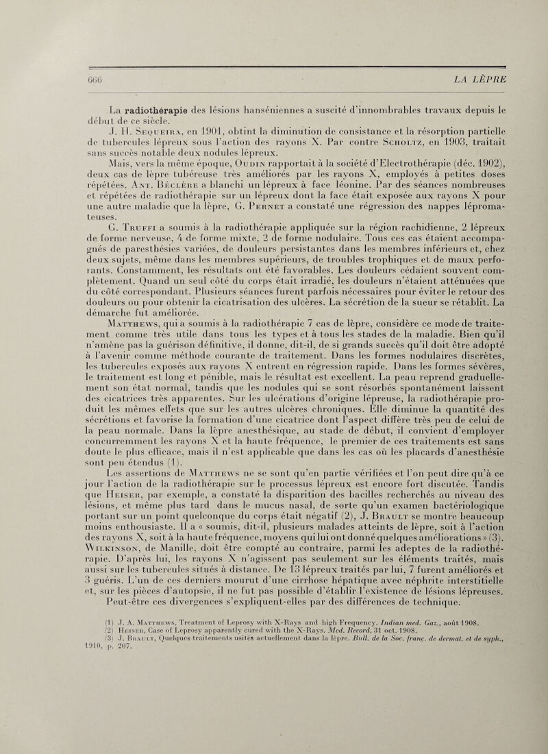 La radiothérapie des lésions hanséniennes a suscité d’innombrables travaux depuis le début de ce siècle. J. H. Sequeira, en 1901, obtint la diminution de consistance et la résorption partielle de tubercules lépreux sous l’action des rayons X. Par contre Scholtz, en 1903, traitait sans succès notable deux nodules lépreux. Mais, vers la même époque, Oudin rapportait à la société d’Electrothérapie (déc. 1902), deux cas de lèpre tubéreuse très améliorés par les rayons X, employés à petites doses répétées. Ant. Béclère a blanchi un lépreux à face léonine. Par des séances nombreuses et répétées de radiothérapie sur un lépreux dont la face était exposée aux rayons X pour une autre maladie que la lèpre, G. Pernet a constaté une régression des nappes léproma- teuses. G. Truffi a soumis à la radiothérapie appliquée sur la région rachidienne, 2 lépreux de forme nerveuse, 4 de forme mixte, 2 de forme nodulaire. Tous ces cas étaient accompa¬ gnés de paresthésies variées, de douleurs persistantes dans les membres inférieurs et, chez deux sujets, même dans les membres supérieurs, de troubles trophiques el de maux perfo¬ rants. Constamment, les résultats ont été favorables. Les douleurs cédaient souvent com¬ plètement. Quand un seul côté du corps était irradié, les douleurs n’étaient atténuées que du côté correspondant. Plusieurs séances furent parfois nécessaires pour éviter le retour des douleurs ou pour obtenir la cicatrisation des ulcères. La sécrétion de la sueur se rétablit. La démarche fut améliorée. Matthews, quia soumis à la radiothérapie 7 cas de lèpre, considère ce mode de traite¬ ment comme très utile dans tous les types et à tous les stades de la maladie. Bien qu’il n’amène pas la guérison définitive, il donne, dit-il, de si grands succès qu’il doit être adopté à l’avenir comme méthode courante de traitement. Dans les formes nodulaires discrètes, les tubercules exposés aux rayons X entrent en régression rapide. Dans les formes sévères, le traitement est long et pénible, mais le résultat est excellent. La peau reprend graduelle¬ ment son état normal, tandis que les nodules qui se sont résorbés spontanément laissent des cicatrices très apparentes. Sur les ulcérations d’origine lépreuse, la radiothérapie pro¬ duit les mêmes effets que sur les autres ulcères chroniques. Elle diminue la quantité des sécrétions et favorise la formation d’une cicatrice dont l’aspect dilfère très peu de celui de la peau normale. Dans la lèpre anesthésique, au stade de début, il convient d’employer concurremment les rayons X et la haute fréquence, le premier de ces traitements est sans doute le plus ellicace, mais il n’est applicable que dans les cas où les placards d’anesthésie sont peu étendus (1). Les assertions de Matthews ne se sont qu’en partie vérifiées et l’on peut dire qu’à ce jour l’action de la radiothérapie sur le processus lépreux est encore fort discutée. Tandis que Heiser, par exemple, a constaté la disparition des bacilles recherchés au niveau des lésions, et même plus tard dans le mucus nasal, de sorte qu’un examen bactériologique portant sur un point quelconque du corps était négatif (2), J. Brault se montre beaucoup moins enthousiaste. Il a « soumis, dit-il, plusieurs malades atteints de lèpre, soit à l’action des rayons X, soit à la haute fréquence, moyens qui lui ont donné quelques améliorations » (3). Wilkinson, de Manille, doit être compté an contraire, parmi les adeptes de la radiothé¬ rapie. D’après lui, les rayons X n’agissent pas seulement sur les éléments traités, mais aussi sur les tubercules situés à distance. De 13 lépreux traités par lui, 7 furent améliorés et 3 guéris. L’un de ces derniers mourut d’une cirrhose hépatique avec néphrite interstitielle et, sur les pièces d’autopsie, il ne fut pas possible d’établir l’existence de lésions lépreuses. Peut-être ces divergences s’expliquent-elles par des différences de technique. (1) J. A. Matthews, Treatment of Leprosy with X-Rays and high Frequency. Indian med. Gaz., août 1908. (2) Hetser, Case of Leprosy apparently cured with the X-Rays. Med. Record, 31 oct. 1908. f3) J. Brault, Quelques traitements usités actuellement dans la lèpre. Bull, de la Soc. franç. de dermat. et de sx/plt., 1910, p. 207.