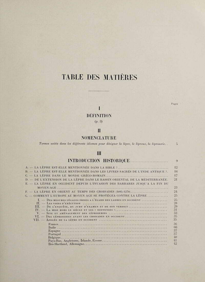 TABLE DES MATIERES Pa^es I DÉFINITION (P. 3) II NOMENCLATURE Termes usités dans les différents idiomes pour désigner la lèpre, le lépreux, la léproserie. 5 III INTRODUCTION HISTORIQUE 9 A. — LA LÈPRE EST-ELLE MENTIONNÉE DANS LA BIBLE ?. B. — LA LÈPRE EST-ELLE MENTIONNÉE DANS LES LIVRES SACRÉS DE L’INDE ANTIQUE ?. C. — LA LÈPRE DANS LE MONDE GRÉCO-ROMAIN. D. — DE L’EXTENSION DE LA LÈPRE DANS LE BASSIN ORIENTAL DE LA MÉDITERRANÉE. e. — l'a lèpre en occident depuis ltnvasion des barbares jusqu’à la fin du MOYEN-AGE. F. — LA LÈPRE EN ORIENT AU TEMPS DES CROISADES (1095-1270). G. — COMMENT L’EUROPE AU MOYEN AGE SE PROTÉGEA CONTRE LA LÈPRE. I. — Des mesures légales prises a l’égard des ladres en occident. II. — Les voies d’exécution . III. — De l’enquête, du jury d’examen et de son verdict. IV. — La mise hors le siècle et les « deffenses ». V. — Site et aménagement des léproseries . VI. — Des léproseries avant les croisades en occident. VIL — Apogée de la lèpre en occident . France. Italie. Espagne . Portugal. Belgique. Pays-Bas, Angleterre, Irlande, Ecosse Iles-Shetland, Allemagne. 12 16 17 21 23 24 25 25 28 29 31 33 35 35 36 66 37 37 40 41 42