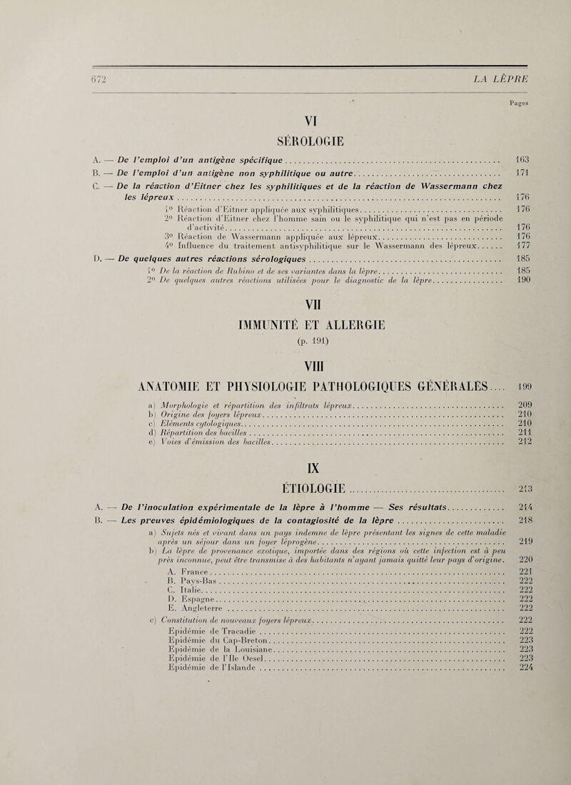 Pages VI SÉROLOGIE A. — De Remploi d’un antigène spécifique. 163 B. — De Remploi d’un antigène non syphilitique ou autre. 171 C. — De la réaction d’Eitner chez les syphilitiques et de la réaction de Wassermann chez les lépreux. 176 1° Réaction d’Eitner appliquée aux syphilitiques. 176 2° Réaction d’Eitner chez l'homme sain ou le syphilitique qui n’est pas en période d’activité. 176 3° Réaction de Wassermann appliquée aux lépreux. 176 4° Influence du traitement antisyphilitique sur le Wassermann des lépreux. 177 D. — De quelques autres réactions sérologiques. 185 i° De la réaction de Rubino et de ses variantes dans la lèpre. 185 2° De quelques autres réactions utilisées pour le diagnostic de la lèpre. 190 VII IMMUNITÉ ET ALLERGIE (P- 191) VIII ANATOMIE ET PHYSIOLOGIE PATHOLOGIQUES GÉNÉRALES. .. 199 a) Morphologie et répartition des in filtrats lépreux. 209 h) Origine des foyers lépreux. 210 c) Eléments cytologiques. 210 d) Répartition des bacilles. 211 e) Voies d'émission des bacilles. 212 IX ÉTIOLOGIE 213 A. —- De l’inoculation expérimentale de la lèpre à l’homme — Ses résultats. 214 B. — Les preuves épidémiologiques de la contagiosité de la lèpre.. 218 a) Sujets nés et vivant dans un pays indemne de lèpre présentant les signes de cette maladie après un séjour dans un foyer léprogène. 219 b) La lèpre de provenance exotique, importée dans des régions où cette infection est ci peu près inconnue, peut être transmise à des habitants n ayant jamais quitté leur pays d'origine. 220 A. France. 221 B. Pays-Bas. 222 C. Italie. 222 D. Espagne. E. Angleterre . c) Constitution de nouveaux foyers lépreux Epidémie de Tracadie. 222 Epidémie du Cap-Breton. 223 Epidémie de la Louisiane. 223 Epidémie de l’Ile Üesel. 223 Epidémie de l’Islande. 224