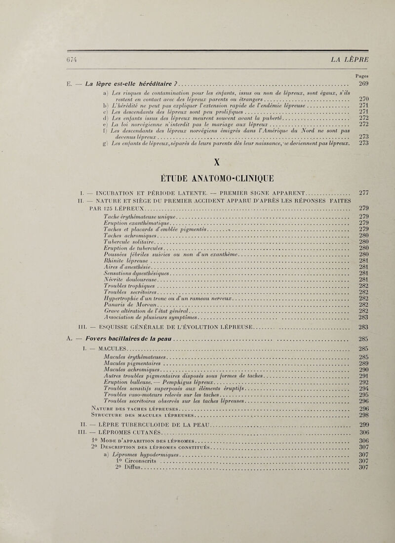 Pages E. — La lèpre est=elle héréditaire ?. 269 a) Les risques de contamination pour les enfants, issus ou non de lépreux, sont égaux, s'ils restent en contact avec des lépreux parents ou étrangers. 270 b) L'hérédité ne peut pas expliquer Vextension rapide de Vendémie lépreuse. 271 c) Les descendants des lépreux sont peu prolifiques. 271 d) Les enfants issus des lépreux meurent souvent avant la puberté. 272 e) La loi norvégienne n interdit pas le mariage aux lépreux. 272 1) Les descendants des lépreux norvégiens émigrés dans VAmérique du Nord ne sont pas devenus lépreux.. 273 gi Les enfants de lépreux,séparés de leurs parents dès leur naissance,ne deviennent pas lépreux. 273 X ÉTUDE ANATOMO-CLINIQUE I. — INCUBATION ET PÉRIODE LATENTE. — PREMIER SIGNE APPARENT. II. — NATURE ET SIÈGE DU PREMIER ACCIDENT APPARU D’APRÈS LES RÉPONSES FAITES PAR 125 LÉPREUX. Tache érythémateuse unique. Eruption exanthématique. Taches et placards d'emblée pigmentés.. Taches achromiques. Tubercule solitaire. Eruption de tubercules. Poussées fébriles suivies ou non d'un exanthème. Rhinite lépreuse. Aires d’anesthésie. Sensations dysesthésiques. Névrite douloureuse. Troubles trophiques. Troubles secrétoires. Hypertrophie d'un tronc ou d'un rameau nerveux. Panaris de Morvan. Grave altération de l'état génércd. Association de plusieurs symptômes. 277 279 279 279 279 280 280 280 280 281 281 281 281 282 282 282 282 282 283 III. — ESQUISSE GÉNÉRALE DE L’ÉVOLUTION LÉPREUSE 283 A. — Foyers bacillaires de la peau. 285 I. — MACULES. 285 Macules érythémateuses. 285 Macules pigmentaires. 289 Macules achromiques. 290 Autres troubles pigmentaires disposés sous formes de taches. 291 Eruption bulleuse.— Pemphigus lépreux. 292 Troubles sensitifs superposés aux éléments éruptifs. 294 Troubles vaso-moteurs relevés sur les taches. 295 Troubles secrétoires observés sur les taches lépreuses. 296 Nature des taches lépreuses. 296 Structure des macules lépreuses. 298 IL — LÈPRE TUBERCULOÏDE DE LA PEAU. 299 III. — LÉPROMES CUTANÉS. 306 1° Mode d’apparition DES LÉPROMES. 306 2° Description des lépromes constitués. 307 a) Lépromes hypodermiques. 307 1° Circonscrits . 307 2° Diffus..’.WW’.. 307
