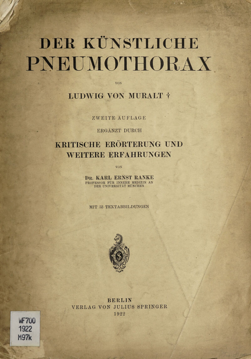 PNEUMOTHORAX >•?» ’^oandn^BBSaft’ 'jSnPSHsJi ** ■ '/■ * <**/* VON LUDWIG VON MURALT f ZWEITE AUFLAGE ERGÄNZT DURCH KRITISCHE ERÖRTERUNG UND WEITERE ERFAHRUNGEN VON Dr. KARL ERNST RANKE PROFESSOR FÜR INNERE MEDIZIN AN DER UNIVERSITÄT MÜNCHEN MIT 53 TEXTABBILDUNGEN BERLIN VERLAG VON JULIUS SPRINGER 1922