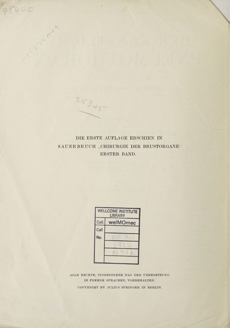 DIE ERSTE AUFLAGE ERSCHIEN IN SAUERBRUCH „CHIRURGIE DER BRUSTORGANE ERSTER BAND. WELLCOME INSTITUTE LIBRARY Coli. welMOmec Call No. M k ALLE RECHTE, INSBESONERE DAS DER ÜBERSETZUNG IN FREMDE SPRACHEN, VORBEHALTEN. COPYRIGHT BY JULIUS SPRINGER IN BERLIN.