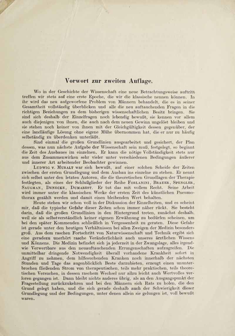 Vorwort zur zweiten Auflage. Wo in der Geschichte der Wissenschaft eine neue Betrachtungsweise auftritt treffen wir stets auf eine erste Epoche, die wir die klassische nennen können. In ihr wird das neu aufgeworfene Problem von Männern behandelt, die es in seiner Gesamtheit vollständig überblicken und alle die neu auftauchenden Fragen in die richtigen Beziehungen zu dem bisherigen wissenschaftlichen Besitz bringen. Sie sind sich deshalb der Einzelfragen noch lebendig bewußt, sie kennen vor allem auch diejenigen von ihnen, die auch nach dem neuen Gewinn ungelöst bleiben und sie stehen noch keiner von ihnen mit der Gleichgültigkeit dessen gegenüber, der eine landläufige Lösung ohne eigene Mühe übernommen hat, die er nur zu häufig selbständig zu überdenken unterläßt. Sind einmal die großen Grundlinien ausgearbeitet und gesichert, der Plan dessen, was nun nächste Aufgabe der Wissenschaft sein muß, festgelegt, so beginnt die Zeit des Ausbaues im einzelnen. Er kann die nötige Vollständigkeit stets nur aus dem Zusammenwirken sehr vieler unter verschiedenen Bedingungen äußerer und innerer Art arbeitender Beobachter gewinnen. Ludwig v. Muralt war sich bewußt, auf einer solchen Scheide der Zeiten zwischen der ersten Grundlegung und dem Ausbau ins einzelne zu stehen. Er nennt sich selbst unter den letzten Autoren, die die theoretischen Grundlagen der Therapie festlegten, als eines der Schlußglieder der Reihe Forlanini, Brauer, Spengler, Saugman , Denecke , Dumarest. Er tut das mit vollem Recht. Seine Arbeit wird immer unter die klassischen Werke der ersten Zeit des künstlichen Pneumo¬ thorax gezählt werden und damit einen bleibenden Wert behalten. Heute stehen wir schon voll in der Diskussion der Einzelheiten, und es scheint mir, daß die typische Gefahr dieser Zeiten schon immer näher rückt. Sie besteht darin, daß die großen Grundlinien in den Hintergrund treten, zunächst deshalb, weil sie als selbstverständlich keiner eigenen Erwähnung zu bedürfen scheinen, um bei den später Kommenden schließlich in Vergessenheit zu geraten. Diese Gefahr ist gerade unter den heutigen Verhältnissen bei allen Zweigen der Medizin besonders groß. Aus dem raschen Fortschritt von Naturwissenschaft und Technik ergibt sich eine geradezu unerhört rasche Veränderlichkeit auch unseres ärztlichen Wissens und Könnens. Die Medizin befindet sich ja jederzeit in der Zwangslage, alles irgend¬ wie Verwertbare aus den neuauftauchenden Errungenschaften aufzugreifen. Die unmittelbar dringende Notwendigkeit überall vorhandene Krankheit sofort in Angriff zu nehmen, dem hilfesuchenden Kranken noch innerhalb der nächsten Stunden und Tage das augenblicklich Beste darzubieten, erzeugt einen ununter¬ brochen fließenden Strom von therapeutischen, teils mehr praktischen, teils theore¬ tischen Versuchen, in dessen raschem Wechsel nur allzu leicht auch Wertvolles ver¬ loren gegangen ist. Dann bleibt nichts anderes übrig, als an den Ausgangspunkt der Fragestellung zurückzukehren und bei den Männern sich Rats zu holen, die den Grund gelegt haben, und die sich gerade deshalb auch der Schwierigkeit dieser Grundlegung und der Bedingungen, unter denen allein sie gelungen ist, voll bewußt waren.