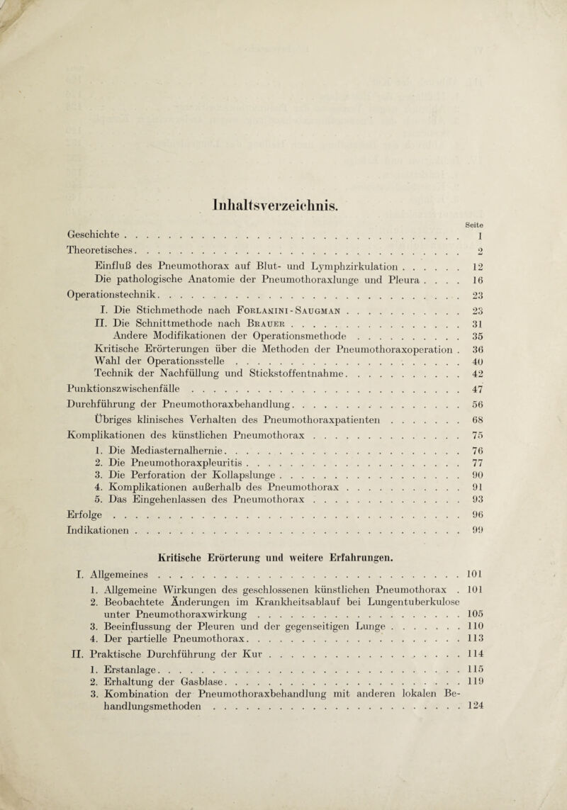 Inhaltsverzeichnis. Seite Geschichte. 1 Theoretisches. 2 Einfluß des Pneumothorax auf Blut- und Lymphzirkulation.12 Die pathologische Anatomie der Pneumothoraxlunge und Pleura .... 16 Operationstechnik.23 I. Die Stichmethode nach Forlanini - Saugman.23 II. Die Schnittmethode nach Brauer.31 Andere Modifikationen der Operationsmethode.35 Kritische Erörterungen über die Methoden der Pneumothoraxoperation . 36 Wahl der Operationsstelle.40 Technik der Nachfüllung und Stickstoffentnahme.42 Punktionszwischenfälle.47 Durchführung der Pneumothoraxbehandlung.56 Übriges klinisches Verhalten des Pneumothoraxpatienten.68 Komplikationen des künstlichen Pneumothorax.75 1. Die Mediasternalhernie.76 2. Die Pneumothoraxpleuritis.77 3. Die Perforation der Kollapslunge.90 4. Komplikationen außerhalb des Pneumothorax.91 5. Das Eingehenlassen des Pneumothorax ..93 Erfolge.96 Indikationen.99 Kritische Erörterung und weitere Erfahrungen. I. Allgemeines.101 1. Allgemeine Wirkungen des geschlossenen künstlichen Pneumothorax . 101 2. Beobachtete Änderungen im Krankheitsablauf bei Lungentuberkulose unter Pneumothoraxwirkung.105 3. Beeinflussung der Pleuren und der gegenseitigen Lunge.110 4. Der partielle Pneumothorax.113 II. Praktische Durchführung der Kur.114 1. Erstanlage.115 2. Erhaltung der Gas blase.119 3. Kombination der Pneumothoraxbehandlung mit anderen lokalen Be¬ handlungsmethoden .124