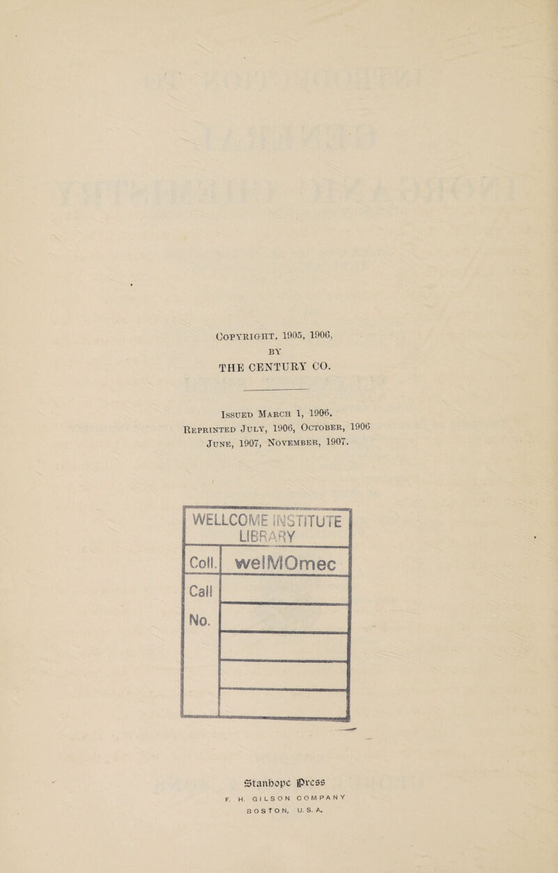 Copyright, 1905, 1900, BY THE CENTURY CO. Issued March 1, 1906. Reprinted July, 1906, October, 1906 June, 1907, November, 1907. / WELLCOME INSTITUTE LIBRARY Coll. welMOmec Can No. «MMsaKMscei«ai Stanbopc iprcss F. H. GILSON COMPANY BOSTON, U. S. A.